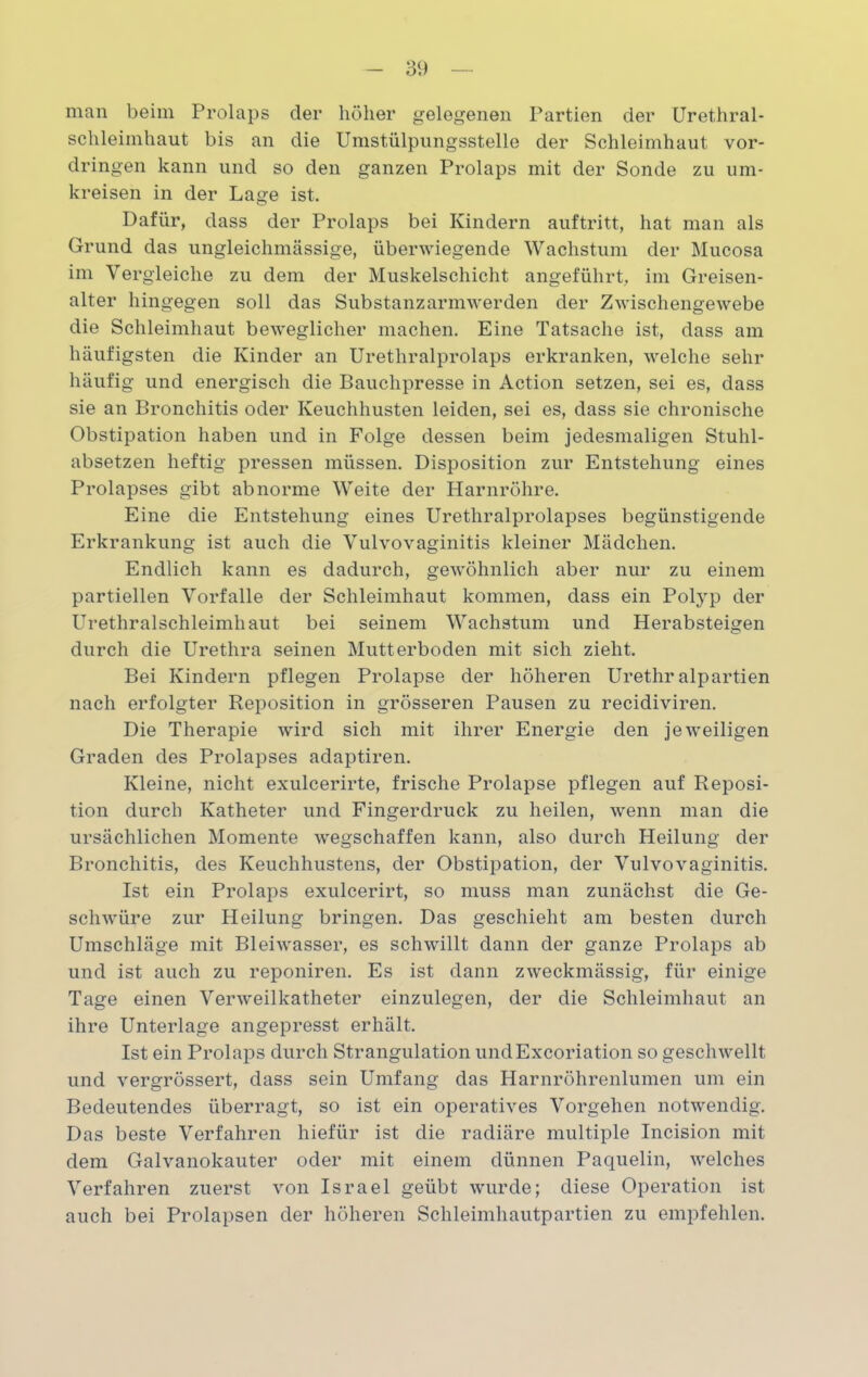 man beim Prolaps der höher gelegenen Partien der Urethral- schleimhaut bis an die Umstülpungsstelle der Schleimhaut Vor- dringen kann und so den ganzen Prolaps mit der Sonde zu um- kreisen in der Lage ist. Dafür, dass der Prolaps bei Kindern auftritt, hat man als Grund das ungleiclimässige, überwiegende Wachstum der Mucosa im Vergleiche zu dem der Muskelschicht angeführt, im Greisen- alter hingegen soll das Substanz armwerden der Zwischengewebe die Schleimhaut beweglicher machen. Eine Tatsache ist, dass am häufigsten die Kinder an Urethralprolaps erkranken, welche sehr häufig und energisch die Bauchpresse in Action setzen, sei es, dass sie an Bronchitis oder Keuchhusten leiden, sei es, dass sie chronische Obstipation haben und in Folge dessen beim jedesmaligen Stuhl- absetzen heftig pressen müssen. Disposition zur Entstehung eines Prolapses gibt abnorme Weite der Harnröhre. Eine die Entstehung eines Urethralprolapses begünstigende Erkrankung ist auch die Vulvovaginitis kleiner Mädchen. Endlich kann es dadurch, gewöhnlich aber nur zu einem partiellen Vorfälle der Schleimhaut kommen, dass ein Polyp der Urethralschleimhaut bei seinem Wachstum und Herabsteigen durch die Urethra seinen Mutterboden mit sich zieht. Bei Kindern pflegen Prolapse der höheren Urethralpartien nach erfolgter Reposition in grösseren Pausen zu recidiviren. Die Therapie wird sich mit ihrer Energie den jeweiligen Graden des Prolapses adaptiren. Kleine, nicht exulcerirte, frische Prolapse pflegen auf Reposi- tion durch Katheter und Finger druck zu heilen, wenn man die ursächlichen Momente wegschaffen kann, also durch Heilung der Bronchitis, des Keuchhustens, der Obstipation, der Vulvovaginitis. Ist ein Prolaps exulcerirt, so muss man zunächst die Ge- schwüre zur Heilung bringen. Das geschieht am besten durch Umschläge mit Bleiwasser, es schwillt dann der ganze Prolaps ab und ist auch zu reponiren. Es ist dann zweckmässig, für einige Tage einen Verweilkatheter einzulegen, der die Schleimhaut an ihre Unterlage angepresst erhält. Ist ein Prolaps durch Strangulation undExcoriation so geschwellt und vergrössert, dass sein Umfang das Harnröhrenlumen um ein Bedeutendes überragt, so ist ein operatives Vorgehen notwendig. Das beste Verfahren hiefür ist die radiäre multiple Incision mit dem Galvanokauter oder mit einem dünnen Paquelin, welches Verfahren zuerst von Israel geübt wurde; diese Operation ist auch bei Prolapsen der höheren Schleimhautpartien zu empfehlen.