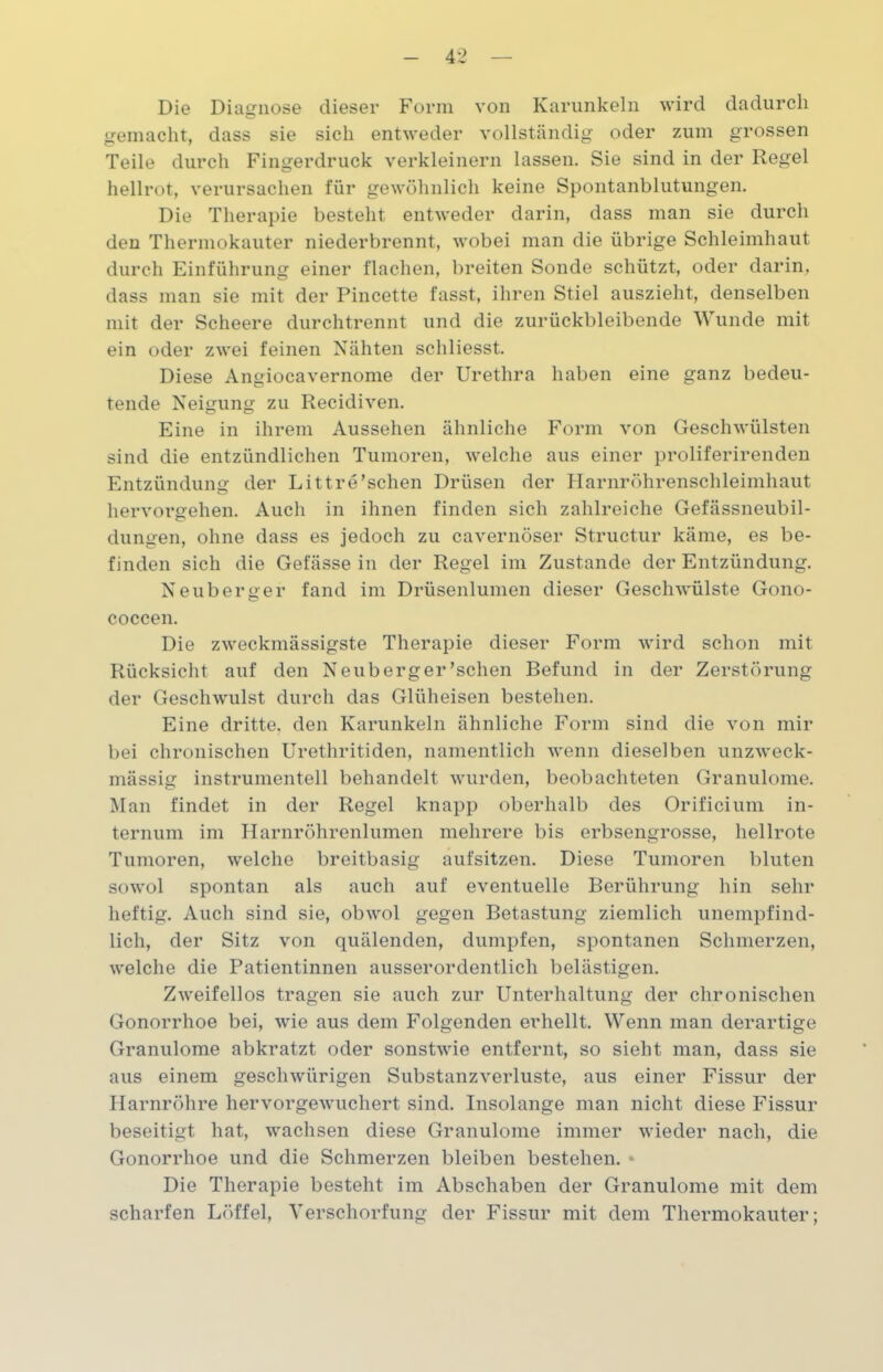 Die Diagnose dieser Form von Karunkeln wird dadurch gemacht, dass sie sich entweder vollständig oder zum grossen Teile durch Fingerdruck verkleinern lassen. Sie sind in der Regel hellrot, verursachen für gewöhnlich keine Spontanblutungen. Die Therapie besteht entweder darin, dass man sie durch den Thermokauter niederbrennt, wobei man die übrige Schleimhaut durch Einführung einer flachen, breiten Sonde schützt, oder darin, dass man sie mit der Pincette fasst, ihren Stiel auszieht, denselben mit der Scheere durchtrennt und die zurückbleibende Wunde mit ein oder zwei feinen Nähten schliesst. Diese Angiocavernome der Urethra haben eine ganz bedeu- tende Neigung zu Recidiven. Eine in ihrem Aussehen ähnliche Form von Geschwülsten sind die entzündlichen Tumoren, welche aus einer proliferirenden Entzündung der Littre'sehen Drüsen der Harnröhrenschleimhaut hervorgehen. Auch in ihnen finden sich zahlreiche Gefässneubil- dungen, ohne dass es jedoch zu cavernöser Structur käme, es be- finden sich die Gefässe in der Regel im Zustande der Entzündung. Neuberger fand im Drüsenlumen dieser Geschwülste Gono- coccen. Die zweckmässigste Therapie dieser Form wird schon mit Rücksicht auf den Neuberger’schen Befund in der Zerstörung der Geschwulst durch das Glüheisen bestehen. Eine dritte, den Karunkeln ähnliche Form sind die von mir bei chronischen Urethritiden, namentlich wenn dieselben unzweck- mässig instrumentell behandelt wurden, beobachteten Granulome. Man findet in der Regel knapp oberhalb des Orificium in- ternum im Harnröhrenlumen mehrere bis erbsengrosse, hellrote Tumoren, welche breitbasig aufsitzen. Diese Tumoren bluten sowol spontan als auch auf eventuelle Berührung hin sehr heftig. Auch sind sie, obwol gegen Betastung ziemlich unempfind- lich, der Sitz von quälenden, dumpfen, spontanen Schmerzen, welche die Patientinnen ausserordentlich belästigen. Zweifellos tragen sie auch zur Unterhaltung der chronischen Gonorrhoe bei, wie aus dem Folgenden erhellt. Wenn man derartige Granulome abkratzt oder sonstwie entfernt, so sieht man, dass sie aus einem geschwürigen Substanzverluste, aus einer Fissur der Harnröhre hervorgewuchert sind. Insolange man nicht diese Fissur beseitigt hat, wachsen diese Granulome immer wieder nach, die Gonorrhoe und die Schmerzen bleiben bestehen. * Die Therapie besteht im Abschaben der Granulome mit dem scharfen Löffel, Verschorfung der Fissur mit dem Thermokauter;