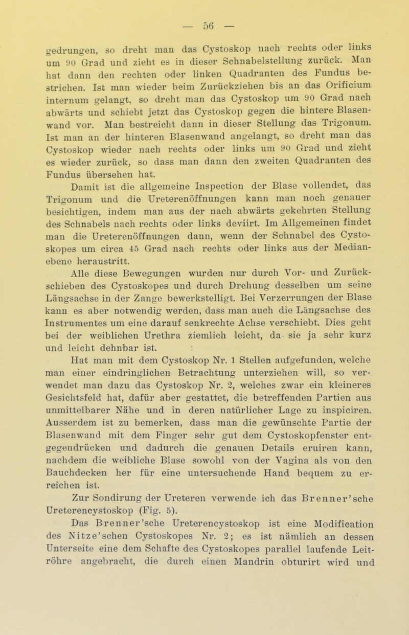 gedrungen, so dreht man das Cystoskop nach rechts odei links um 90 Grad und zieht es in dieser Schnabelstellung zurück. Man hat dann den rechten oder linken Quadranten des Fundus be- strichen. Ist man wieder beim Zurückziehen bis an das Orificium internum gelangt, so dreht man das Cj'stoskop um 90 Grad nach abwärts und schiebt jetzt das Cystoskop gegen die hintere Blasen- wand vor. Man bestreicht dann in dieser Stellung das Trigonum. Ist man an der hinteren Blasenwand angelangt, so dreht man das Cystoskop wieder nach rechts oder links um 90 Grad und zieht es wieder zurück, so dass man dann den zweiten Quadranten des Fundus übersehen hat. Damit ist die allgemeine Inspection der Blase vollendet, das Trigonum und die Ureterenöffnungen kann man noch genauer besichtigen, indem man aus der nach abwärts gekehrten Stellung des Schnabels nach rechts oder links deviirt. Im Allgemeinen findet man die Ureterenöffnungen dann, wenn der Schnabel des Cysto- skopes um circa 45 Grad nach rechts oder links aus der Median- ebene heraustritt. Alle diese Bewegungen wurden nur durch Vor- und Zurück- schieben des Cystoskopes und durch Drehung desselben um seine Längsachse in der Zange bewerkstelligt. Bei Verzerrungen der Blase kann es aber notwendig werden, dass man auch die Längsachse des Instrumentes um eine darauf senkrechte Achse verschiebt. Dies geht bei der weiblichen Urethra ziemlich leicht, da sie ja sehr kurz und leicht dehnbar ist. Hat man mit dem Cystoskop Nr. 1 Stellen aufgefunden, welche man einer eindringlichen Betrachtung unterziehen will, so ver- wendet man dazu das Cystoskop Nr. 2, welches zwar ein kleineres Gesichtsfeld hat, dafür aber gestattet, die betreffenden Partien aus unmittelbarer Nähe und in deren natürlicher Lage zu inspiciren. Ausserdem ist zu bemerken, dass man die gewünschte Partie der Blasenwand mit dem Finger sehr gut dem C}^stoskopfenster ent- gegendrücken und dadurch die genauen Details eruiren kann, nachdem die weibliche Blase sowohl von der Vagina als von den Bauchdecken her für eine untersuchende Hand bequem zu er- reichen ist. Zur Sondirung der Ureteren verwende ich das Brenner’sche Ureterencystoskop (Fig. 5). Das Brenner’sche Ureterencystoskop ist eine Modification des Nitze’sehen Cystoskopes Nr. 2; es ist nämlich an dessen Unterseite eine dem Schafte des Cystoskopes parallel laufende Leit- röhre angebracht, die durch einen Mandrin obturirt wird und