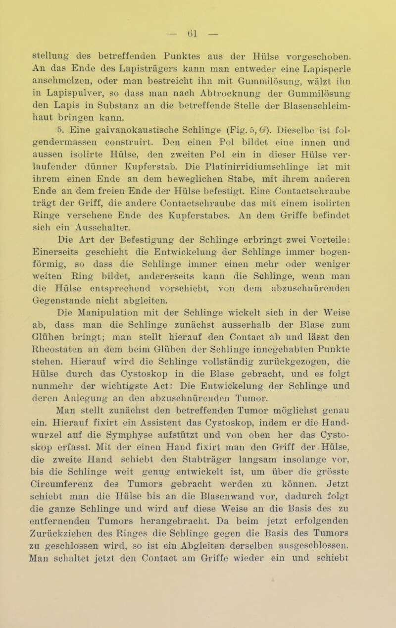 Stellung des betreffenden Punktes aus der Hülse vorgeschoben. An das Ende des Lapisträgers kann man entweder eine Lapisperle anschmelzen, oder man bestreicht ihn mit Gummilösung, wälzt ihn in Lapispulver, so dass man nach Abtrocknung der Gummilösung den Lapis in Substanz an die betreffende Stelle der Blasenschleim- haut bringen kann. 5. Eine galvanokaustische Schlinge (Fig. 5, G). Dieselbe ist fol- gendermassen construirt. Den einen Pol bildet eine innen und aussen isolirte Hülse, den zweiten Pol ein in dieser Plülse ver- laufender dünner Kupferstab. Die Platinirridiumschlinge ist mit ihrem einen Ende an dem beweglichen Stabe, mit ihrem anderen Ende an dem freien Ende der Hülse befestigt. Eine Contactschraube trägt der Griff, die andere Contactschraube das mit einem isolirten Ringe versehene Ende des Kupferstabes. An dem Griffe befindet sich ein Ausschalter. Die Art der Befestigung der Schlinge erbringt zwei Vorteile: Einerseits geschieht die Entwickelung der Schlinge immer bogen- förmig, so dass die Schlinge immer einen mehr oder weniger weiten Ring bildet, andererseits kann die Schlinge, wenn man die Hülse entsprechend vorschiebt, von dem abzuschnürenden Gegenstände nicht abgleiten. Die Manipulation mit der Schlinge wickelt sich in der Weise ab, dass man die Schlinge zunächst ausserhalb der Blase zum Glühen bringt; man stellt hierauf den Contact ab und lässt den Rheostaten an dem beim Glühen der Schlinge innegehabten Punkte stehen. Hierauf wird die Schlinge vollständig zurückgezogen, die Hülse durch das Cystoskop in die Blase gebracht, und es folgt nunmehr der wichtigste Act: Die Entwickelung der Schlinge und deren Anlegung an den abzuschnürenden Tumor. Man stellt zunächst den betreffenden Tumor möglichst genau ein. Hierauf fixirt ein Assistent das Cystoskop, indem er die Hand- wurzel auf die Symphyse aufstützt und von oben her das Cysto- skop erfasst. Mit der einen Hand fixirt man den Griff der Hülse, die zweite Hand schiebt den Stabträger langsam insolange vor, bis die Schlinge weit genug entwickelt ist, um über die grösste Circumferenz des Tumors gebracht werden zu können. Jetzt schiebt man die Hülse bis an die Blasenwand vor, dadurch folgt die ganze Schlinge und wird auf diese Weise an die Basis des zu entfernenden Tumors herangebracht. Da beim jetzt erfolgenden Zurückziehen des Ringes die Schlinge gegen die Basis des Tumors zu geschlossen wird, so ist ein Abgleiten derselben ausgeschlossen. Man schaltet jetzt den Contact am Griffe wieder ein und schiebt