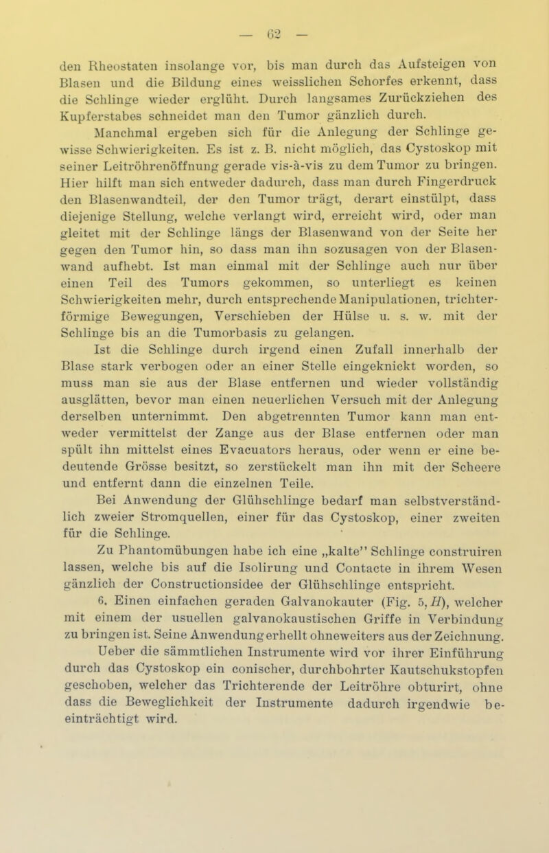 den Rheostaten insolange vor, bis man durch das Aufsteigen von Blasen und die Bildung eines weisslichen Schorfes erkennt, dass die Schlinge wieder erglüht. Durch langsames Zurückziehen des Kupferstabes schneidet man den Tumor gänzlich durch. Manchmal ergeben sich für die Anlegung der Schlinge ge- wisse Schwierigkeiten. Es ist z. B. nicht möglich, das Cystoskop mit seiner Leitröhrenöffnung gerade vis-ä-vis zu dem Tumor zu bringen. Hier hilft man sich entweder dadurch, dass man durch Fingerdruck den Blasenwandteil, der den Tumor trägt, derart einstülpt, dass diejenige Stellung, welche verlangt wird, erreicht wird, oder man gleitet mit der Schlinge längs der Blasenwand von der Seite her gegen den Tumor hin, so dass man ihn sozusagen von der Blasen- wand aufhebt. Ist man einmal mit der Schlinge auch nur über einen Teil des Tumors gekommen, so unterliegt es keinen Schwierigkeiten mehr, durch entsprechende Manipulationen, trichter- förmige Bewegungen, Verschieben der Hülse u. s. w. mit der Schlinge bis an die Tumorbasis zu gelangen. Ist die Schlinge durch irgend einen Zufall innerhalb der Blase stark verbogen oder an einer Stelle eingeknickt worden, so muss man sie aus der Blase entfernen und wieder vollständig ausglätten, bevor man einen neuerlichen Versuch mit der Anlegung derselben unternimmt. Den abgetrennten Tumor kann man ent- weder vermittelst der Zange aus der Blase entfernen oder man spült ihn mittelst eines Evacuators heraus, oder wenn er eine be- deutende Grösse besitzt, so zerstückelt man ihn mit der Scheere und entfernt dann die einzelnen Teile. Bei Anwendung der Glühschlinge bedarf man selbstverständ- lich zweier Stromquellen, einer für das Cystoskop, einer zweiten für die Schlinge. Zu Phantomübungen habe ich eine „kalte” Schlinge construiren lassen, welche bis auf die Isolirung und Contacte in ihrem Wesen gänzlich der Constructionsidee der Glühschlinge entspricht. 6. Einen einfachen geraden Galvanokauter (Fig. 5, II), welcher mit einem der usuellen galvanokaustischen Griffe in Verbindung zu bringen ist. Seine Anwendung erhellt ohneweiters aus der Zeichnung. Ueber die sämmtlichen Instrumente wird vor ihrer Einführung durch das Cystoskop ein conischer, durchbohrter Kautschukstopfen geschoben, welcher das Trichterende der Leitröhre obturirt, ohne dass die Beweglichkeit der Instrumente dadurch irgendwie be- einträchtigt wird.