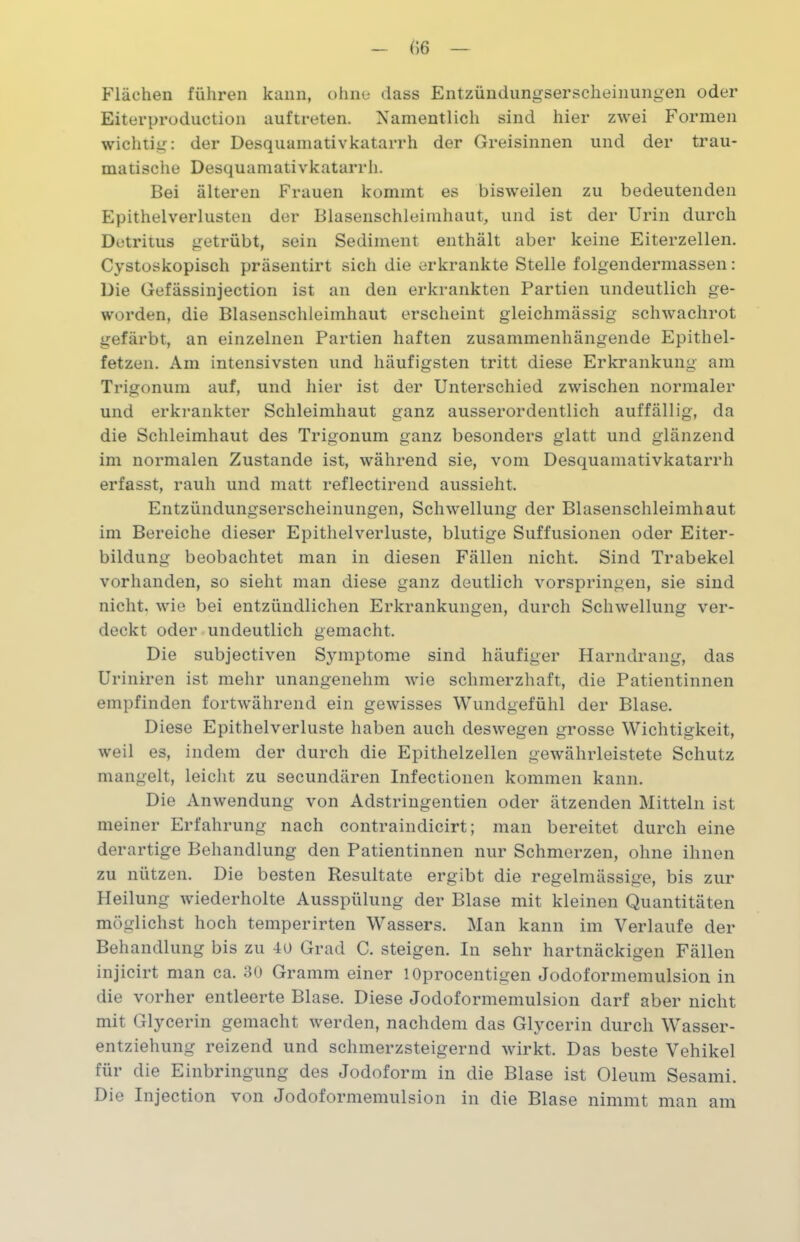 Flächen führen kann, ohne dass Entzündungserscheinungen oder Eiterproduction auftreten. Namentlich sind hier zwei Formen wichtig: der Desquamativkatarrh der Greisinnen und der trau- matische Desquamativkatarrh. Bei älteren Frauen kommt es bisweilen zu bedeutenden Epithelverlusten der Blasenschleimhaut, und ist der Urin durch Detritus getrübt, sein Sediment enthält aber keine Eiterzellen. Cystoskopisch präsentirt sich die erkrankte Stelle folgendermassen: Die Gefässinjection ist an den erkrankten Partien undeutlich ge- worden, die Blasenschleimhaut erscheint gleichmässig schwachrot gefärbt, an einzelnen Partien haften zusammenhängende Epithel- fetzen. Am intensivsten und häufigsten tritt diese Erkrankung am Trigonum auf, und hier ist der Unterschied zwischen normaler und erkrankter Schleimhaut ganz ausserordentlich auffällig, da die Schleimhaut des Trigonum ganz besonders glatt und glänzend im normalen Zustande ist, während sie, vom Desquamativkatarrh erfasst, rauh und matt reflectirend aussieht. Entzündungserscheinungen, Schwellung der Blasenschleimhaut im Bereiche dieser Epithelverluste, blutige Suffusionen oder Eiter- bildung beobachtet man in diesen Fällen nicht. Sind Trabekel vorhanden, so sieht man diese ganz deutlich vorspringen, sie sind nicht, wie bei entzündlichen Erkrankungen, durch Schwellung ver- deckt oder undeutlich gemacht. Die subjectiven Symptome sind häufiger Harndrang, das Uriniren ist mehr unangenehm wie schmerzhaft, die Patientinnen empfinden fortwährend ein gewisses Wundgefühl der Blase. Diese Epithelverluste haben auch deswegen grosse Wichtigkeit, weil es, indem der durch die Epithelzellen gewährleistete Schutz mangelt, leicht zu secundären Infectionen kommen kann. Die Anwendung von Adstringentien oder ätzenden Mitteln ist meiner Erfahrung nach contraindicirt; man bereitet durch eine derartige Behandlung den Patientinnen nur Schmerzen, ohne ihnen zu nützen. Die besten Resultate ergibt die regelmässige, bis zur Heilung wiederholte Ausspülung der Blase mit kleinen Quantitäten möglichst hoch temperirten Wassers. Man kann im Verlaufe der Behandlung bis zu 40 Grad C. steigen. In sehr hartnäckigen Fällen injicirt man ca. 30 Gramm einer lOprocentigen Jodoformemulsion in die vorher entleerte Blase. Diese Jodoformemulsion darf aber nicht mit Glycerin gemacht werden, nachdem das Glycerin durch Wasser- entziehung reizend und schmerzsteigernd wirkt. Das beste Vehikel für die Einbringung des Jodoform in die Blase ist Oleum Sesami. Die Injection von Jodoformemulsion in die Blase nimmt man am