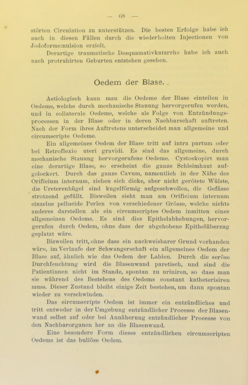 störten Circulation zu unterstützen. Die besten Erfolge habe ich auch in diesen Fällen durch die wiederholten Injectionen von Jodoformemulsion erzielt. Derartige traumatische Desquamativkatarrhe habe ich auch nach protrahirten Geburten entstehen gesehen. Oedem der Blase. Aetiologisch kann man die Oedeme der Blase einteilen in Oedeme, welche durch mechanische Stauung hervorgerufen werden, und in collaterale Oedeme, welche als Folge von Entzündungs- processen in der Blase oder in deren Nachbarschaft auftreten. Nach der Form ihres Auftretens unterscheidet man allgemeine und circumscripte Oedeme. Ein allgemeines Oedem der Blase tritt auf intra partum oder bei Retroflexio uteri gravidi. Es sind das allgemeine, durch mechanische Stauung hervorgerufene Oedeme. Cystoskopirt man eine derartige Blase, so erscheint die ganze Schleimhaut auf- gelockert. Durch das ganze Cavum, namentlich in der Nähe des Orificium internum, ziehen sich dicke, aber nicht gerötete Wülste, die Ureterenhügel sind kugelförmig aufgeschwollen, die Gefässe strotzend gefüllt. Bisweilen sieht man am Orificium internum einzelne pellucide Perlen von verschiedener Grösse, welche nichts anderes darstellen als ein circumscriptes Oedem inmitten eines allgemeinen Oedems. Es sind dies Epithelabhebungen, hervor- gerufen durch Oedem, ohne dass der abgehobene Epithelüberzug geplatzt wäre. Bisweilen tritt, ohne dass ein nachweisbarer Grund vorhanden wäre, im Verlaufe der Schwangerschaft ein allgemeines Oedem der Blase auf, ähnlich wie das Oedem der Labien. Durch die seröse Durchfeuchtung wird die Blasenwand paretisch, und sind die Patientinnen nicht im Stande, spontan zu uriniren, so dass man sie während des Bestehens des Oedems constant katheterisiren muss. Dieser Zustand bleibt einige Zeit bestehen, um dann spontan wieder zu verschwinden. Das oircumscripte Oedem ist immer ein entzündliches und tritt entweder in der Umgebung entzündlicher Processe der Blasen- wand selbst auf oder bei Annäherung entzündlicher Processe von den Nachbarorganen her an die Blasen wand. Eine besondere Form dieses entzündlichen circumscripten Oedems ist das bullöse Oedem.