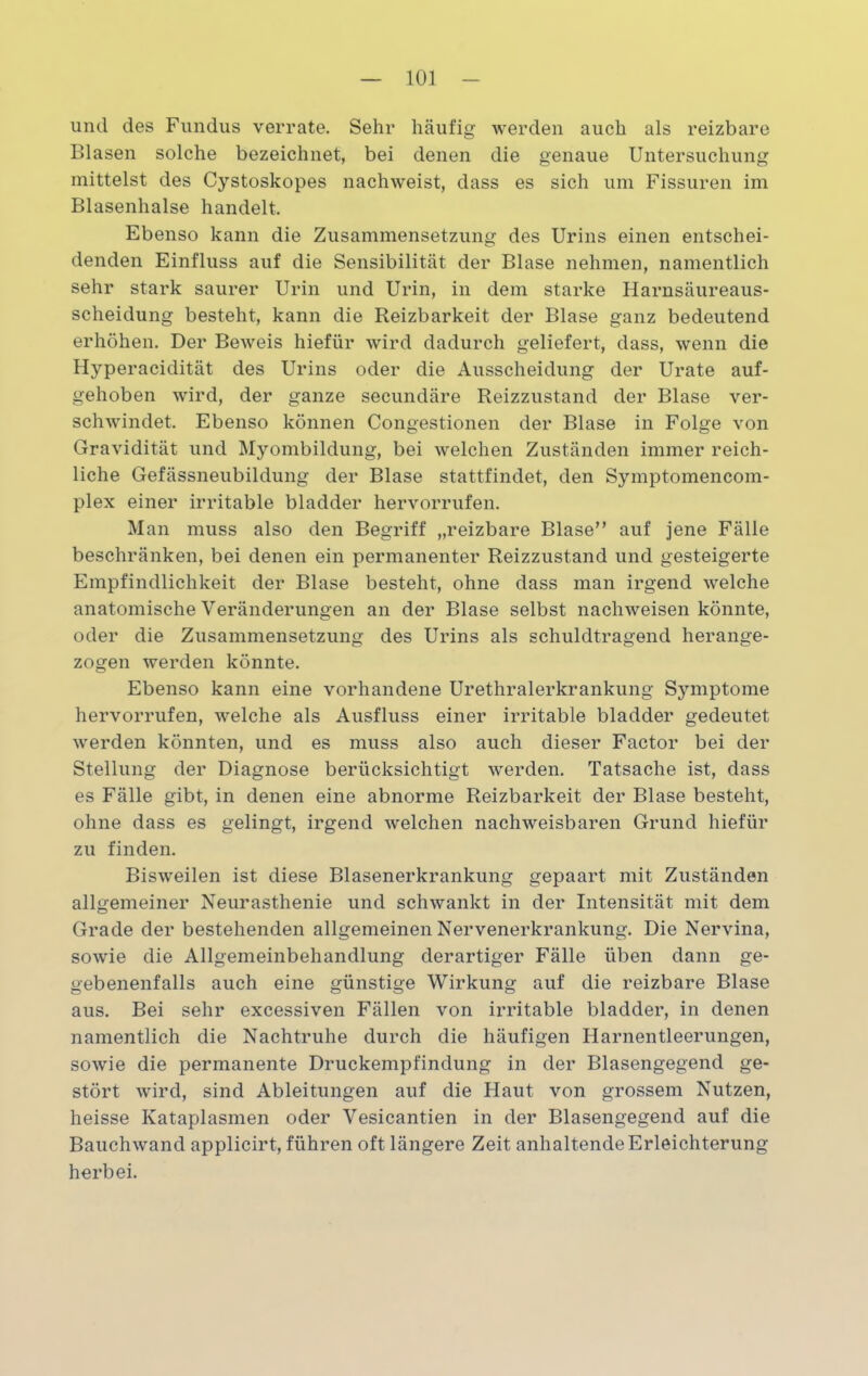 und des Fundus verrate. Sehr häufig werden auch als reizbare Blasen solche bezeichnet, bei denen die genaue Untersuchung mittelst des Cystoskopes nachweist, dass es sich um Fissuren im Blasenhalse handelt. Ebenso kann die Zusammensetzung des Urins einen entschei- denden Einfluss auf die Sensibilität der Blase nehmen, namentlich sehr stark saurer Urin und Urin, in dem starke Harnsäureaus- scheidung besteht, kann die Reizbarkeit der Blase ganz bedeutend erhöhen. Der Beweis hiefür wird dadurch geliefert, dass, wenn die Hyperacidität des Urins oder die Ausscheidung der Urate auf- gehoben wird, der ganze secundäre Reizzustand der Blase ver- schwindet. Ebenso können Congestionen der Blase in Folge von Gravidität und Myombildung, bei welchen Zuständen immer reich- liche Gefässneubildung der Blase stattfindet, den Symptomencom- plex einer irritable bladder hervorrufen. Man muss also den Begriff „reizbare Blase” auf jene Fälle beschränken, bei denen ein permanenter Reizzustand und gesteigerte Empfindlichkeit der Blase besteht, ohne dass man irgend welche anatomische Veränderungen an der Blase selbst nachweisen könnte, oder die Zusammensetzung des Urins als schuldtragend herange- zogen werden könnte. Ebenso kann eine vorhandene Urethralerkrankung Symptome hervorrufen, welche als Ausfluss einer irritable bladder gedeutet werden könnten, und es muss also auch dieser Factor bei der Stellung der Diagnose berücksichtigt werden. Tatsache ist, dass es Fälle gibt, in denen eine abnorme Reizbarkeit der Blase besteht, ohne dass es gelingt, irgend welchen nachweisbaren Grund hiefür zu finden. Bisweilen ist diese Blasenerkrankung gepaart mit Zuständen allgemeiner Neurasthenie und schwankt in der Intensität mit dem Grade der bestehenden allgemeinen Nervenerkrankung. Die Nervina, sowie die Allgemeinbehandlung derartiger Fälle üben dann ge- gebenenfalls auch eine günstige Wirkung auf die reizbare Blase aus. Bei sehr excessiven Fällen von irritable bladder, in denen namentlich die Nachtruhe durch die häufigen Harnentleerungen, sowie die permanente Druckempfindung in der Blasengegend ge- stört wird, sind Ableitungen auf die Haut von grossem Nutzen, heisse Kataplasmen oder Vesicantien in der Blasengegend auf die Bauchwand applicirt, führen oft längere Zeit anhaltende Erleichterung herbei.