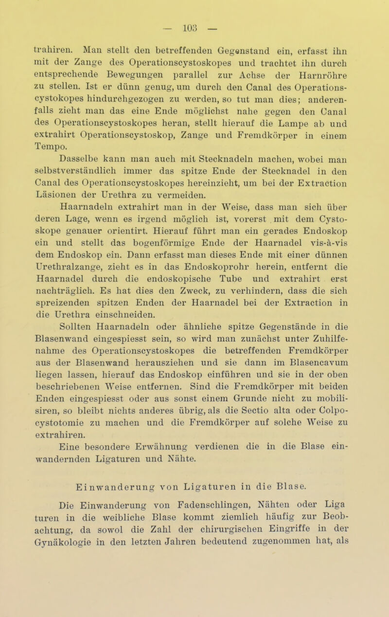 trahiren. Man stellt den betreffenden Gegenstand ein, erfasst ihn mit der Zange des Operationscystoskopes und trachtet ihn durch entsprechende Bewegungen parallel zur Achse der Harnröhre zu stellen. Ist er dünn genug, um durch den Canal des Operations- cystokopes hindurchgezogen zu werden, so tut man dies; anderen- falls zieht man das eine Ende möglichst nahe gegen den Canal des Operationscystoskopes heran, stellt hierauf die Lampe ab und extrahirt Operationscystoskop, Zange und Fremdkörper in einem Tempo. Dasselbe kann man auch mit Stecknadeln machen, wobei man selbstverständlich immer das spitze Ende der Stecknadel in den Canal des Operationscystoskopes hereinzieht, um bei der Extraction Läsionen der Urethra zu vermeiden. Haarnadeln extrahirt man in der Weise, dass man sich über deren Lage, wenn es irgend möglich ist, vorerst mit dem Cysto- skope genauer orientirt. Hierauf führt man ein gerades Endoskop ein und stellt das bogenförmige Ende der Haarnadel vis-ä-vis dem Endoskop ein. Dann erfasst man dieses Ende mit einer dünnen Urethralzange, zieht es in das Endoskoprohr herein, entfernt die Haarnadel durch die endoskopische Tube und extrahirt erst nachträglich. Es hat dies den Zweck, zu verhindern, dass die sich spreizenden spitzen Enden der Haarnadel bei der Extraction in die Urethra einschneiden. Sollten Haarnadeln oder ähnliche spitze Gegenstände in die Blasenwand eingespiesst sein, so wird man zunächst unter Zuhilfe- nahme des Operationscystoskopes die betreffenden Fremdkörper aus der Blasenwand herausziehen und sie dann im Blasencavum liegen lassen, hierauf das Endoskop einführen und sie in der oben beschriebenen Weise entfernen. Sind die Fremdkörper mit beiden Enden eingespiesst oder aus sonst einem Grunde nicht zu mobili- siren, so bleibt nichts anderes übrig, als die Sectio alta oder Colpo- cystotomie zu machen und die Fremdkörper auf solche Weise zu extrahiren. Eine besondere Erwähnung verdienen die in die Blase ein- wandernden Ligaturen und Nähte. Einwanderung von Ligaturen in die Blase. Die Einwanderung von Fadenschlingen, Nähten oder Liga turen in die weibliche Blase kommt ziemlich häufig zur Beob- achtung, da sowol die Zahl der chirurgischen Eingriffe in der Gynäkologie in den letzten Jahren bedeutend zugenommen hat, als