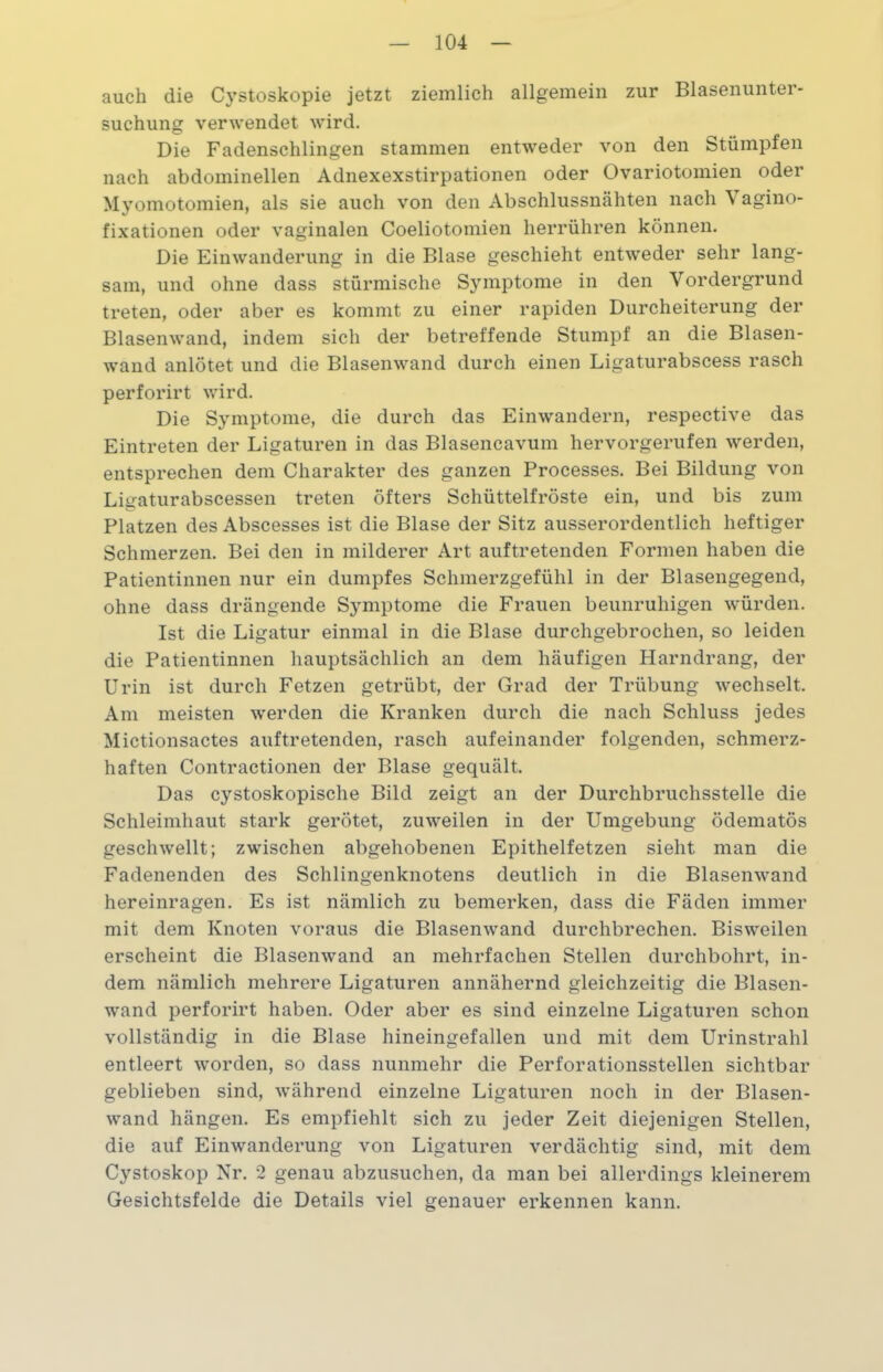 auch die Cystoskopie jetzt ziemlich allgemein zur Blasenunter- suchung verwendet wird. Die Fadenschlingen stammen entweder von den Stümpfen nach abdominellen Adnexexstirpationen oder Ovariotomien oder Myomotomien, als sie auch von den Abschlussnähten nach Vagino- fixationen oder vaginalen Coeliotomien herrühren können. Die Einwanderung in die Blase geschieht entweder sehr lang- sam, und ohne dass stürmische Symptome in den Vordergrund treten, oder aber es kommt zu einer rapiden Durcheiterung der Blasenwand, indem sich der betreffende Stumpf an die Blasen- wand anlötet und die Blasenwand durch einen Ligaturabscess rasch perforirt wird. Die Symptome, die durch das Einwandern, respective das Eintreten der Ligaturen in das Blasencavum hervorgerufen werden, entsprechen dem Charakter des ganzen Processes. Bei Bildung von Ligaturabscessen treten öfters Schüttelfröste ein, und bis zum Platzen des Abscesses ist die Blase der Sitz ausserordentlich heftiger Schmerzen. Bei den in milderer Art auf tretenden Formen haben die Patientinnen nur ein dumpfes Schmerzgefühl in der Blasengegend, ohne dass drängende Symptome die Frauen beunruhigen würden. Ist die Ligatur einmal in die Blase durchgebrochen, so leiden die Patientinnen hauptsächlich an dem häufigen Harndrang, der Urin ist durch Fetzen getrübt, der Grad der Trübung wechselt. Am meisten werden die Kranken durch die nach Schluss jedes Mictionsactes auf tretenden, rasch aufeinander folgenden, schmerz- haften Contractionen der Blase gequält. Das cystoskopische Bild zeigt an der Durchbruchsstelle die Schleimhaut stark gerötet, zuweilen in der Umgebung ödematös geschwellt; zwischen abgehobenen Epithelfetzen sieht man die Fadenenden des Schlingenknotens deutlich in die Blasenwand hereinragen. Es ist nämlich zu bemerken, dass die Fäden immer mit dem Knoten voraus die Blasenwand durchbrechen. Bisweilen erscheint die Blasenwand an mehrfachen Stellen durchbohrt, in- dem nämlich mehrere Ligaturen annähernd gleichzeitig die Blasen- wand perforirt haben. Oder aber es sind einzelne Ligaturen schon vollständig in die Blase hineingefallen und mit dem Urinstrahl entleert worden, so dass nunmehr die Perforationsstellen sichtbar geblieben sind, während einzelne Ligaturen noch in der Blasen- wand hängen. Es empfiehlt sich zu jeder Zeit diejenigen Stellen, die auf Einwanderung von Ligaturen verdächtig sind, mit dem Cystoskop Nr. 2 genau abzusuchen, da man bei allerdings kleinerem Gesichtsfelde die Details viel genauer erkennen kann.