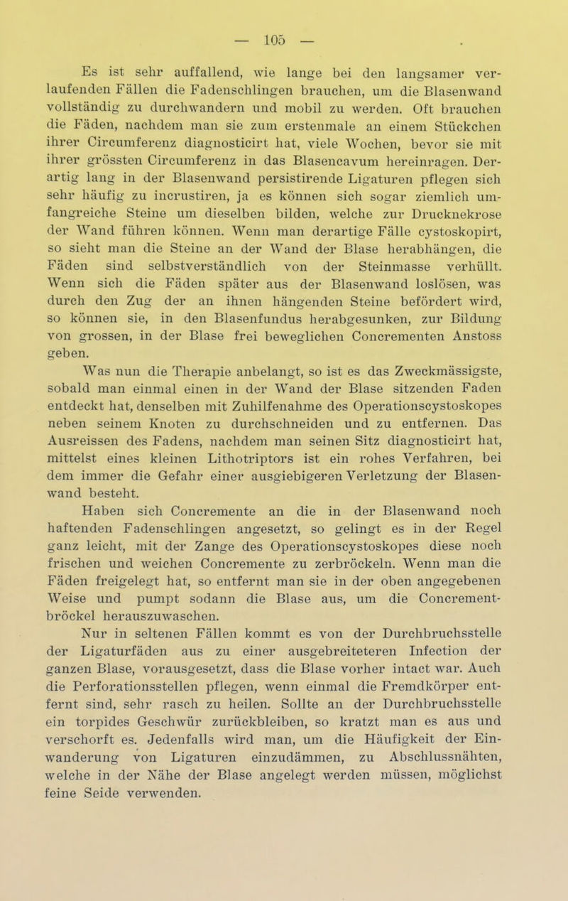 Es ist sehr auffallend, wie lange bei den langsamer ver- laufenden Fällen die Fadensclilingen brauchen, um die Blasenwand vollständig zu durchwandern und mobil zu werden. Oft brauchen die Fäden, nachdem man sie zum erstenmale an einem Stückchen ihrer Circumferenz diagnosticirt hat, viele Wochen, bevor sie mit ihrer grössten Circumferenz in das Blasencavum hereinragen. Der- artig lang in der Blasenwand persistirende Ligaturen pflegen sich sehr häufig zu incrustiren, ja es können sich sogar ziemlich um- fangreiche Steine um dieselben bilden, welche zur Drucknekrose der Wand führen können. Wenn man derartige Fälle cystoskopirt, so sieht man die Steine an der Wand der Blase herabhängen, die Fäden sind selbstverständlich von der Steinmasse verhüllt. Wenn sich die Fäden später aus der Blasenwand loslösen, was durch den Zug der an ihnen hängenden Steine befördert wird, so können sie, in den Blasenfundus herabgesunken, zur Bildung von grossen, in der Blase frei beweglichen Concrementen Anstoss geben. Was nun die Therapie anbelangt, so ist es das Zweckmässigste, sobald man einmal einen in der Wand der Blase sitzenden Faden entdeckt hat, denselben mit Zuhilfenahme des Operationscystoskopes neben seinem Knoten zu durchschneiden und zu entfernen. Das Ausreissen des Fadens, nachdem man seinen Sitz diagnosticirt hat, mittelst eines kleinen Lithotriptors ist ein rohes Verfahren, bei dem immer die Gefahr einer ausgiebigeren Verletzung der Blasen- wand besteht. Haben sich Concremente an die in der Blasenwand noch haftenden Fadenschlingen angesetzt, so gelingt es in der Regel ganz leicht, mit der Zange des Operationscystoskopes diese noch frischen und weichen Concremente zu zerbröckeln. Wenn man die Fäden freigelegt hat, so entfernt man sie in der oben angegebenen Weise und pumpt sodann die Blase aus, um die Concrement- bröckel herauszuwaschen. Nur in seltenen Fällen kommt es von der Durchbruchsstelle der Ligaturfäden aus zu einer ausgebreiteteren Infection der ganzen Blase, vorausgesetzt, dass die Blase vorher intact war. Auch die Perforationsstellen pflegen, wenn einmal die Fremdkörper ent- fernt sind, sehr rasch zu heilen. Sollte an der Durchbruchsstelle ein torpides Geschwür Zurückbleiben, so kratzt man es aus und verschorft es. Jedenfalls wird man, um die Häufigkeit der Ein- wanderung von Ligaturen einzudämmen, zu Abschlussnähten, welche in der Nähe der Blase angelegt werden müssen, möglichst feine Seide verwenden.