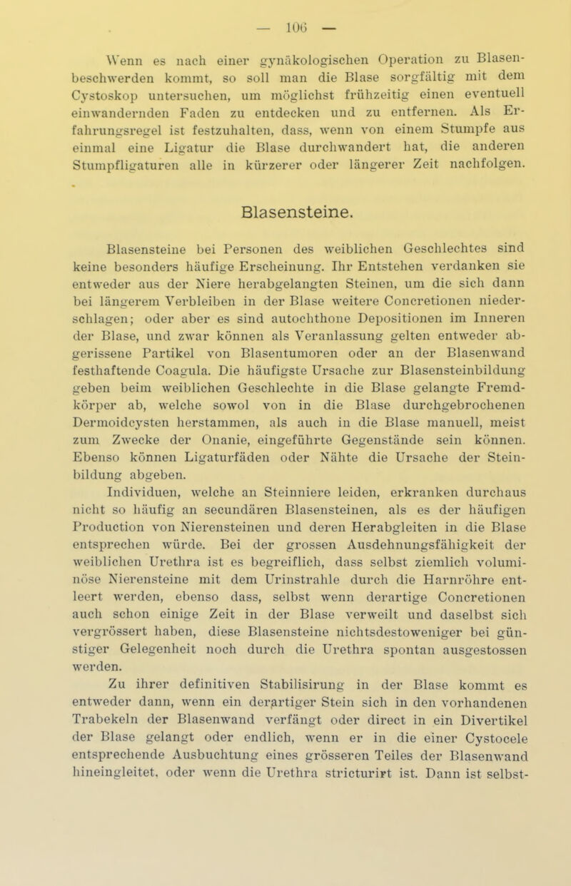 — 10G — Wenn es nach einer gynäkologischen Operation zu Blasen- beschwerden kommt, so soll man die Blase sorgfältig mit dem Cystoskop untersuchen, um möglichst frühzeitig einen eventuell einwandernden Faden zu entdecken und zu entfernen. Als Er- fahrungsregel ist festzuhalten, dass, wenn von einem Stumpfe aus einmal eine Ligatur die Blase durchwandert hat, die anderen Stumpfligaturen alle in kürzerer oder längerer Zeit nachfolgen. Blasensteine. Blasensteine bei Personen des weiblichen Geschlechtes sind keine besonders häufige Erscheinung. Ihr Entstehen verdanken sie entweder aus der Niere herabgelangten Steinen, um die sich dann bei längerem Verbleiben in der Blase weitere Concretionen nieder- schlagen; oder aber es sind autochthone Depositionen im Inneren der Blase, und zwar können als Veranlassung gelten entweder ab- gerissene Partikel von Blasentumoren oder an der Blasenwand festhaftende Coagula. Die häufigste Ursache zur Blasensteinbildung geben beim weiblichen Geschlechte in die Blase gelangte Fremd- körper ab, welche sowol von in die Blase durchgebrochenen Dermoidcysten herstammen, als auch in die Blase manuell, meist zum Zwecke der Onanie, eingeführte Gegenstände sein können. Ebenso können Ligaturfäden oder Nähte die Ursache der Stein- bildung abgeben. Individuen, welche an Steinniere leiden, erkranken durchaus nicht so häufig an secundären Blasensteinen, als es der häufigen Production von Nierensteinen und deren Herabgleiten in die Blase entsprechen würde. Bei der grossen Ausdehnungsfähigkeit der weiblichen Urethra ist es begreiflich, dass selbst ziemlich volumi- nöse Nierensteine mit dem Urinstrahle durch die Harnröhre ent- leert werden, ebenso dass, selbst wenn derartige Concretionen auch schon einige Zeit in der Blase verweilt und daselbst sich vergrössert haben, diese Blasensteine nichtsdestoweniger bei gün- stiger Gelegenheit noch durch die Urethra spontan ausgestossen werden. Zu ihrer definitiven Stabilisirung in der Blase kommt es entweder dann, wenn ein derartiger Stein sich in den vorhandenen Trabekeln der Blasenwand verfängt oder direct in ein Divertikel der Blase gelangt oder endlich, wenn er in die einer Cystocele entsprechende Ausbuchtung eines grösseren Teiles der Blasenwand hineingleitet, oder wenn die Urethra stricturirt ist. Dann ist selbst-