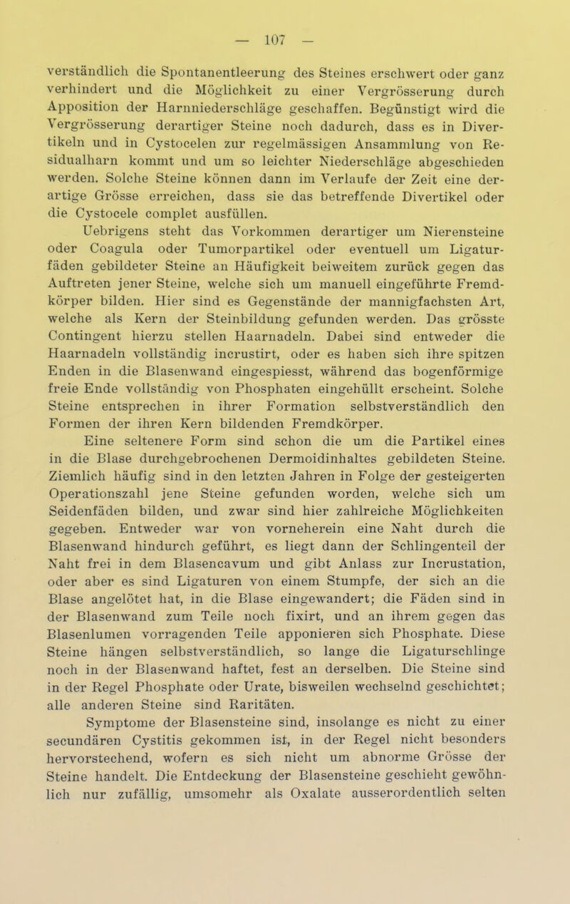 verständlich die Spontanentleerung des Steines erschwert oder ganz verhindert und die Möglichkeit zu einer Vergrösserung durch Apposition der Harnniederschläge geschaffen. Begünstigt wird die Vergrösserung derartiger Steine noch dadurch, dass es in Diver- tikeln und in Cystocelen zur regelmässigen Ansammlung von Re- sidualharn kommt und um so leichter Niederschläge abgeschieden werden. Solche Steine können dann im Verlaufe der Zeit eine der- artige Grösse erreichen, dass sie das betreffende Divertikel oder die Cystocele complet ausfüllen. Uebrigens steht das Vorkommen derartiger um Nierensteine oder Coagula oder Tumorpartikel oder eventuell um Ligatur- fäden gebildeter Steine an Häufigkeit beiweitem zurück gegen das Auftreten jener Steine, welche sich um manuell eingeführte Fremd- körper bilden. Hier sind es Gegenstände der mannigfachsten Art, welche als Kern der Steinbildung gefunden werden. Das grösste Contingent hierzu stellen Haarnadeln. Dabei sind entweder die Haarnadeln vollständig incrustirt, oder es haben sich ihre spitzen Enden in die Blasenwand eingespiesst, während das bogenförmige freie Ende vollständig von Phosphaten eingehüllt erscheint. Solche Steine entsprechen in ihrer Formation selbstverständlich den Formen der ihren Kern bildenden Fremdkörper. Eine seltenere Form sind schon die um die Partikel eines in die Blase durchgebrochenen Dermoidinhaltes gebildeten Steine. Ziemlich häufig sind in den letzten Jahren in Folge der gesteigerten Operationszahl jene Steine gefunden worden, welche sich um Seidenfäden bilden, und zwar sind hier zahlreiche Möglichkeiten gegeben. Entweder war von vorneherein eine Naht durch die Blasenwand hindurch geführt, es liegt dann der Schlingenteil der Naht frei in dem Blasencavum und gibt Anlass zur Incrustation, oder aber es sind Ligaturen von einem Stumpfe, der sich an die Blase angelötet hat, in die Blase eingewandert; die Fäden sind in der Blasenwand zum Teile noch fixirt, und an ihrem gegen das Blasenlumen vorragenden Teile apponieren sich Phosphate. Diese Steine hängen selbstverständlich, so lange die Ligaturschlinge noch in der Blasenwand haftet, fest an derselben. Die Steine sind in der Regel Phosphate oder Urate, bisweilen wechselnd geschichtet; alle anderen Steine sind Raritäten. Symptome der Blasensteine sind, insolange es nicht zu einer secundären Cystitis gekommen ist, in der Regel nicht besonders hervorstechend, wofern es sich nicht um abnorme Grösse der Steine handelt. Die Entdeckung der Blasensteine geschieht gewöhn- lich nur zufällig, umsomehr als Oxalate ausserordentlich selten