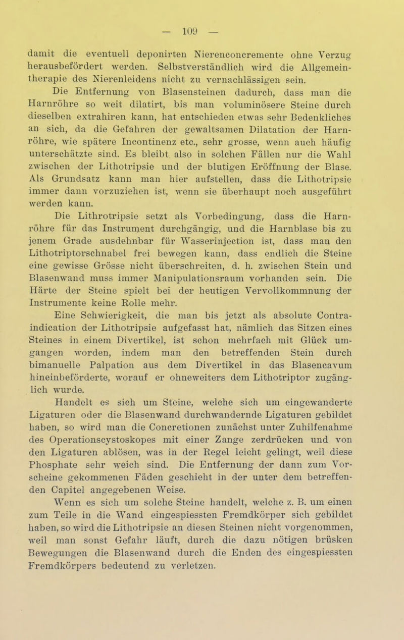 damit die eventuell deponirten Nierenconcremente ohne Verzug herausbefördert werden. Selbstverständlich wird die Allgemein- therapie des Nierenleidens nicht zu vernachlässigen sein. Die Entfernung von Blasensteinen dadurch, dass man die Harnröhre so weit dilatirt, bis man voluminösere Steine durch dieselben extrahiren kann, hat entschieden etwas sehr Bedenkliches an sich, da die Gefahren der gewaltsamen Dilatation der Harn- röhre, wie spätere Incontinenz etc., sehr grosse, wenn auch häufig unterschätzte sind. Es bleibt also in solchen Fallen nur die Wahl zwischen der Lithotripsie und der blutigen Eröffnung der Blase. Als Grundsatz kann man hier aufstellen, dass die Lithotripsie immer dann vorzuziehen ist, wenn sie überhaupt noch ausgeführt werden kann. Die Lithrotripsie setzt als Vorbedingung, dass die Harn- röhre für das Instrument durchgängig, und die Harnblase bis zu jenem Grade ausdehnbar für Wasserinjection ist, dass man den Lithotriptorschnabel frei bewegen kann, dass endlich die Steine eine gewisse Grösse nicht überschreiten, d. h. zwischen Stein und Blasenwand muss immer Manipulationsraum vorhanden sein. Die Härte der Steine spielt bei der heutigen Vervollkommnung der Instrumente keine Rolle mehr. Eine Schwierigkeit, die man bis jetzt als absolute Oontra- indication der Lithotripsie aufgefasst hat, nämlich das Sitzen eines Steines in einem Divertikel, ist schon mehrfach mit Glück um- gangen worden, indem man den betreffenden Stein durch bimanuelle Palpation aus dem Divertikel in das Blasencavum hineinbeförderte, worauf er ohneweiters dem Lithotriptor zugäng- lich wurde. Handelt es sich um Steine, welche sich um eingewanderte Ligaturen oder die Blasenwand durchwandernde Ligaturen gebildet haben, so wird man die Concretionen zunächst unter Zuhilfenahme des Operationscystoskopes mit einer Zange zerdrücken und von den Ligaturen ablösen, was in der Regel leicht gelingt, weil diese Phosphate sehr weich sind. Die Entfernung der dann zum Vor- scheine gekommenen Fäden geschieht in der unter dem betreffen- den Capitel angegebenen Weise. Wenn es sich um solche Steine handelt, welche z. B. um einen zum Teile in die Wand eingespiessten Fremdkörper sich gebildet haben, so wird die Lithotripsie an diesen Steinen nicht vorgenommen, weil man sonst Gefahr läuft, durch die dazu nötigen brüsken Bewegungen die Blasen wand durch die Enden des eingespiessten Fremdkörpers bedeutend zu verletzen.