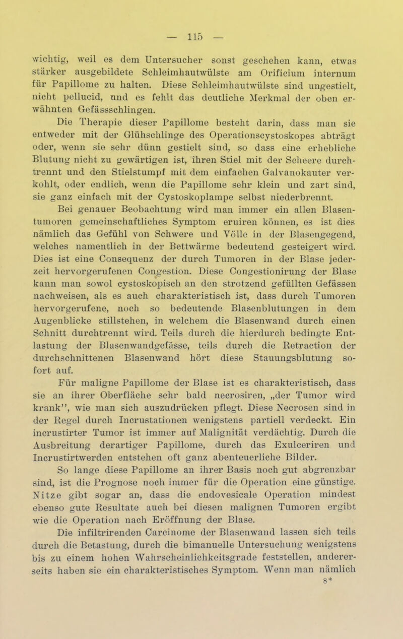 wichtig, weil es dem Untersucher sonst geschehen kann, etwas stärker ausgebildete Schleimhautwülste am Orificium internum für Papillome zu halten. Diese Schleimhautwülste sind ungestielt, nicht pellucid, und es fehlt das deutliche Merkmal der oben er- wähnten Gefässschlingen. Die Therapie dieser Papillome besteht darin, dass man sie entweder mit der Glühschlinge des Operationscystoskopes abträgt oder, wenn sie sehr dünn gestielt sind, so dass eine erhebliche Blutung nicht zu gewärtigen ist, ihren Stiel mit der Scheere durch- trennt und den Stielstumpf mit dem einfachen Galvanokauter ver- kohlt, oder endlich, wenn die Papillome sehr klein und zart sind, sie ganz einfach mit der Cystoskoplampe selbst niederbrennt. Bei genauer Beobachtung wird man immer ein allen Blasen- tumoren gemeinschaftliches Sjmiptom eruiren können, es ist dies nämlich das Gefühl von Schwere und Völle in der Blasengegend, welches namentlich in der Bettwärme bedeutend gesteigert wird. Dies ist eine Consequenz der durch Tumoren in der Blase jeder- zeit hervorgerufenen Congestion. Diese Congestionirung der Blase kann man sowol cystoskopisch an den strotzend gefüllten Gefässen nachweisen, als es auch charakteristisch ist, dass durch Tumoren hervorgerufene, noch so bedeutende Blasenblutungen in dem Augenblicke Stillstehen, in welchem die Blasenwand durch einen Schnitt durchtrennt wird. Teils durch die hierdurch bedingte Ent- lastung der Blasenwandgefässe, teils durch die Retraction der durchschnittenen Blasenwand hört diese Stauungsblutung so- fort auf. Für maligne Papillome der Blase ist es charakteristisch, dass sie an ihrer Oberfläche sehr bald necrosiren, „der Tumor wird krank”, wie man sich auszudrücken pflegt. Diese Necrosen sind in der Regel durch Incrustationen wenigstens partiell verdeckt. Ein incrustirter Tumor ist immer auf Malignität verdächtig. Durch die Ausbreitung derartiger Papillome, durch das Exulceriren und Incrustirtwerden entstehen oft ganz abenteuerliche Bilder. So lange diese Papillome an ihrer Basis noch gut abgrenzbar sind, ist die Prognose noch immer für die Operation eine günstige. Nitze gibt sogar an, dass die endovesicale Operation mindest ebenso gute Resultate auch bei diesen malignen Tumoren ergibt wie die Operation nach Eröffnung der Blase. Die infiltrirenden Carcinome der Blasenwand lassen sich teils durch die Betastung, durch die bimanuelle Untersuchung wenigstens bis zu einem hohen Wahrscheinlichkeitsgrade feststellen, anderer- seits haben sie ein charakteristisches Symptom. Wenn man nämlich 8*