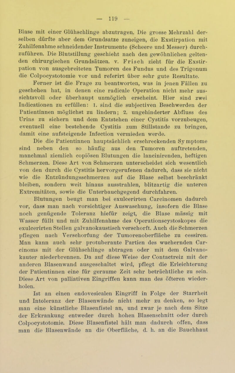 Blase mit einer Glühschlinge abzutragen. Die grosse Mehrzahl der- selben dürfte aber dem Grundsätze zuneigen, die Exstirpation mit Zuhilfenahme schneidender Instrumente (Scheere und Messer) durch- zuführen. Die Blutstillung geschieht nach den gewöhnlichen gelten- den chirurgischen Grundsätzen, v. Frisch zieht für die Exstir- pation von ausgebreiteten Tumoren des Fundus und des Trigonum die Colpocystotomie vor und referirt über sehr gute Resultate. Ferner ist die Frage zu beantworten, was in jenen Fällen zu geschehen hat, in denen eine radicale Operation nicht mehr aus- sichtsvoll oder überhaupt unmöglich erscheint. Hier sind zwei Indicationen zu erfüllen: 1. sind die subjectiven Beschwerden der Patientinnen möglichst zu lindern; 2. ungehinderter Abfluss des Urins zu sichern und dem Entstehen einer Cystitis vorzubeugen, eventuell eine bestehende Cystitis zum Stillstände zu bringen, damit eine aufsteigende Infection vermieden werde. Die die Patientinnen hauptsächlich erschreckenden Sy mptome sind neben den so häufig aus den Tumoren auftretenden, manchmal ziemlich copiösen Blutungen die lancinirenden, heftigen Schmerzen. Diese Art von Schmerzen unterscheidet sich wesentlich von den durch die Cystitis hervorgerufenen dadurch, dass sie nicht wie die Entzündungsschmerzen auf die Blase selbst beschränkt bleiben, sondern weit hinaus ausstrahlen, blitzartig die unteren Extremitäten, sowie die Unterbauchgegend durchfahren. Blutungen beugt man bei exulcerirten Carcinomen dadurch vor, dass man nach vorsichtiger Auswaschung, insofern die Blase noch genügende Toleranz hiefür zeigt, die Blase mässig mit Wasser füllt und mit Zuhilfenahme des Operationscystoskopes die exulcerirten Stellen galvanokaustisch verschorft. Auch die Schmerzen pflegen nach Verschorfung der Tumorenoberfläche zu cessiren. Man kann auch sehr protuberante Partien des wuchernden Car- cinoms mit der Glühschlinge abtragen oder mit dem Galvano- kauter niederbrennen. Da auf diese Weise der Contactreiz mit der anderen Blasenwand ausgeschaltet wird, pflegt die Erleichterung der Patientinnen eine für geraume Zeit sehr beträchtliche zu sein. Diese Art von palliativen Eingriffen kann man des öfteren wieder- holen. Ist an einen endovesicalen Eingriff in Folge der Starrheit und Intoleranz der Blasenwände nicht mehr zu denken, so legt man eine künstliche Blasenfistel an, und zwar je nach dem Sitze der Erkrankung entweder durch hohen Blasenschnitt oder durch Colpocystotomie. Diese Blasenfistel hält man dadurch offen, dass man die Blasenwände an die Oberfläche, d. h. an die Bauchhaut