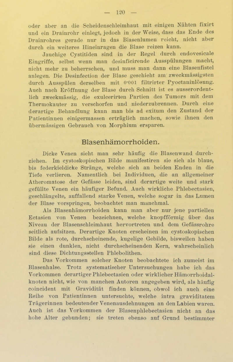 oder aber an die Scheidenschleimhaut mit einigen Nähten fixirt und ein Drainrohr einlegt, jedoch in der Weise, dass das Ende des Drainrohres gerade nur in das Blasenlumen reicht, nicht aber durch ein weiteres Hineinragen die Blase reizen kann. Jauchige Cystitiden sind in der Regel durch endovesicale Eingriffe, selbst wenn man desinficirende Ausspülungen macht, nicht mehr zu beherrschen, und muss man dann eine Blasenfistel anlegen. Die Desinfection der Blase geschieht am zweckmässigsten durch Ausspülen derselben mit O’OOl filtrirter Pyoctaninlösung. Auch nach Eröffnung der Blase durch Schnitt ist es ausserordent- lich zweckmässig, die exulcerirten Partien des Tumors mit dem Thermokauter zu verschorfen und niederzubrennen. Durch eine derartige Behandlung kann man bis ad exitum den Zustand der Patientinnen einigermassen erträglich machen, sowie ihnen den übermässigen Gebrauch von Morphium ersparen. Blasenhämorrhoiden. Dicke Venen sieht man sehr häufig die Blasenwand durch- ziehen. Im cystoskopischen Bilde manifestiren sie sich als blaue, bis federkieldicke Stränge, welche sich an beiden Enden in die Tiefe verlieren. Namentlich bei Individuen, die an allgemeiner Atheromatose der Gefässe leiden, sind derartige weite und stark gefüllte Venen ein häufiger Befund. Auch wirkliche Phlebectasien, geschlängelte, auffallend starke Venen, welche sogar in das Lumen der Blase vorspringen, beobachtet man manchmal. Als Blasenhämorrhoiden kann man aber nur jene partiellen Ectasien von Venen bezeichnen, welche knopfförmig über das Niveau der Blasenschleimhaut hervortreten und dem Gefässrohre seitlich aufsitzen. Derartige Knoten erscheinen im cystoskopischen Bilde als rote, durchscheinende, kugelige Gebilde, bisweilen haben sie einen dunklen, nicht durchscheinenden Kern, wahrscheinlich sind diese Dichtungsstellen Phlebolithen. Das Vorkommen solcher Knoten beobachtete ich zumeist im Blasenhalse. Trotz systematischer Untersuchungen habe ich das Vorkommen derartiger Phlebectasien oder wirklicher Hämorrhoidal- knoten nicht, wie von manchen Autoren angegeben wird, als häufig coincident mit Gravidität finden können, obwol ich auch eine Reihe von Patientinnen untersuchte, welche intra graviditatem Trägerinnen bedeutender Venenausdehnungen an den Labien waren. Auch ist das Vorkommen der Blasenphlebectasien nicht an das hohe Alter gebunden; sie treten ebenso auf Grund bestimmter