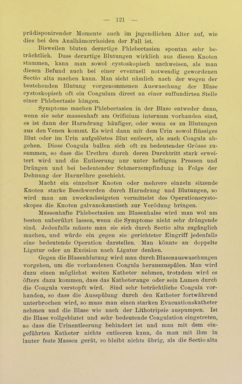 prädisponirender Momente auch im jugendlichen Alter auf, wie dies bei den Analhämorrhoiden der Fall ist. Bisweilen bluten derartige Phlebectasien spontan sehr be- trächtlich. Dass derartige Blutungen wirklich aus diesen Knoten stammen, kann man sowol cystoskopisch nachweisen, als man diesen Befund auch bei einer eventuell notwendig gewordenen Sectio alta machen kann. Man sieht nämlich nach der wegen der bestehenden Blutung vorgenommenen Auswaschung der Blase cystoskopisch oft ein Coagulum direct an einer suffundirten Stelle einer Phlebectasie hängen. Symptome machen Phlebectasien in der Blase entweder dann, wenn sie sehr massenhaft am Orificium internum vorhanden sind, es ist dann der Harndrang häufiger, oder wenn es zu Blutungen aus den Venen kommt. Es wird dann mit dem Urin sowol flüssiges Blut oder im Urin aufgelöstes Blut entleert, als auch Coagula ab- gehen. Diese Coagula ballen sich oft zu bedeutender Grösse zu- sammen, so dass die Urethra durch deren Durchtritt stark erwei- tert wird und die Entleerung nur unter heftigem Pressen und Drängen und bei bedeutender Schmerzempfindung in Folge der Dehnung der Harnröhre geschieht. Macht ein einzelner Knoten oder mehrere einzeln sitzende Knoten starke Beschwerden durch Harndrang und Blutungen, so wird man am zweckmässigsten vermittelst des Operationscysto- skopes die Knoten galvanokaustisch zur Verödung bringen. Massenhafte Phlebectasien am Blasenhalse wird man wol am besten unberührt lassen, wenn die Symptome nicht sehr drängende sind. Jedenfalls müsste man sie sich durch Sectio alta zugänglich machen, und würde ein gegen sie gerichteter Eingriff jedenfalls eine bedeutende Operation darstellen. Man könnte an doppelte Ligatur oder an Excision nach Ligatur denken. Gegen die Blasenblutung wird man durch Blasenauswaschungen Vorgehen, um die vorhandenen Coagula herauszuspülen. Man wird dazu einen möglichst weiten Katheter nehmen, trotzdem wird es öfters dazu kommen, dass das Katheterauge oder sein Lumen durch die Coagula verstopft wird. Sind sehr beträchtliche Coagula vor- handen, so dass die Ausspülung durch den Katheter fortwährend unterbrochen wird, so muss man einen starken Evacuationskatheter nehmen und die Blase wie nach der Lithotripsie auspumpen. Ist die Blase vollgeblutet und sehr bedeutende Coagulation eingetreten, so dass die Urinentleerung behindert ist und man mit dem ein- geführten Katheter nichts entleeren kann, da man mit ihm in lauter feste Massen gerät, so bleibt nichts übrig, als die Sectio alta