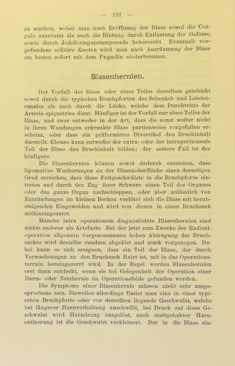 zu machen, wobei man nach Eröffnung der Blase sowol die Coa- gula ausräumt als auch die Blutung durch Entlastung der Gefässe, sowie durch Jodoformgazetamponade beherrscht. Eventuell Vor- gefundene solitäre Knoten wird man nach Ausräumung der Blase am besten sofort mit dem Paquelin niederbrennen. Blasenhernien. Der Vorfall der Blase oder eines Teiles derselben geschieht sowol durch die typischen Bruchpforten des Schenkel- und Leisten- canales als auch durch die Lücke, welche dem Durchtritte der Arteria epigastrica dient. Häufiger ist der Vorfall nur eines Teiles der Blase, und zwar entweder in der Art, dass die sonst weiter nicht in ihren Wandungen erkrankte Blase partienweise vorgefallen er- scheint, oder dass ein präformirtes Divertikel den Bruchinhalt darstellt. Ebenso kann entweder der extra- oder der intraperitoneale Teil der Blase den Bruchinhalt bilden; der erstere Fall ist der häufigere. Die Blasenhernien können sowol dadurch entstehen, dass lipomatöse Wucherungen an der Blasenoberfläche einen derartigen Grad erreichen, dass diese Fettgeschwülste in die Bruchpforte ein- treten und durch den Zug ihrer Schwere einen Teil des Organes oder das ganze Organ nachschleppen, oder aber anlässlich von Entzündungen im kleinen Becken verlötet sich die Blase mit herab- steigenden Eingeweiden und wird von diesen in einen Bruchsack mithineingezerrt. Manche intra operationem diagnosticirte Blasenhernien sind nichts anderes als Artefacte. Bei der jetzt zum Zwecke der Radical- operation allgemein vorgenommenen hohen Abtragung des Bruch- sackes wird derselbe rundum abgelöst lind stark vorgezogen. Da- bei kann es sich ereignen, dass ein Teil der Blase, der durch Verwachsungen an den Bruchsack fixirt ist, mit in das Operations- terrain hereingezerrt wird. In der Regel werden Blasenhernien erst dann entdeckt, wenn sie bei Gelegenheit der Operation einer Darm- oder Netzhernie im Operationsfelde gefunden werden. Die Symptome einer Blasenhernie müssen nicht sehr ausge- sprochene sein. Bisweilen allerdings findet man eine in einer typi- schen Bruchpforte oder vor derselben liegende Geschwulst, welche bei längerer Harnverhaltung anschwillt, bei Druck auf diese Ge- schwulst wird Harndrang ausgelöst, nach stattgehabter Harn- entleerung ist die Geschwulst verkleinert. Der in die Blase ein-