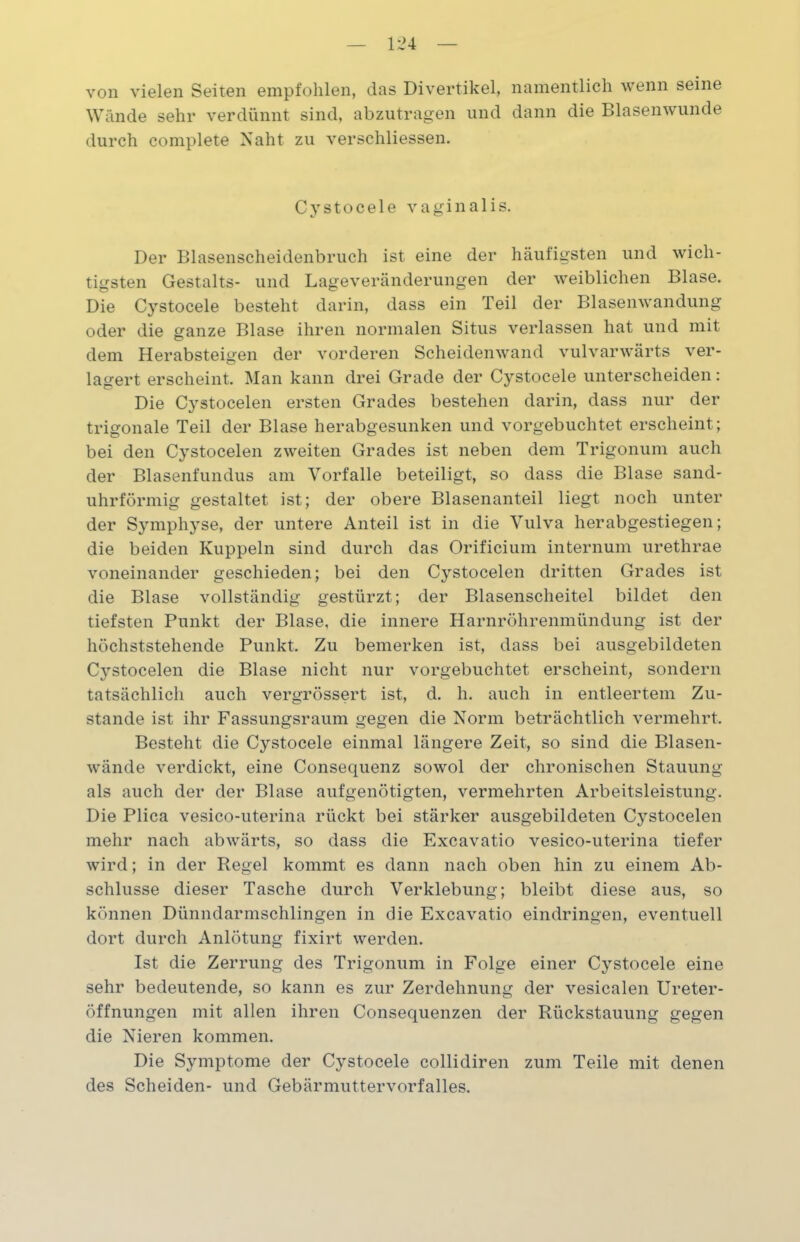 von vielen Seiten empfohlen, das Divertikel, namentlich wenn seine Wände sehr verdünnt sind, abzutragen und dann die Blasenwunde durch complete Naht zu verschliessen. Cystocele vaginalis. Der Blasenscheidenbruch ist eine der häufigsten und wich- tigsten Gestalts- und Lageveränderungen der weiblichen Blase. Die Cystocele besteht darin, dass ein Teil der Blasenwandung oder die ganze Blase ihren normalen Situs verlassen hat und mit dem Herabsteigen der vorderen Scheidenwand vulvarwärts ver- lagert erscheint. Man kann drei Grade der Cystocele unterscheiden: Die Cystocelen ersten Grades bestehen darin, dass nur der trigonale Teil der Blase herabgesunken und vorgebuchtet erscheint; bei den Cystocelen zweiten Grades ist neben dem Trigonuni auch der Blasenfundus am Vorfälle beteiligt, so dass die Blase sand- uhrförmig gestaltet ist; der obere Blasenanteil liegt noch unter der Symphyse, der untere Anteil ist in die Vulva herabgestiegen; die beiden Kuppeln sind durch das Orificium internum urethrae voneinander geschieden; bei den Cystocelen dritten Grades ist die Blase vollständig gestürzt; der Blasenscheitel bildet den tiefsten Punkt der Blase, die innere Harnröhrenmündung ist der höchststehende Punkt. Zu bemerken ist, dass bei ausgebildeten Cystocelen die Blase nicht nur vorgebuchtet erscheint, sondern tatsächlich auch vergrössert ist, d. h. auch in entleertem Zu- stande ist ihr Fassungsraum gegen die Norm beträchtlich vermehrt. Besteht die Cystocele einmal längere Zeit, so sind die Blasen- wände verdickt, eine Consequenz sowol der chronischen Stauung als auch der der Blase aufgenötigten, vermehrten Arbeitsleistung. Die Plica vesico-uterina rückt bei stärker ausgebildeten Cystocelen mehr nach abwärts, so dass die Excavatio vesico-uterina tiefer wird; in der Regel kommt es dann nach oben hin zu einem Ab- schlüsse dieser Tasche durch Verklebung; bleibt diese aus, so können Dünndarmschlingen in die Excavatio eindringen, eventuell dort durch Anlötung fixirt werden. Ist die Zerrung des Trigonum in Folge einer Cystocele eine sehr bedeutende, so kann es zur Zerdehnung der vesicalen Ureter- öffnungen mit allen ihren Consequenzen der Rückstauung gegen die Nieren kommen. Die Symptome der Cystocele collidiren zum Teile mit denen des Scheiden- und Gebärmuttervorfalles.