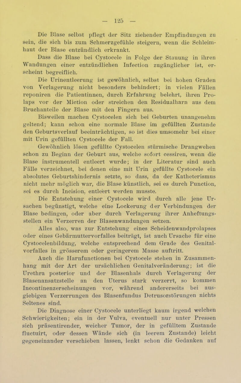 Die Blase selbst pflegt der Sitz ziehender Empfindungen zu sein, die sich bis zum Schmerzgefühle steigern, wenn die Schleim- haut der Blase entzündlich erkrankt. Dass die Blase bei Cystocele in Folge der Stauung in ihren Wandungen einer entzündlichen Infection zugänglicher ist, er- scheint begreiflich. Die Urinentleerung ist gewöhnlich, selbst bei hohen Graden von Verlagerung nicht besonders behindert; in vielen Fällen reponiren die Patientinnen, durch Erfahrung belehrt, ihren Pro- laps vor der Miction oder streichen den Residualharn aus dem Bruchanteile der Blase mit den Fingern aus. Bisweilen machen Cystocelen sich bei Geburten unangenehm geltend; kann schon eine normale Blase im gefüllten Zustande den Geburtsverlauf beeinträchtigen, so ist dies umsomehr bei einer mit Urin gefüllten Cystocele der Fall. Gewöhnlich lösen gefüllte Cystocelen stürmische Drangwehen schon zu Beginn der Geburt aus, welche sofort cessiren, wenn die Blase instrumenteil entleert wurde; in der Literatur sind auch Fälle verzeichnet, bei denen eine mit Urin gefüllte Cystocele ein absolutes Geburtshindernis setzte, so dass, da der Katheterismus nicht mehr möglich war, die Blase künstlich, sei es durch Punction, sei es durch Incision, entleert werden musste. Die Entstehung einer Cystocele wird durch alle jene Ur- sachen begünstigt, welche eine Lockerung der Verbindungen der Blase bedingen, oder aber durch Verlagerung ihrer Anheftungs- stellen ein Verzerren der Blasenwandungen setzen. Alles also, was zur Entstehung eines Scheidenwandprolapses oder eines Gebärmuttervorfalles beiträgt, ist auch Ursache für eine Cystocelenbildung, welche entsprechend dem Grade des Genital- vorfalles in grösserem oder geringerem Masse auftritt. Auch die Harnfunctionen bei Cj^stocele stehen in Zusammen- hang mit der Art der ursächlichen Genitalveränderung; ist die Urethra posterior und der Blasenhals durch Verlagerung der Blasenansatzstelle an den Uterus stark verzerrt, so kommen Incontinenzerscheinungen vor, während andererseits bei aus- giebigen Verzerrungen des Blasenfundus Detrusorstörungen nichts Seltenes sind. Die Diagnose einer Cystocele unterliegt kaum irgend welchen Schwierigkeiten; ein in der Vulva, eventuell nur unter Pressen sich präsentirender, weicher Tumor, der in gefülltem Zustande fluctuirt, oder dessen Wände sich (in leerem Zustande) leicht gegeneinander verschieben lassen, lenkt schon die Gedanken auf