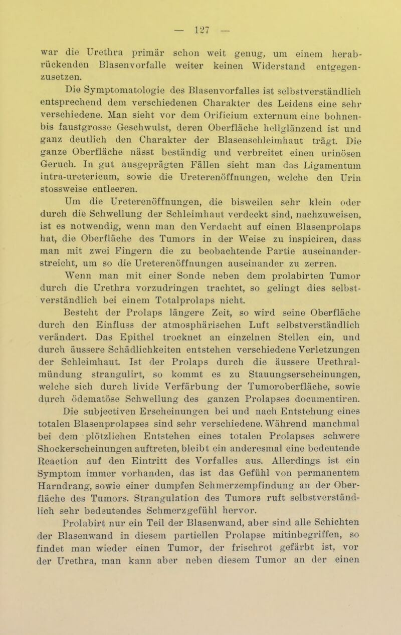 war die Urethra primär schon weit genug, um einem herab- rückenden Blasen vorfalle weiter keinen Widerstand entgegen- zusetzen. Die Symptomatologie des Blasenvorfalles ist selbstverständlich entsprechend dem verschiedenen Charakter des Leidens eine sehr verschiedene. Man sieht vor dem Orificium externum eine bohnen- bis faustgrosse Geschwulst, deren Oberfläche hellglänzend ist und ganz deutlich den Charakter der Blasenschleimhaut trägt. Die ganze Oberfläche nässt beständig und verbreitet einen urinösen Geruch. In gut ausgeprägten Fällen sieht man das Ligamentum intra-uretericum, sowie die Ureterenöffnungen, welche den Urin stossweise entleeren. Um die Ureterenöffnungen, die bisweilen sehr klein oder durch die Schwellung der Schleimhaut verdeckt sind, nachzuweisen, ist es notwendig, wenn man den Verdacht auf einen Blasenprolaps hat, die Oberfläche des Tumors in der Weise zu inspiciren, dass man mit zwei Fingern die zu beobachtende Partie auseinander- streicht, um so die Ureterenöffnungen auseinander zu zerren. Wenn man mit einer Sonde neben dem prolabirten Tumor durch die Urethra vorzudringen trachtet, so gelingt dies selbst- verständlich bei einem Totalprolaps nicht. Besteht der Prolaps längere Zeit, so wird seine Oberfläche durch den Einfluss der atmosphärischen Luft selbstverständlich verändert. Das Epithel trocknet an einzelnen Stellen ein, und durch äussere Schädlichkeiten entstehen verschiedene Verletzungen o der Schleimhaut. Ist der Prolaps durch die äussere Urethral- mündung strangulirt, so kommt es zu Stauungserscheinungen, welche sich durch livide Verfärbung der Tumoroberfläche, sowie durch ödematöse Schwellung des ganzen Prolapses documentiren. Die subjectiven Erscheinungen bei und nach Entstehung eines totalen Blasenprolapses sind sehr verschiedene. Während manchmal bei dem plötzlichen Entstehen eines totalen Prolapses schwere Shockerscheinungen auftreten, bleibt ein anderesmal eine bedeutende Reaction auf den Eintritt des Vorfalles aus. Allerdings ist ein Symptom immer vorhanden, das ist das Gefühl von permanentem Harndrang, sowie einer dumpfen Schmerzempfindung an der Ober- fläche des Tumors. Strangulation des Tumors ruft selbstverständ- lich sehr bedeutendes Schmerzgefühl hervor. Prolabirt nur ein Teil der Blasenwand, aber sind alle Schichten der Blasenwand in diesem partiellen Prolapse mitinbegriffen, so findet man wieder einen Tumor, der frischrot gefärbt ist, vor der Urethra, man kann aber neben diesem Tumor an der einen