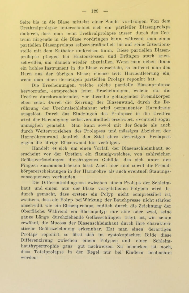 Seite bis in die Blase mittelst einer Sonde Vordringen. Von dem Urethralprolapse unterscheidet sich ein partieller Blasenprolaps dadurch, dass man beim Urethralprolapse ausser durch das Cen- trum nirgends in die Blase Vordringen kann, während man einen partiellen Blasenprolaps selbstverständlich bis auf seine Insertions- stelle mit dem Katheter umkreisen kann. Diese partiellen Blasen- prolapse pflegen bei Hustenstössen und Drängen stark anzu- schwellen, um danach wieder abzufallen. Wenn man neben ihnen ein hohles Instrument in die Blase vorschiebt, so entleert man den Harn aus der übrigen Blase; ebenso tritt Harnentleerung ein, wenn man einen derartigen partiellen Prolaps reponirt hat. Die Erscheinungen, welche solche partielle Blasenprolapse hervorrufen, entsprechen jenen Erscheinungen, welche ein die Urethra durchwandernder, vor dieselbe gelangender Fremdkörper eben setzt. Durch die Zerrung der Blasenwand, durch die Be- rührung der Urethralschleimhaut wird permanenter Harndrang ausgelöst. Durch das Eindringen des Prolapses in die Urethra wird der Harnabgang selbstverständlich erschwert, eventuell sogar unmöglich gemacht. Man kann sowol mit der Sonde als auch durch Weitervorziehen des Prolapses und mässiges Abziehen der Harnröhren wand deutlich den Stiel eines derartigen Prolapses gegen die übrige Blasenwand hin verfolgen. Handelt es sich um einen Vorfall der Blasenschleimhaut, so erscheint vor der Urethra ein flaumig-weiches, von zahlreichen Gefässverästelungen durchzogenes Gebilde, das sich unter den Fingern zusammendrücken lässt. Auch hier sind sowol die Fremd- körpererscheinungen in der Harnröhre als auch eventuell Stauungs- consequenzen vorhanden. Die Differentialdiagnose zwischen einem Prolaps der Schleim- haut und einem aus der Blase vorgefallenen Polypen wird da- durch gemacht, dass erstens ein Polyp nicht compressibel ist, zweitens, dass ein Polyp bei Wirkung der Bauchpresse nicht stärker anschwillt wie ein Blasenprolaps, endlich durch die Zeichnung der Oberfläche. Während ein Blasenpotyp nur eine oder zwei, seine ganze Länge durchziehende Gefässschlingen trägt, ist, wie schon erwähnt, die Mucosa der Blasenschleimhaut durch ihre charakteri- stische Gefässzeichnung erkennbar. Hat man einen derartigen Prolaps reponirt, so lässt sich im cystokopischen Bilde diese Differenzirung zwischen einem Polypen und einer Schleim- hauthypertrophie ganz gut nachweisen. Zu bemerken ist noch, dass Totalprolapse in der Regel nur bei Kindern beobachtet werden.