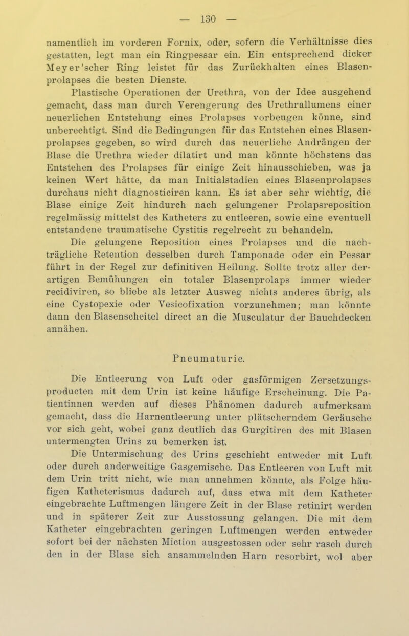 namentlich im vorderen Fornix, oder, sofern die Verhältnisse dies gestatten, legt man ein Ringpessar ein. Ein entsprechend dicker Meyer’scher Ring leistet für das Zurückhalten eines Blasen- prolapses die besten Dienste. Plastische Operationen der Urethra, von der Idee ausgehend gemacht, dass man durch Verengerung des Urethrallumens einer neuerlichen Entstehung eines Prolapses Vorbeugen könne, sind unberechtigt. Sind die Bedingungen für das Entstehen eines Blasen- prolapses gegeben, so wird durch das neuerliche Andrängen der Blase die Urethra wieder dilatirt und man könnte höchstens das Entstehen des Prolapses für einige Zeit hinausschieben, was ja keinen Wert hätte, da man Initialstadien eines Blasenprolapses durchaus nicht diagnosticiren kann. Es ist aber sehr wichtig, die Blase einige Zeit hindurch nach gelungener Prolapsreposition regelmässig mittelst des Katheters zu entleeren, sowie eine eventuell entstandene traumatische Cystitis regelrecht zu behandeln. Die gelungene Reposition eines Prolapses und die nach- trägliche Retention desselben durch Tamponade oder ein Pessar führt in der Regel zur definitiven Heilung. Sollte trotz aller der- artigen Bemühungen ein totaler Blasenprolaps immer wieder recidiviren, so bliebe als letzter Ausweg nichts anderes übrig, als eine Cystopexie oder Vesicofixation vorzunehmen; man könnte dann den Blasenscheitel direct an die Musculatur der Bauchdecken annähen. Pneumaturie. Die Entleerung von Luft oder gasförmigen Zersetzungs- producten mit dem Urin ist keine häufige Erscheinung. Die Pa- tientinnen werden auf dieses Phänomen dadurch aufmerksam gemacht, dass die Harnentleerung unter plätscherndem Geräusche vor sich geht, wobei ganz deutlich das Gurgitiren des mit Blasen untermengten Urins zu bemerken ist. Die Untermischung des Urins geschieht entweder mit Luft oder durch anderweitige Gasgemische. Das Entleeren von Luft mit dem Urin tritt nicht, wie man annehmen könnte, als Folge häu- figen Katheterismus dadurch auf, dass etwa mit dem Katheter eingebrachte Luftmengen längere Zeit in der Blase retinirt werden und in späterer Zeit zur Ausstossung gelangen. Die mit dem Katheter eingebrachten geringen Luftmengen werden entweder sofort bei der nächsten Miction ausgestossen oder sehr rasch durch den in der Blase sich ansammelnden Harn resorbirt, wol aber