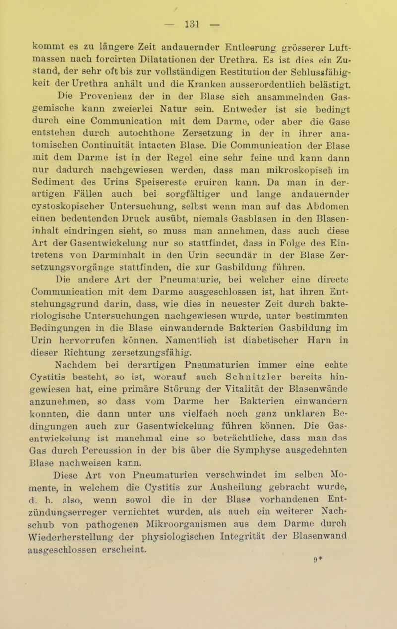 kommt es zu längere Zeit andauernder Entleerung grösserer Luft- massen nach forcirten Dilatationen der Urethra. Es ist dies ein Zu- stand, der sehr oft bis zur vollständigen Restitution der Schlussfähig- keit der Urethra anhält und die Kranken ausserordentlich belästigt. Die Provenienz der in der Blase sich ansammelnden Gas- gemische kann zweierlei Natur sein. Entweder ist sie bedingt durch eine Communication mit dem Darme, oder aber die Gase entstehen durch autochthone Zersetzung in der in ihrer ana- tomischen Continuität intacten Blase. Die Communication der Blase mit dem Darme ist in der Regel eine sehr feine und kann dann nur dadurch nachgewiesen werden, dass man mikroskopisch im Sediment des Urins Speisereste eruiren kann. Da man in der- artigen Fällen auch bei sorgfältiger und lange andauernder cystoskopischer Untersuchung, selbst wenn man auf das Abdomen einen bedeutenden Druck ausübt, niemals Gasblasen in den Blasen- inhalt eindringen sieht, so muss man annehmen, dass auch diese Art der Gasentwickelung nur so stattfindet, dass in Folge des Ein- tretens von Darminhalt in den Urin secundär in der Blase Zer- setzungsvorgänge stattfinden, die zur Gasbildung führen. Die andere Art der Pneumaturie, bei welcher eine directe Communication mit dem Darme ausgeschlossen ist, hat ihren Ent- stehungsgrund darin, dass, wie dies in neuester Zeit durch bakte- riologische Untersuchungen nachgewiesen wurde, unter bestimmten Bedingungen in die Blase einwandernde Bakterien Gasbildung im Urin hervorrufen können. Namentlich ist diabetischer Harn in dieser Richtung zersetzungsfähig. Nachdem bei derartigen Pneumaturien immer eine echte Cystitis besteht, so ist, worauf auch Schnitzler bereits hin- gewiesen hat, eine primäre Störung der Vitalität der Blasenwände anzunehmen, so dass vom Darme her Bakterien einwandern konnten, die dann unter uns vielfach noch ganz unklaren Be- dingungen auch zur Gasentwickelung führen können. Die Gas- entwickelung ist manchmal eine so beträchtliche, dass man das Gas durch Percussion in der bis über die Symphyse ausgedehnten Blase nachweisen kann. Diese Art von Pneumaturien verschwindet im selben Mo- mente, in welchem die Cystitis zur Ausheilung gebracht wurde, d. h. also, wenn sowol die in der Blase vorhandenen Ent- zündungserreger vernichtet wurden, als auch ein weiterer Nach- schub von pathogenen Mikroorganismen aus dem Darme durch Wiederherstellung der physiologischen Integrität der Blasenwand ausgeschlossen erscheint. 9*