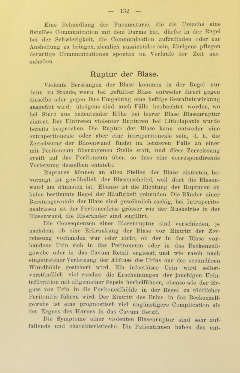 Eine Behandlung der Pneumaturie, die als Ursache eine fistulöse Communication mit dem Darme hat, dürfte in der Regel bei der Schwierigkeit, die Communication aufzufinden oder zur Ausheilung zu bringen, ziemlich aussichtslos sein, übrigens pflegen derartige Communicationen spontan im Verlaufe der Zeit aus- zuheilen. Ruptur der Blase. Violente Berstungen der Blase kommen in der Regel nur dann zu Stande, wenn bei gefüllter Blase entweder direct gegen dieselbe oder gegen ihre Umgebung eine heftige Gewalteinwirkung ausgeübt wird; übrigens sind auch Fälle beobachtet worden, wo bei Sturz aus bedeutender Höhe bei leerer Blase Blasenruptur eintrat. Das Eintreten violenter Rupturen bei Litholapaxie wurde bereits besprochen. Die Ruptur der Blase kann entweder eine extraperitoneale oder aber eine intraperitoneale sein, d. h. die Zerreissung der Blasenwand findet im letzteren Falle an einer mit Peritoneum überzogenen Stelle statt, und diese Zerreissung greift auf das Peritoneum über, so dass eine correspondirende Verletzung desselben entsteht. Rupturen können an allen Stellen der Blase eintreten, be- vorzugt ist gewöhnlich der Blasenscheitel, weil dort die Blasen- wand am dünnsten ist. Ebenso ist die Richtung der Rupturen an keine bestimmte Regel der Häufigkeit gebunden. Die Ränder einer Berstungswunde der Blase sind gewöhnlich zackig, bei Intraperito- nealrissen ist der Peritonealriss grösser wie der Muskelriss in der Blasenwand, die Rissränder sind sugillirt. Die Consequenzen einer Blasenruptur sind verschieden, je nachdem, ob eine Erkrankung der Blase vor Eintritt der Zer- reissung vorhanden war oder nicht, ob der in der Blase vor- handene Urin sich in das Peritoneum oder in das Beckenzell- gewebe oder in das Cavum Retzii ergiesst, und wie rasch nach eingetretener Verletzung der Abfluss des Urins aus der secundären Wundhöhle gesichert wird. Ein infectiöser Urin wird selbst- verständlich viel rascher die Erscheinungen der jauchigen Urin- infiltration mit allgemeiner Sepsis herbeiführen, ebenso wie der Er- guss von Urin in die Peritonealhöhle in der Regel zu tödtlicher Peritonitis führen wird. Der Eintritt des Urins in das Beckenzell- gewebe ist eine prognostisch viel ungünstigere Complication als der Erguss des Harnes in das Cavum Retzii. Die Symptome einer violenten Blasenruptur sind sehr auf- fallende und charakteristische. Die Patientinnen haben das ent-