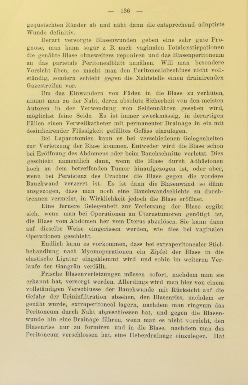 gequetschten Ränder ab und näht dann die entsprechend adaptirte Wunde definitiv. Derart versorgte Blasenwunden geben eine sehr gute Pro- gnose, man kann sogar z. B. nach vaginalen Totalexstirpationen die genähte Blase ohneweiters reponiren und das Blasenperitoneum an das parietale Peritonealblatt annähen. Will man besondere Vorsicht üben, so macht man den Peritonealabschluss nicht voll- ständig, sondern schiebt gegen die Nahtstelle einen drainirenden Gazestreifen vor. Um das Einwandern von Fäden in die Blase zu verhüten, nimmt man zu der Naht, deren absolute Sicherheit von den meisten Autoren in der Verwendung von Seidennähten gesehen wird, möglichst feine Seide. Es ist immer zweckmässig, in derartigen Fällen einen Verweilkatheter mit permanenter Drainage in ein mit desinficirender Flüssigkeit gefülltes Gefäss einzulegen. Bei Laparotomien kann es bei verschiedenen Gelegenheiten zur Verletzung der Blase kommen. Entweder wird die Blase schon bei Eröffnung des Abdomens oder beim Bauchschnitte verletzt. Dies geschieht namentlich dann, wenn die Blase durch Adhäsionen hoch an dem betreffenden Tumor hinaufgezogen ist, oder aber, wenn bei Persistenz des Urachus die Blase gegen die vordere Bauchwand verzerrt ist. Es ist dann die Blasenwand so dünn ausgezogen, dass man noch eine Bauchwandschichte zu durch- trennen vermeint, in Wirklichkeit jedoch die Blase eröffnet. Eine fernere Gelegenheit zur Verletzung der Blase ergibt sich, wenn man bei Operationen an Uterustumoren genötigt ist, die Blase vom Abdomen her vom Uterus abzulösen. Sie kann dann auf dieselbe Weise eingerissen werden, wie dies bei vaginalen Operationen geschieht. Endlich kann es Vorkommen, dass bei extraperitonealer Stiel- behandlung nach Myomoperationen ein Zipfel der Blase in die elastische Ligatur eingeklemmt wird und sohin im weiteren Ver- laufe der Gangrän verfällt. Frische Blasenverletzungen müssen sofort, nachdem man sie erkannt hat, versorgt werden. Allerdings wird man hier von einem vollständigen Verschlüsse der Bauch wunde mit Rücksicht auf die Gefahr der Urininfiltration absehen, den Blasenriss, nachdem er genäht wurde, extraperitoneal lagern, nachdem man ringsum das Peritoneum durch Naht abgeschlossen hat, und gegen die Blasen- wunde hin eine Drainage führen, wenn man es nicht vorzieht, den Blasenriss nur zu formiren und in die Blase, nachdem man das Peritoneum verschlossen hat, eine Heberdrainage einzulegen. Hat