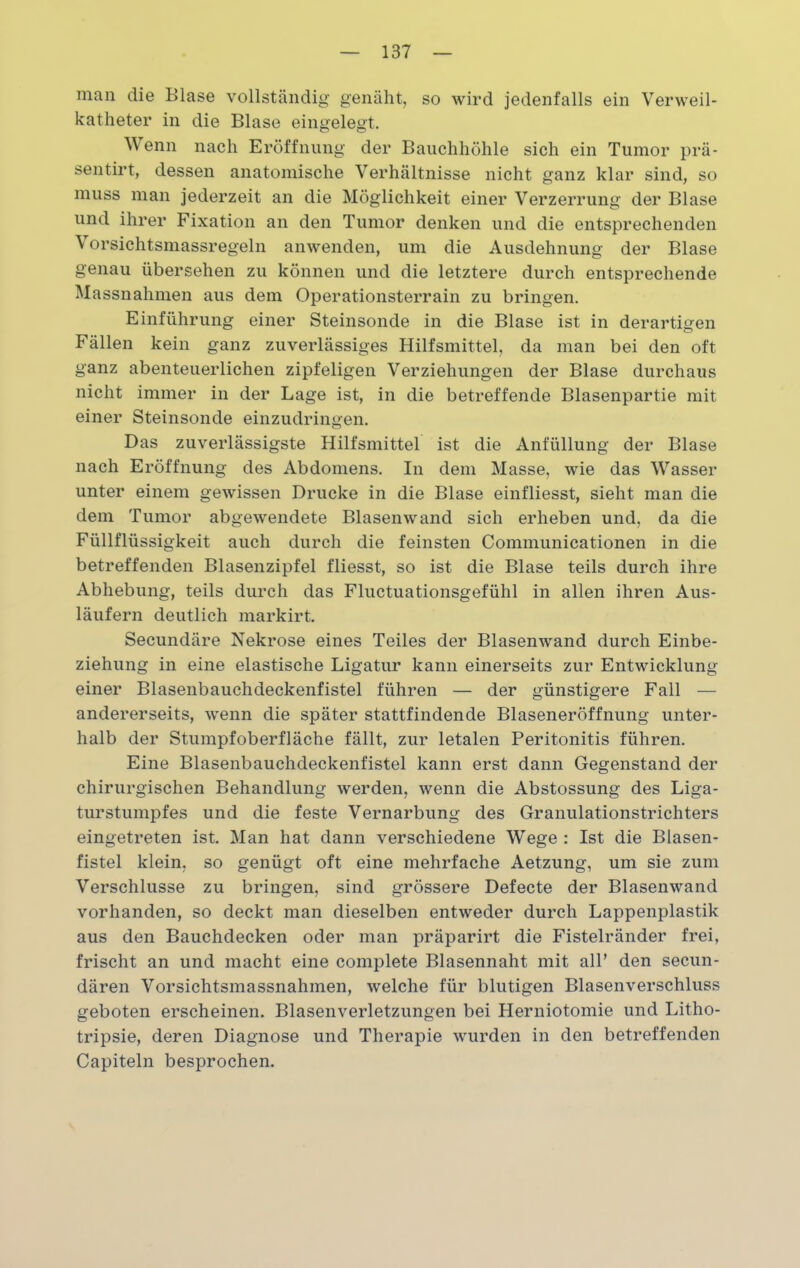 man die Blase vollständig genäht, so wird jedenfalls ein Verweil- katheter in die Blase eingelegt. Wenn nach Eröffnung der Bauchhöhle sich ein Tumor prä- sentirt, dessen anatomische Verhältnisse nicht ganz klar sind, so muss man jederzeit an die Möglichkeit einer Verzerrung der Blase und ihrer Fixation an den Tumor denken und die entsprechenden Vorsichtsmassregeln anwenden, um die Ausdehnung der Blase genau übersehen zu können und die letztere durch entsprechende Massnahmen aus dem Operationsterrain zu bringen. Einführung einer Steinsonde in die Blase ist in derartigen Fällen kein ganz zuverlässiges Hilfsmittel, da man bei den oft ganz abenteuerlichen zipfeligen Verziehungen der Blase durchaus nicht immer in der Lage ist, in die betreffende Blasenpartie mit einer Steinsonde einzudringen. Das zuverlässigste Hilfsmittel ist die Anfüllung der Blase nach Eröffnung des Abdomens. In dem Masse, wie das Wasser unter einem gewissen Drucke in die Blase einfliesst, sieht man die dem Tumor abgewendete Blasen wand sich erheben und, da die Füllflüssigkeit auch durch die feinsten Communicationen in die betreffenden Blasenzipfel fliesst, so ist die Blase teils durch ihre Abhebung, teils durch das Fluctuationsgefühl in allen ihren Aus- läufern deutlich markirt. Secundäre Nekrose eines Teiles der Blasenwand durch Einbe- ziehung in eine elastische Ligatur kann einerseits zur Entwicklung einer Blasenbauchdeckenfistel führen — der günstigere Fall — andererseits, wenn die später stattfindende Blaseneröffnung unter- halb der Stumpf Oberfläche fällt, zur letalen Peritonitis führen. Eine Blasenbauchdeckenfistel kann erst dann Gegenstand der chirurgischen Behandlung werden, wenn die Abstossung des Liga- turstumpfes und die feste Vernarbung des Granulationstrichters eingetreten ist. Man hat dann verschiedene Wege : Ist die Blasen- fistel klein, so genügt oft eine mehrfache Aetzung, um sie zum Verschlüsse zu bringen, sind grössere Defecte der Blasenwand vorhanden, so deckt man dieselben entweder durch Lappenplastik aus den Bauchdecken oder man präparirt die Fistelränder frei, frischt an und macht eine complete Blasennaht mit all’ den secun- dären Vorsichtsmassnahmen, welche für blutigen Blasenverschluss geboten erscheinen. Blasenverletzungen bei Herniotomie und Litho- tripsie, deren Diagnose und Therapie wurden in den betreffenden Capiteln besprochen.