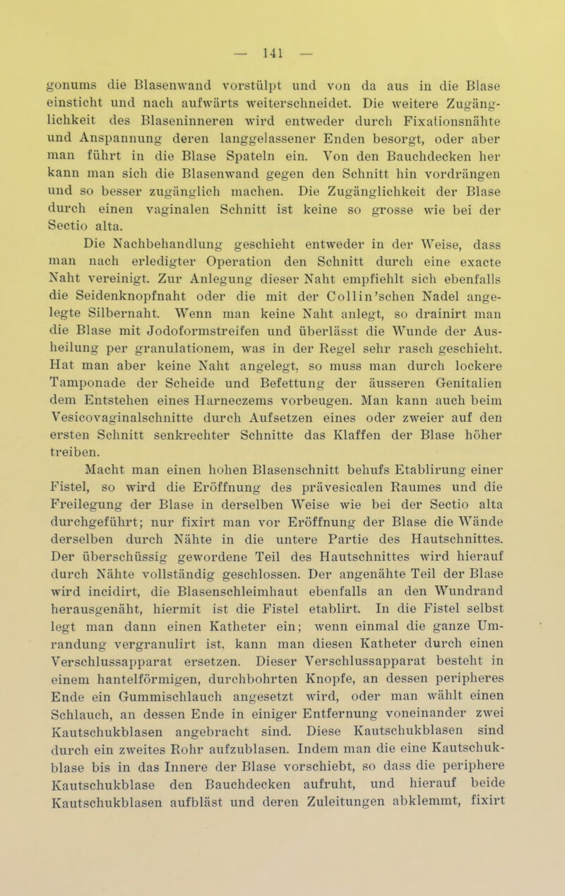 gonums die Blasenwand vorstülpt und von da aus in die Blase einsticht und nach aufwärts weiterschneidet. Die weitere Zugäng- lichkeit des Blaseninneren wird entweder durch Fixationsnähte und Anspannung deren langgelassener Enden besorgt, oder aber man führt in die Blase Spateln ein. Von den Bauchdecken her kann man sich die Blasenwand gegen den Schnitt hin vordrängen und so besser zugänglich machen. Die Zugänglichkeit der Blase durch einen vaginalen Schnitt ist keine so grosse wie bei der Sectio alta. Die Nachbehandlung geschieht entweder in der Weise, dass man nach erledigter Operation den Schnitt durch eine exacte Naht vereinigt. Zur Anlegung dieser Naht empfiehlt sich ebenfalls die Seidenknopfnaht oder die mit der Collin’schen Nadel ange- legte Silbernaht. Wenn man keine Naht anlegt, so drainirt man die Blase mit Jodoformstreifen und überlässt die Wunde der Aus- heilung per granulationem, was in der Regel sehr rasch geschieht. Hat man aber keine Naht angelegt, so muss man durch lockere Tamponade der Scheide und Befettung der äusseren Genitalien dem Entstehen eines Harneczems Vorbeugen. Man kann auch beim Vesicovaginalschnitte durch Aufsetzen eines oder zweier auf den ersten Schnitt senkrechter Schnitte das Klaffen der Blase höher treiben. Macht man einen hohen Blasenschnitt behufs Etablirung einer Fistel, so wird die Eröffnung des prävesicalen Raumes und die Freilegung der Blase in derselben Weise wie bei der Sectio alta durchgeführt; nur fixirt man vor Eröffnung der Blase die Wände derselben durch Nähte in die untere Partie des Hautschnittes. Der überschüssig gewordene Teil des Hautschnittes wird hierauf durch Nähte vollständig geschlossen. Der angenähte Teil der Blase wird incidirt, die Blasenschleimhaut ebenfalls an den Wundrand herausgenäht, hiermit ist die Fistel etablirt. In die Fistel selbst legt man dann einen Katheter ein; wenn einmal die ganze Um- randung vergranulirt ist. kann man diesen Katheter durch einen Verschlussapparat ersetzen. Dieser Verschlussapparat besteht in einem hantelförmigen, durchbohrten Knopfe, an dessen peripheres Ende ein Gummischlauch angesetzt wird, oder man wählt einen Schlauch, an dessen Ende in einiger Entfernung voneinander zwei Kautschukblasen angebracht sind. Diese Kautschukblasen sind durch ein zweites Rohr aufzublasen. Indem man die eine Kautschuk- blase bis in das Innere der Blase vorschiebt, so dass die periphere Kautschukblase den Bauchdecken aufruht, und hierauf beide Kautschukblasen aufbläst und deren Zuleitungen abklenunt, fixirt