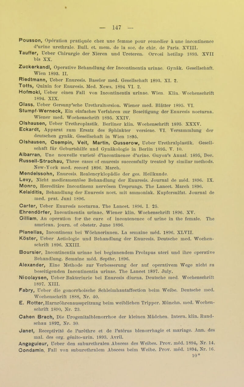 Pousson, Operation pratiquee cliez une femme pour remedier ä une incontinenee d’urine urethrale. Bull. et. mein, de la soc. de chir. de Paris. XVIII. Tauffer, Ueber Chirurgie der Nieren und Ureteren. Orvosi hetilap 1893. XVII bis XX. Zuckerkandl, Operative Behandlung der Incontinentia urinae. Gynäk. Gesellschaft. Wien 1893. II. Riedtmann, Ueber Enuresis. Baseler med. Gesellschaft 1893. XI. 2. Totts, Quinin for Enuresis. Med. News. 1894 VI. 2. Hofmokl, Ueber einen Fall von Incontinentia urinae. Wien. Klin. Wochenschrift 1894. XIX. Glass, Ueber Gersuny’sche Urethraltorsion. Wiener med. Blätter 1895. VI. Stumpf-Werneck, Ein einfaches Verfahren zur Beseitigung der Enuresis nocturna. Wiener med. Wochenschrift 1895. XXIV. Olshausen, Ueber Urethroplastik. Berliner klin. Wochenschrift 1895. XXXV. Eckardt, Apparat zum Ersatz des Sphinkter versicae. VI. Versammlung der deutschen gynäk. Gesellschaft in Wien 1895. Olshausen, Csempin, Veit, Martin, Gusserow, Ueber Urethralplastik. Gesell- schaft für Geburtshilfe und Gynäkologie in Berlin 1895. V. 10. Albarran, Une nouvelle variete d’incontinence d’urine. Guyon’s Annal. 1895, Dec. Russell-Strachau, Three cases of enuresis successfully treated by similar methods. New-York med. record 1896. March. Mendelssohn, Enuresis. Realencyklopädie der ges. Heilkunde. Levy, Nicht medicamentöse Behandlung der Enuresis. Journal de med. 1896. IX. Monro, Hereditäre Incontinenz nervösen Ursprungs. The Lancet. March 1896. Kelaiditis, Behandlung der Enuresis noct. mit ammoniak. Kupfersulfat. Journal de med. prat. Juni 1896. Carter, Ueber Enuresis nocturna. The Lancet. 1896. I. 25. Ehrendörfer, Incontinentia urinae. Wiener klin. Wochenschrift 1896. XV. Gilliam, An Operation for the eure of incontenence of urine in the female. The amrican. journ. of obstetr. June 1896. Planellas, Incontinenz bei Wöchnerinnen. La semaine med. 1896. XLVII. Köster, Ueber Aetiologie und Behandlung der Enuresis. Deutsche med. Wochen- schrift 1896. XXIII. Boursier, Incontinentia urinae bei beginnendem Prolapus uteri und ihre operative Behandlung. Semaine med. Septbr. 1896. Alexander, Eine Methode zur Verbesserung der auf operativem Wege nicht zu beseitigenden Incontinentia urinae. The Lancet 1897. July. Nicolaysen, Ueber Bakteriurie bei Enuresis diurna. Deutsche med. Wochenschrift 1897. XIII. Fabry, Ueber die gonorrhoische Schleimhautaffection beim Weibe. Deutsche med. Wochenschrift 1888, Nr. 40. E. Rotter,Harnröhrenausspritzung beim weiblichen Tripper. Miinchn. med. Wochen- schrift 1890, Nr. 23. Cahen Brach, Die Urogenitalblenorrhoe der kleinen Mädchen. Intern, klin. Rund- schau 1892, Nr. 30. Janet, Receptivite de Purethre et de Puterus blenorrhagie et mariage. Ann. des mal. des org. genito-urin. 1893. Avril. Angaguieur, Ueber den suburethralen Abscess des Weibes. Prov. med. 1894, Nr. 14. Condamin. Fall von suburethralem Abscess beim Weibe. Prov. med. 1894, Nr. 16. 10*