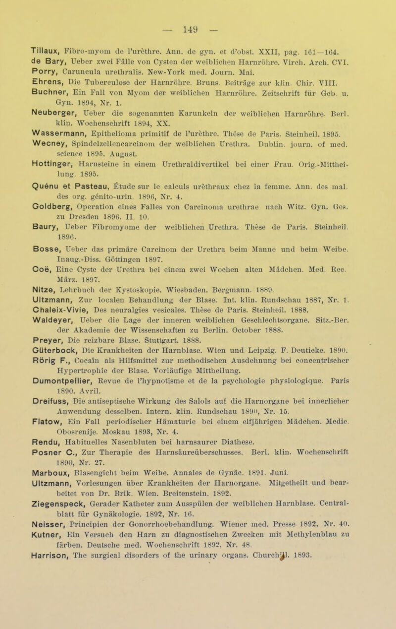 Tillaux, Fibro-myom de l’urethre. Ann. de gyn. et d’obst. XXII, pag. 161 — 1154. de Bary, Ueber zwei Fälle von Cysten der weiblichen Harnröhre. Virch. Arch. CVI. Porry, Caruncula urethralis. New-York med. Journ. Mai. Ehrens, Die Tuberculose der Harnröhre. Bruns. Beiträge zur klin. Chir. VIII. Büchner, Ein Fall von Myom der weiblichen Harnröhre. Zeitschrift für Geb. u. Gyn. 1894, Nr. 1. Neuberger, Ueber die sogenannten Karunkeln der weiblichen Harnröhre. Berl. klin. Wochenschrift 1894, XX. Wassermann, Epithelioma primitif de l’urethre. These de Paris. Steinheil. 1895. Wecney, Spindelzellencarcinom der weiblichen Urethra. Dublin, journ. of med. Science 1895. August. Hottinger, Harnsteine in einem Urethraldivertikel bei einer Frau. Orig.-Mitthei- lung. 1895. Quenu et Pasteau, Etüde sur le calculs urethraux chez la fenime. Ann. des mal. des org. genito-urin. 1896, Nr. 4. Goldberg, Operation eines Falles von Carcinoma urethrae nach Witz. Gyn. Ges. zu Dresden 1896. II. 10. Baury, Ueber Fibromyome der weiblichen Urethra. These de Paris. Steinheil. 1896. Bosse, Ueber das primäre Carcinom der Urethra beim Manne und beim Weibe. Inaug.-Diss. Göttingen 1897. Coe, Eine Cyste der Urethra bei einem zwei Wochen alten Mädchen. Med. Rec. März. 1897. Nitze, Lehrbuch der Kystoskopie. Wiesbaden. Bergmann. 1889. Ultzmann, Zur localen Behandlung der Blase. Int. klin. Rundschau 1887, Nr. 1. Chaleix-Vivie, Des neuralgies vesicales. These de Paris. Steinheil. 1888. Waldeyer, Ueber die Lage der inneren weiblichen Geschlechtsorgane. Sitz.-Ber. der Akademie der Wissenschaften zu Berlin. October 1888. Preyer, Die reizbare Blase. Stuttgart. 1888. Güterbock, Die Krankheiten der Harnblase. Wien und Leipzig. F. Deuticke. 1890. Rörig F., Coca'in als Hilfsmittel zur methodischen Ausdehnung bei concentrischer Hjrpertrophie der Blase. Vorläufige Mittheilung. Dumontpellier, Revue de l’hypnotisme et de la Psychologie physiologique. Paris 1890. Avril. Dreifuss, Die antiseptische Wirkung des Salols auf die Harnorgane bei innerlicher Anwendung desselben. Intern, klin. Rundschau 189, Nr. 15. Flatow, Ein Fall periodischer Hämaturie bei einem elfjährigen Mädchen. Medic. Obosrenije. Moskau 1893, Nr. 4. Rendu, Habituelles Nasenbluten bei harnsaurer Diathese. Posner C., Zur Therapie des Harnsäureüberschusses. Berl. klin. Wochenschrift 1890, Nr. 27. Marboux, Blasengicht beim Weibe. Annales de Gynäc. 1891. Juni. Ultzmann, Vorlesungen über Krankheiten der Harnorgane. Mitgetheilt und bear- beitet von Dr. Brik. Wien. Breitenstein. 1892. Ziegenspeck, Gerader Katheter zum Ausspülen der weiblichen Harnblase. Central- blatt für Gynäkologie. 1892, Nr. 16. Neisser, Principien der Gonorrhoebehandlung. Wiener med. Presse 1892, Nr. 40. Kutner, Ein Versuch den Harn zu diagnostischen Zwecken mit Methylenblau zu färben. Deutsche med. Wochenschrift 1892, Nr. 48. Harrison, The surgical disorders of the urinary organs. Churchttl. 1893.