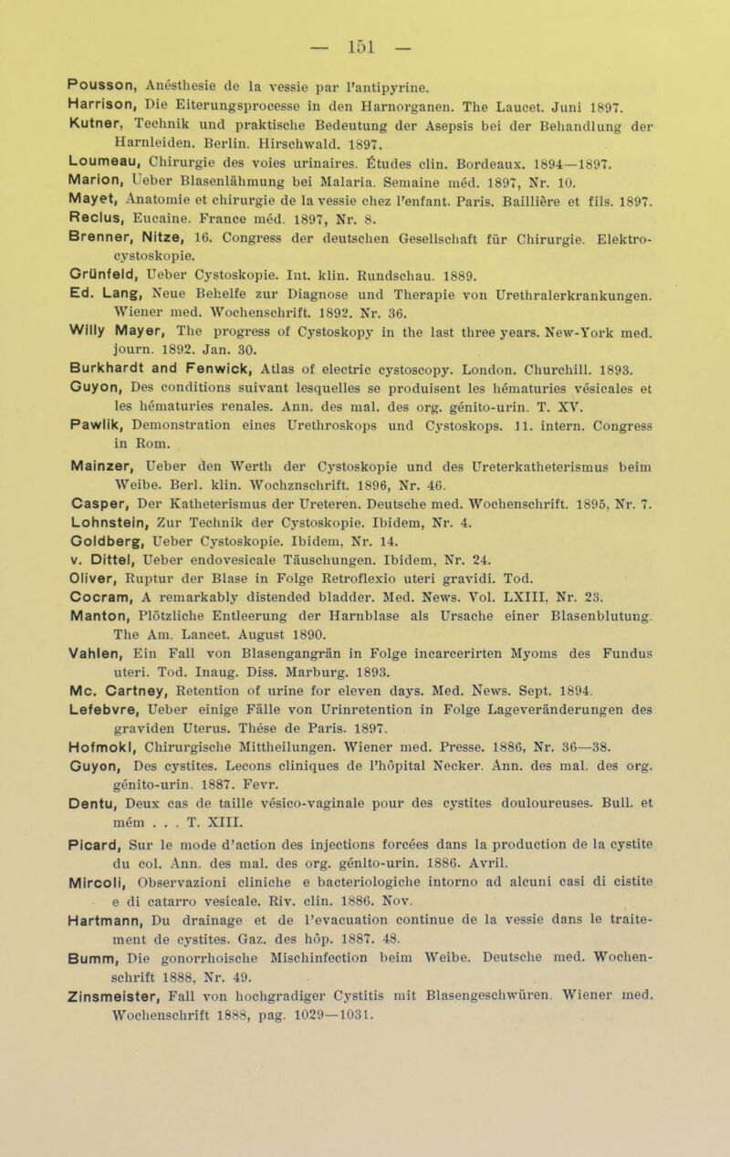 Pousson, Anesthesie de la vessie par l’antipyrine. Harrison, Die Eiterungsproeesse in den Harnorganen. The Laucet. Juni 1897. Kutner, Technik und praktische Bedeutung der Asepsis bei der Behandlung der Harnleiden. Berlin. Hirschwald. 1897. Loumeau, Chirurgie des voies urinaires. Etudes clin. Bordeaux. 1894—1897. Marion, Ueber Blasenlähmung bei Malaria. Semaine med. 1897, Nr. 10. Mayet, Anatomie et Chirurgie de la vessie cliez Penfant. Paris. Bailiiere et fils. 1897. Reclus, Eucaine. France med. 1897, Nr. 8. Brenner, Nitze, 16. Congress der deutschen Gesellschaft für Chirurgie. Elektro- cystoskopie. Grünfeld, Ueber Cystoskopie. Int. klin. Rundschau. 1889. Ed. Lang, Neue Behelfe zur Diagnose und Therapie von Urethralerkrankungen. Wiener med. Wochenschrift. 1892. Nr. 36. Willy Mayer, The progress of Cystoskopy in tlie last three years. New-York med. journ. 1892. Jan. 30. Burkhardt and Fenwick, Atlas of electric cystoscopy. London. Churchill. 1893. Guyon, Des conditions suivant lesquelles se produisent les liematuries vesicales et les liematuries renales. Ann. des mal. des org. genito-urin. T. XV. Pawlik, Demonstration eines Urethroskops und Cystoskops. 11. intern. Congress in Rom. Mainzer, Ueber den Werth der C}rstoskopie und des Ureterkatheterismus beim Weibe. Berl. klin. Wochznschrift. 1896, Nr. 46. Casper, Der Katheterismus der Ureteren. Deutsche med. Wochenschrift. 1895, Nr. 7. Lohnstein, Zur Technik der Cystoskopie. Ibidem, Nr. 4. Goldberg, Ueber Cystoskopie. Ibidem, Nr. 14. v. Dittel, Ueber endovesicale Täuschungen. Ibidem, Nr. 24. Oliver, Ruptur der Blase in Folge Retroflexio uteri gravidi. Tod. Cocram, A remarkably distended bladder. Med. News. Vol. LXIII, Nr. 23. Manton, Plötzliche Entleerung der Harnblase als Ursache einer Blasenblutung. The Am. Lancet. August 1890. Vahlen, Ein Fall von Blasengangrän in Folge incarcerirten Myoms des Fundus uteri. Tod. Inaug. Diss. Marburg. 1893. Mc. Cartney, Retention of urine for eleven days. Med. News. Sept. 1894. Lefebvre, Ueber einige Fälle von Urinretention in Folge Lageveränderungen des graviden Uterus. These de Paris. 1897. Hofmokl, Chirurgische Mittheilungen. Wiener med. Presse. 1886, Nr. 36—38. Guyon, Des cystites. Lecons cliniques de l’höpital Necker. Ann. des mal. des org. genito-urin. 1887. Fevr. Dentu, Deux cas de taille vesico-vaginale pour des cystites douloureuses. Bull, et mem . . . T. XIII. Picard, Sur le mode d’action des injections foreees dans la production de la cystite du col. Ann. des mal. des org. genito-urin. 1886. Avril. Mircoli, Observazioni cliniche e bacteriologiche intorno ad alcuni casi di cistite e di catarro vesicale. Riv. clin. 1886. Nov. Hartmann, Du drainage et de l’evacuation continue de la vessie dans le traite- ment de cystites. Gaz. des höp. 1887. 48. Bumm, Die gonorrhoische Mischinfection beim Weibe. Deutsche med. Wochen- schrift 1888, Nr. 49. Zinsmeister, Fall von hochgradiger Cystitis mit Blasengeschwüren. Wiener med. Wochenschrift 1888, pag. 1029—1031.