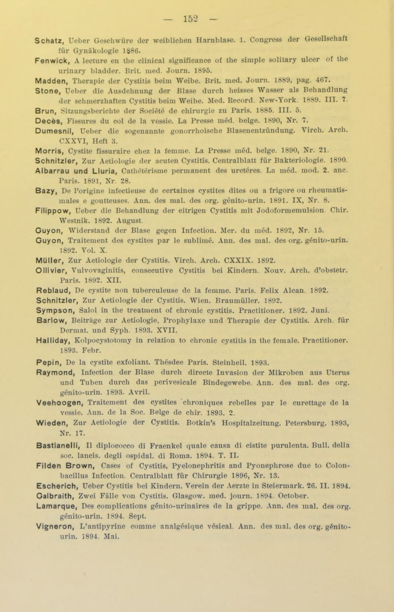 Schatz, Ueber Geschwüre der weiblichen Harnblase. 1. Congress der Gesellschaft für Gynäkologie 1§86. Fenwick, A lecture en the clinical significance of the simple solitary ulcer of the urinary bladder. Brit. med. Journ. 1895. Madden, Therapie der Cystitis beim Weibe. Brit. med. Journ. 1889, pag. 467. Stone, Ueber die Ausdehnung der Blase durch heisses Wasser als Behandlung der schmerzhaften Cystitis beim Weibe. Med. Record. New-York. 1889. III. 7. Brun, Sitzungsberichte der Societe de Chirurgie zu Paris. 1885. III. 5. Deces, Fissures du col de la vessie. La Presse med. beige. 1890, Nr. 7. Dumesnil, Ueber die sogenannte gonorrhoische Blasenentzündung. Virch. Arch. CXXVI, Heft 3. Morris, Cystite fissuraire chez la femme. La Presse med. beige. 1890, Nr. 21. Schnitzler, Zur Aetiologie der acuten Cystitis. Centralblatt für Bakteriologie. 1890. Albarrau und Lluria, Catheterisme permanent des ureteres. La med. mod. 2. anc. Paris. 1891, Nr. 28. Bazy, De Porigine infectieuse de certaines cystites dites ou a frigore ou rheumatis- males e goutteuses. Ann. des mal. des org. genito-urin. 1891. IX, Nr. 8. Filippow, Ueber die Behandlung der eitrigen Cystitis mit Jodoformemulsion Chir. Westnik. 1S92. August. Guyon, Widerstand der Blase gegen Infeetion. Mer. du med. 1892, Nr. 15. Guyon, Traitement des cystites par le sublime. Ann. des mal. des org. genito-urin. 1892. Vol. X. Müller, Zur Aetiologie der Cystitis. Virch. Arch. CXXIX. 1S92. Olli vier, Vulvovaginitis, consecutive Cystitis bei Kindern. Nouv. Arch. d’obstetr. Paris. 1892. XII. Reblaud, De cystite non tuberculeuse de la femme. Paris. Felix Alcan. 1892. Schnitzler, Zur Aetiologie der Cystitis. Wien. Braumüller. 1892. Sympson, Salol in the treatinent of chronic cystitis. Practitioner. 1892. Juni. Barlow, Beiträge zur Aetiologie, Prophylaxe und Therapie der Cystitis. Arch. für Dermat. und Sypli. 1893. XVII. Halliday, Kolpocystotomy in relation to chronic cystitis in the fernale. Practitioner. 1893. Febr. Pepin, De la cystite exfoliant. Thesdee Paris. Steinheil. 1893. Raymond, Infeetion der Blase durch directe Invasion der Mikroben aus Uterus und Tuben durch das perivesicale Bindegewebe. Ann. des mal. des org. genito-urin. 1893. Avril. Veehoogen, Traitement des cystites chroniques rebelles par le curettage de la vessie. Ann. de la Soc. Beige de chir. 1893. 2. Wieden, Zur Aetiologie der Cystitis. Botkin’s Hospitalzeitung. Petersburg. 1893, Nr. 17. Bastianelli, II diplococco di Fraenkel quäle causa di cistite purulenta. Bull, della soc. lancis. degli ospidal. di Roma. 1894. T. II. Filden Brown, Cases of Cystitis, Pyelonephritis and Pyonephrose due to Colon- bacillus Infeetion. Centralblatt für Chirurgie 1896, Nr. 13. Escherich, Ueber Cystitis bei Kindern. Verein der Aerzte in Steiermark. 26. II. 1894. Galbraith, Zwei Fälle von Cystitis. Glasgow, med. journ. 1894. October. Lamarque, Des complications genito-urinaires de la grippe. Ann. des mal. des org. genito-urin. 1894. Sept. Vigneron, L’antipyrine comme analgesique vesical. Ann. des mal. des org. genito- urin. 1894. Mai.