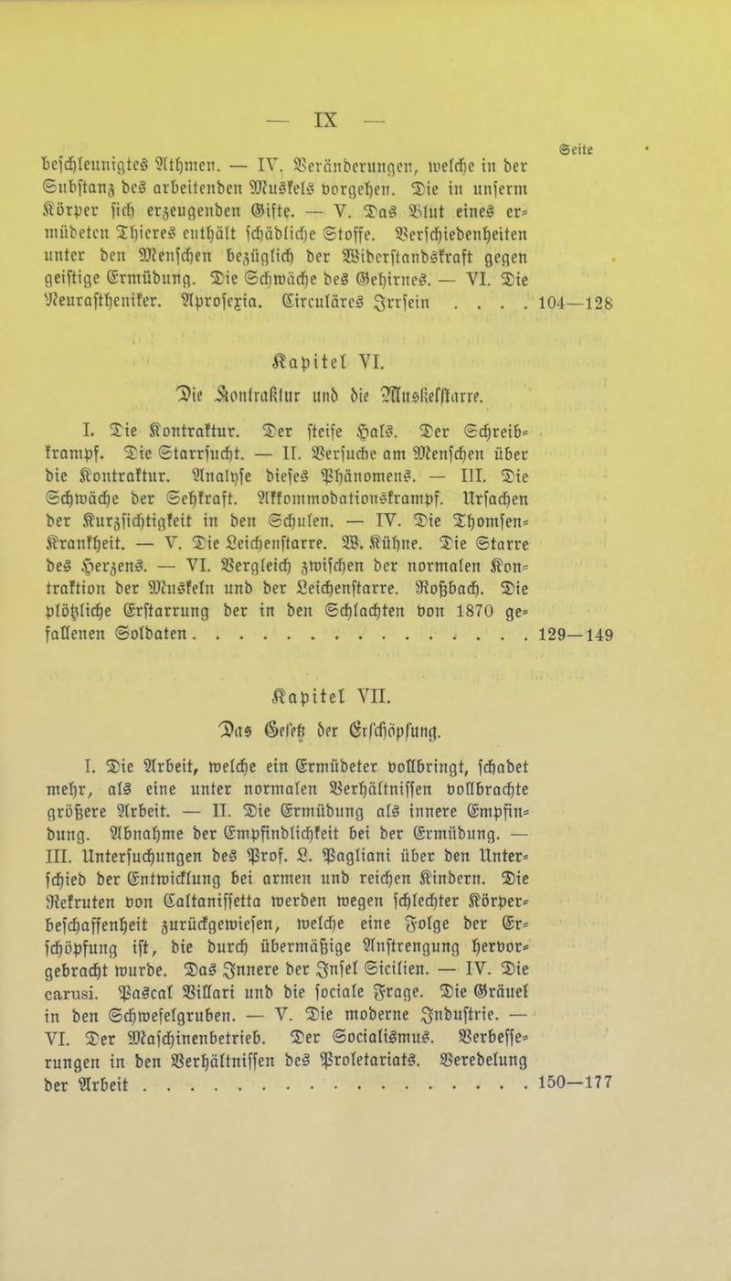 Seite beid^tcuiiigtcS ?(t^mcn. — IV. Sseränberunflcn, lueld^e in ber ©iibftanj bc§ arbeitenben ?)?ii^fel!3 üorge^en. 2)ie in unferm Körper ficf) erjeugenben ®ifte. — V. ^^aä *Uit eine§ er* niiibetcn 3:i)icre!? ciitt)ält )d)äblirf)e ©toffe. 5.?er?(^teben^eiten unter ben 5!JJenj(^en be^üntid) ber SBibcr[tnnbgfraft gegen geiftigc ©rniübung. ®ie (S(f)tt)äd)e beg ®ef)irne^. — VI. 5)ie yieuroff^enifer. ^Iprofcyto. Sirculäreg ^xx\i\n .... 104—128 ÄQpitet VI. '3)ie i?{onfraßlitr m\b ^ie •?nu$licf(larre. I. SS:ie Slontraftur. 5^er [teife .fo^^- ^ei^ Schreib* frampf. 5)ie Starrfurf)t. — II. 3?erfud)e am Wen'idiett über bic Slontroftur. ^Inalijfe biefeä ^bönornen^. — III. <^ie (5cf)njä(^e ber ©ef)traft. '>?lffonimobottonefratnpf. Urfad)en ber ^ur5fid)tigfeit in ben Sdjiilen. — IV. ®te Sbomfen* tranfbeit. — V. Tie Seidjenflarre. 3B. ßübne. 2)ie ©tarre be§ ^ler^eni. — VI. SBergteicb sn)ifd)en ber normalen Äon= traftion ber ?KugfeIn unb ber Seid)enftarre. Siopocb. ®te plö^Iid^e ©rftarrung ber in ben 6d)(od)ten bon 1870 ge* fatlenen ©olbaten 129—149 Kapitel Vn. '3)ti6 pfiffe bn ßrfrfiöpfung. I. S)ie Slrbeit, meldje ein (Srmübeter öollbringt, fcbabet me!)r, eine unter normalen 58erf)ä[tniffen boflbrad^te größere 5trbeit. — II. Sie ©rmübung a\§ innere @mpfin= bung. 5lbnabme ber ®mpfinbltd)feit bei ber ©rmitbung. — III. Unterfudjungen be§ ^rof. S. ^Pagtioni über ben Unter* fd^ieb ber ©ntmidlung bei ormen unb reichen S'inbern. ®ie Stefruten öon Saltaniffetta nierben megen fcbled)ter .Körper* be)d)affen^eit äurücfgeroiefen, tvddjt eine ^oIqc ber @r< fc^öpfung ift, bie tutd) übermäßige 9In[trengung :^ert)or» gebrad^t mürbe. 5)ag innere ber ^n^el ©icilien. — IV. S)ie carusi. ^oäcol SSiUari unb bie focialc f^roge. %k ®räuet in ben ©c^mefelgruben. — V. ^J)ie moberne ^nbuftrie. — VI. 2er 5!)?afd)inenbetrieb. Ter ©ocialiämu^. SSerbeffe* rungen in ben SSerpttniffen beä ^roIetoriat§. 55erebelung ber SIrbeit 150-177