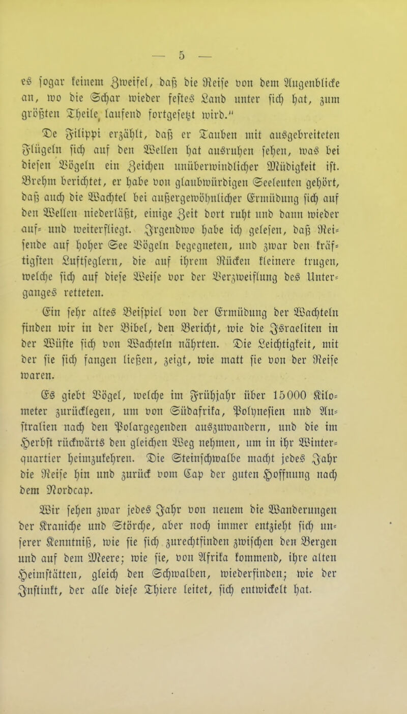 jogav feinem ^meifel, ba^ bie 9iei[e öon bem ^higcnbliife an, roo bie <Bd)av lüiebev fefteö Sanb unter fid) ijat, gnm größten 5:f}ei(e, taufenb tortgefel^t luirb. '^t ^'lüppi ergä^lt, baf3 er 2:auben mit auggebreiteten O^tügeln fidj auf ben 5E5eUen f)at auörul^en fe^en, mag bei biefen 33ögetn ein ^^it^^n unübermiub(id}er aj^übigfeit ift. 33re()m berichtet, er l}abe üon gtaubmürbigen (Seelenten get}i)rt, bafs and^ bie 5Bad)te{ bei aujsergemöbnlic^er ©rmübung fic^ auf ben SBeden nieberläfst, einige Q^it bort rul^t unb bann mieber ouf* unb meiterfüegt. i^rgenbmo l^abe id^ getefen, ba|3 d\tu jenbe auf {)o{)er ©ee 3?ögeln begegneten, unb gmar ben traf« tigften £uftfegtern, bie auf il^rem 9?ü(fen Heinere trugen, me(d)e fid| auf biefe Seife öor ber ^i^er,^meif(ung beg Unter= gangeg retteten. @in fef}r alteS iBeifpiet üon ber (Srmübung ber SBad^tetn finben mir in ber 33ibe(, ben ^erid^t, mie bie Israeliten in ber $Büfte fic^ öon Sßad^tetn nährten. SDie Seid^tigfeit, mit ber fie fid} fangen ließen, 5eigt, mie matt fie öon ber Üieife maren. (S§ giebt 3Si)geI, metd^e im ^rül^ja'^r über 15000 ^ito* meter gurücffegen, um t>on ©übafrifa, ^oli^nefien unb Hu« ftratien nad^ ben ^Polargegenben aug5umanbern, unb bie im ^erbft rüdmärtö ben gteid^en 3Beg nehmen, um in x^v SBinter« quartier Ifieimjufel^ren. X)ie ©teinfd^matbe mad}t jebeg ^a^r bie 9?ei)e f)in unb gurüd f om Sap ber guten Hoffnung nad; bem 9?orbcap. 2Bir feigen gmar jebeg i^a^r Don neuem bie $Banbernngen ber ^ranic^e unb Stördje, aber noc^ immer ent5iet}t fid) im-- ferer tontnifi, mie fie fic^ guredjtfinben ^mifc^en ben 33ergen unb auf bem ^ffl^^ve; mie fie, öon Slfrifa fommenb, itjre alten ^eimftätteu, gteid^ ben ©c^malben, mieberfinben; mie ber ^nftinft, ber aüe biefe Spiere leitet, fic^ entmidelt I)at.