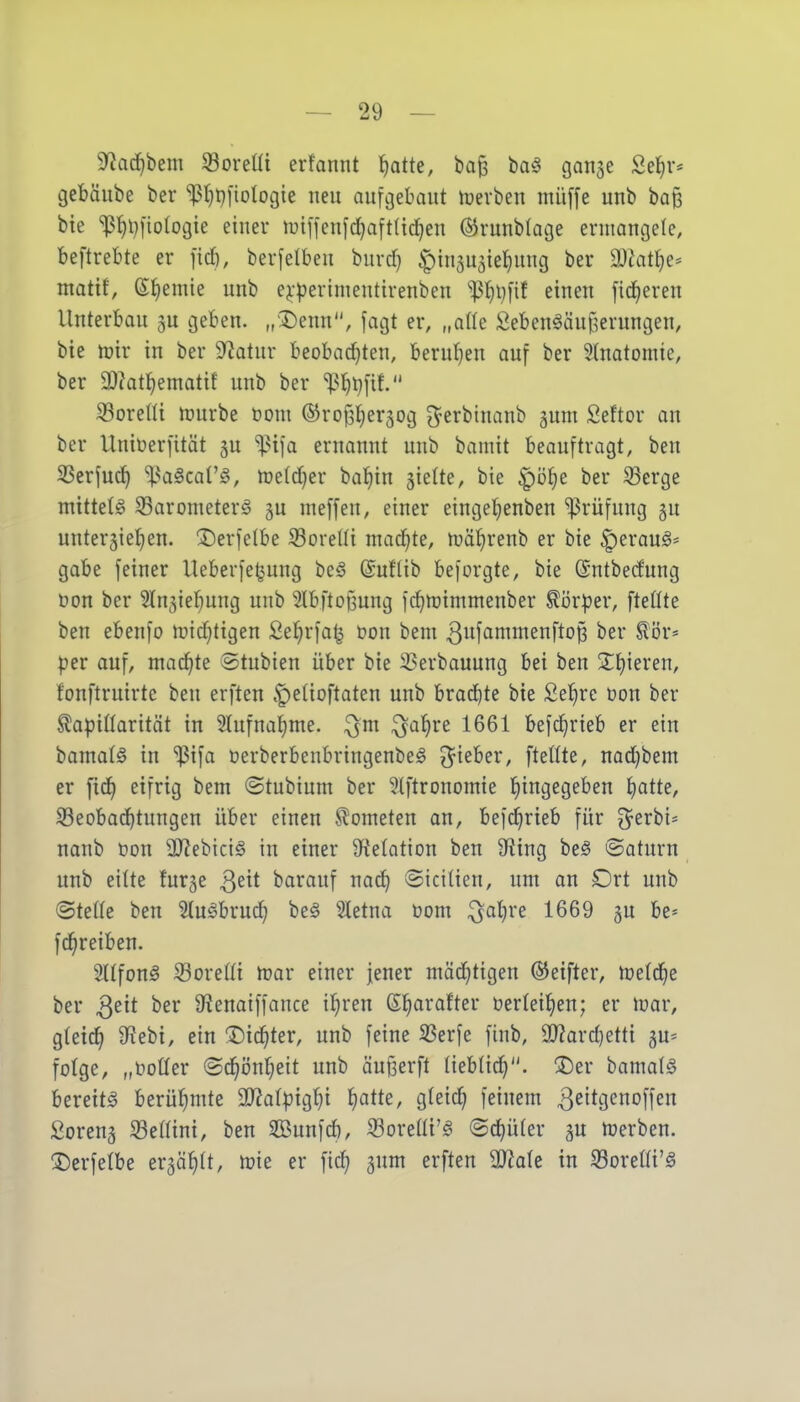 9?acf)bem Soreüi erfannt t)atte, ba§ ba§ gange Setjr* gebäube ber *^t}l}i'ioIogie neu aufgebaut hjevben müffe unb baß bie *^ß^i}[iologie einer tuiffenfc^aftlic^en ©runblage ermangele, beftrebte er fid), berfelbeu bnvd} ^ingugieliung ber a}iat^e* matit, ef)emie unb e^-perimentirenben ^13^l)[if einen fidleren Unterbau ju geben. „'I)enn, fagt er, „ade J3eben^äu§erungen, bie njir in ber Statur beobad}ten, berur)en auf ber Slnatomie, ber 9)?atl^ematit unb ber ^^^l^[if. Goretti n^urbe toom ©rof^l^erjog ^^erbinanb gunt Seftor an ber Uniöerfität gu ^ija ernannt unb bamit beauftragt, ben SSerjuc^ l^aScar^, meldjer bal^in jieüe, bie |)öJ)e ber 33erge mittete S3arometerg 5u meffen, einer eingel^enben Prüfung gu unterjiefien. ^erfelbe iSoretti madftt, n^äl^renb er bie |)eraug' gäbe feiner Ueberfe^ung be§ ©ufiib beforgte, bie ©ntbedung üon ber Stngiel^ung unb Slbftoßung fc^njimmenber Körper, [teilte ben ebenfo ipidjtigen Sel^rfa^ üon bem 3f<^nnnenftop ber ^ör^ per auf, mad^te ©tubien über bie SSerbauung bei ben 2:t)ieren, fonftruirte ben erften §eüoftaten unb lixadjte bie £et}re üon ber Stapitlarität in 5lufna{)me. ^al^re 1661 befd^rieb er ein bamatö in ißifa Derberbenbringenbeg ^^ieber, [teilte, nadjbem er fid) eifrig bem ©tubium ber 5t[tronomie l^ingegeben I)atte, S3eobad^tungen über einen Kometen an, bef(^rieb für g^erbi* nanb üon SRebiciö in einer 9^e(otion ben 9^tng be§ ©aturn unb eilte furge ^dt barauf nad^ ©icitien, um an Drt unb ©telte ben ?tugbru(^ be^ Sletna öom i^atjre 1669 gu be- [d^reiben. 2llfon0 Soreüi n^ar einer jener mächtigen ®ei[ter, njetd^e ber Qtit ber 9'?enaif[ance il)ren 6§arafter öertei^en; er lüar, gteic^ SfJebi, ein ©ic^ter, unb feine SSerfe finb, a}?ard)etti 5U= folge, „üotler ©d^iJnfjett unb äu{3er[t tieblid}. ^Der bamalS bereite berüfimte 3}?a(pigl}i I)atte, gteic^ feinem 3sit9<^offen Soreng Setlini, ben SBunfd), Soreüi'g ©c^üler gu merben. ^Derfelbe ergäfilt, mie er [ic^ gum er[ten SJiote in S3oreßi'^