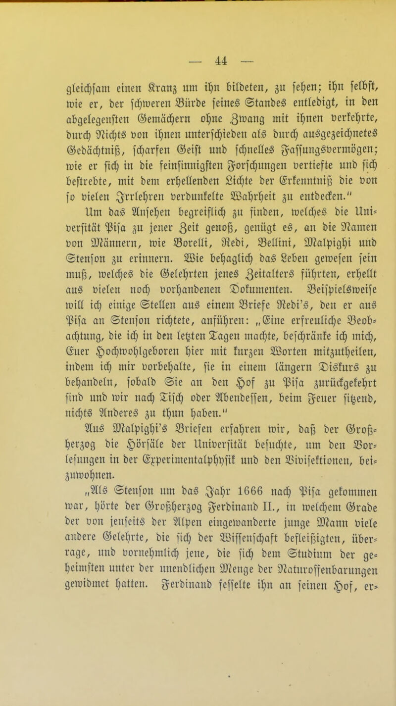 g{etcl)fam einen ^ranj um t^n BUbeten, 5U [e^en; i^n fetbft, \vk er, ber [d^n^eren Sürbe feinet ©tanbe§ entlebtgt, in ben abgelegenften ©emäc^ern ol^ne 3^ing mit il^nen üerfel^rte, buvc^ Widtjtä üon il^nen unterfd^ieben al§ burd} au^ge5eid}nete§ ©ebäc^tnip, fdjarfen ®eift unb [c^neüeö g^affung^üermögen; mt er fid^ in bie fein[innigften 3^orfd}ungen üertiefte unb ]'id^ beftrebte, mit bem erl^eßenben ßid^te ber ©rfenntnijs bie t)on fo öielen ^rr(ef)ren berbunfelte äßal^rfieit gu entbeden. Um baä 2lnfe]^en begreiflid^ finben, lreld)e§ bie Uni* öerfität '^i\a ^u jener 3^^* 9eno§, genügt t§, an bie Dramen oon SJiännern, toie Sorefli, 9hbi, Sellini, 9}?oIpig^i unb ©tenfon gu erinnern. 2öie beljagüc^ ba§ 8eben gemefen fein mu^, melc^eS bie @e(e()rten jeneS QzitaiUx^ füt^rten, erl^ellt aug üielen nod) üorl^anbenen ©ofumenten. 33eiipie(§njeife wiü id} einige ©teilen auö einem Sriefe 9?ebi'^, ben er ouä %^i[a an ©tenfon rid^tete, anfüJiren: „(Sine erfreulid^e 33eob* Ortung, bie id^ in ben legten ÜTagen mad^te, befd^ränfe id^ micf|, @uer |)od}moI}lgeboren !f)ier mit furjen Sßorten mtt5utt)eilen, inbem id^ mir üorbel^alte, [ie in einem längern X^i^furä 5U bel^anbetn, jobalb ©ie an ben ^of ju ^i\a ^urücfgefel^rt [inb unb ivir nad} 2;ifd) ober Slbenbeffen, beim Steuer fi^enb, nid)t§ 3(nbere§ gu tJ)un l^aben. 'äü§ 'Malp'iQ^'ä Briefen erfal^ren mir, ba^ ber ©rojs* ^erjog bie §i3rfä(e ber Unincrfität befud}te, um ben S3or* (eiungen in ber (£j;perimentatp^l}fit unb ben ^iüifeftionen, bei* gumo^nen. „21I§ ©tenfon um ba§ ^a^r 1666 nad) ^i^a gefommen mar, Iprte ber ©ropl^ergog ^erbinanb IL, in melc^em ®rabe ber üon jenfeits ber ^Kpen eingemanberte junge SJ^ann biete aubere ©eleljvte, bie fid} ber $öi[fenic^aft beflei)3igtcn, über* rage, unb noruetjmlid) jene, bie fid} bem ©tubium ber ge* ^eimften unter ber unenblic^en 9}tenge ber 9?aturoffenbarungen gemibmet Ijatten. ^erbinanb feffette itjn au feinen §of, er*