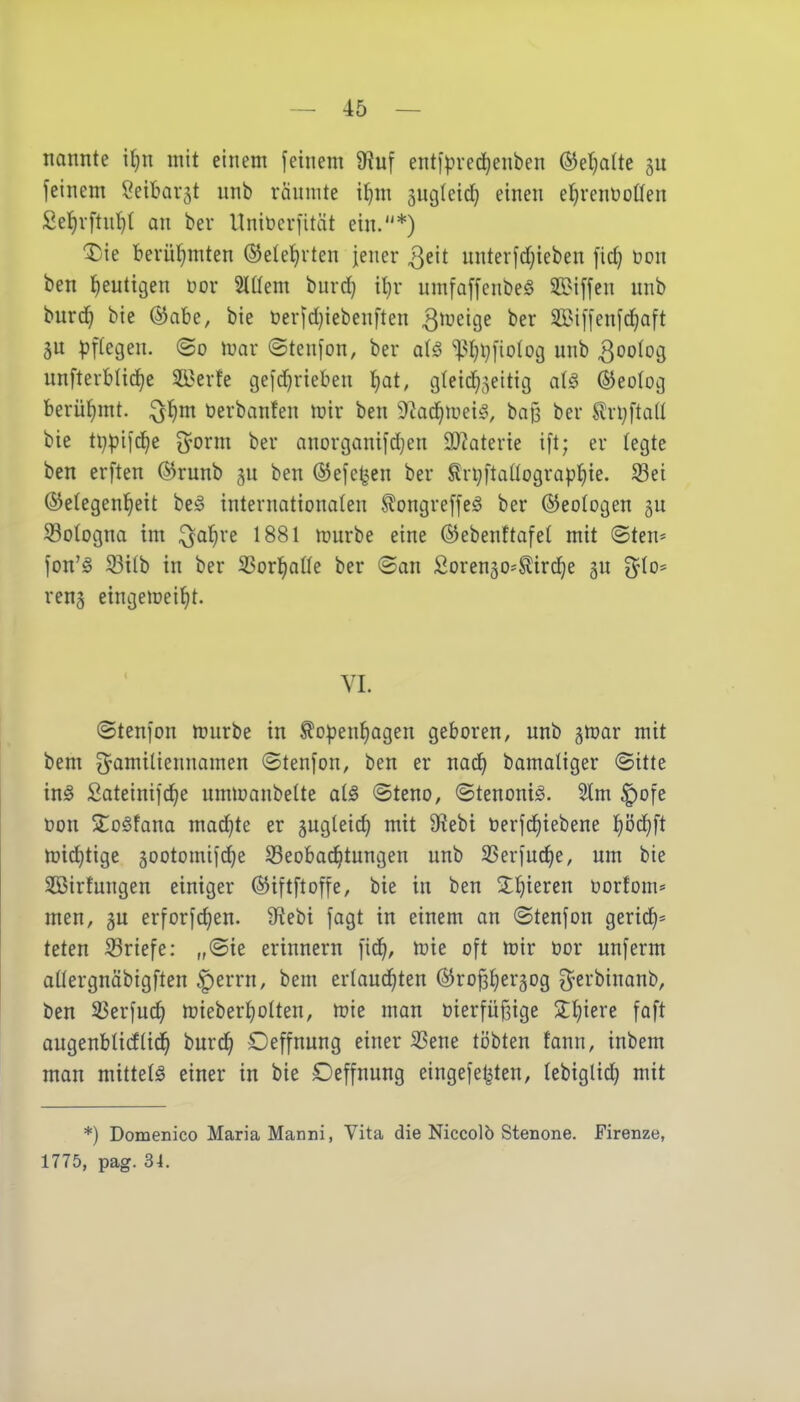 nannte i(}n mit einem feinem 9?uf entipvedjenben ®et)alte feinem Seibar^t unb räumte i^m äutjleic^ einen el^renüoöen Se^vftntit an ber Itniberfität ein.*) ^ie berühmten ©elel^rten jener ^eit unterfd)ieben fic§ üon ben l^euttgen Dor 2lüem burd} i^r umfaffcnbeS unb burc^ bie @abe, bie üerfd)iebenften Qrveic^t ber 3Bi[[enfd)aft äu ^)f(egeu. ©o mar ©tenfon, ber a{§ ^I)l}fiotog unb ^oolog unfterblic^e 2öerfe c3eic!^rieben l^at, glei^^eitig al^ ©eolotj berühmt, ^l^m üerbanfen mir ben 9^ac]^mei^v bag ber SlrljftaU bie ti}pifc^e O^orm ber anortganifdjen 3)?aterie ift; er legte ben erften @runb p ben ©efe^^en ber ^ri;ftaüograpf)ie. S3ei ©etegen^ett beiS internationalen ^ongreffeö ber ©eotogen gu S3oIogna im ^al}re 1881 mürbe eine ©ebenftafel mit ©ten* fon'g ^ilb in ber 3Sorl^alle ber ©an Sorenäo=^ird)e gn j^lo* ren^ etngemeiljt. VI. ©tenfon mürbe in ^o|)en^agen geboren, unb gmar mit bem ^Familiennamen ©tenfon, ben er nad^ bamaliger ©itte in^ 2ateini]d^e ummanbelte als ©teno, ©tenoni^. 21m ^ofe üon 2;o6lana mad^te er gugleic^ mit SRebi öerfdiiebene l)öd)ft mic^tige 5ootomifd)e Seobad^tungen unb 33eriud)e, um bie Söirlungen einiger ©iftftoffe, bie in ben 2:f)ieren üortom* men, gu erforfc^en. Sfiebi fagt in einem an ©tenfon gerid)= teten S3riefe: „©ie erinnern [id^, mie oft mir öor unferm allergnäbigften ^errn, bem erlaud^ten ©ropergog ^erbinanb, ben 33erfud^ mieberl)olten, mie man üierfüßige 2:l)iere faft augenblicflid^ burc^ Oeffnung einer 35ene ti)bten fann, inbem man mittels einer in bie Deffnung eingefe^ten, lebiglic^ mit *) Domenico Maria Manni, Vita die Niccolö Stenone. Firenze, 1775, pag. 34.