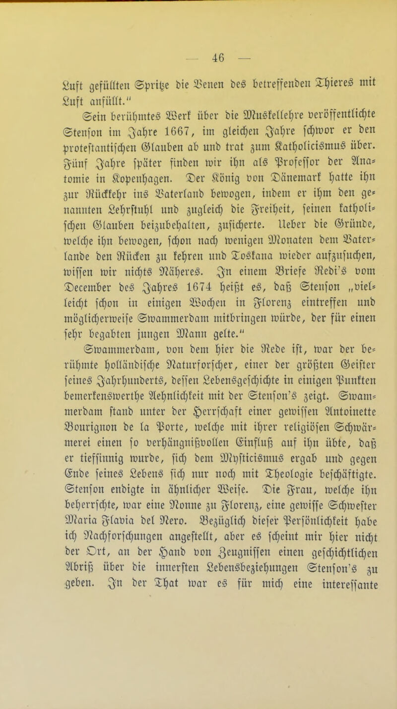 iJuft gefüllten ©pvi^e bie 33enen beö betreifenbeu Xl^iere^ mit £uft anfüüt. ©ein berüljmteS Söerf über bie WmMie^^ve üeröfientüc^te ©tenfon im ^a§rc 1667, im gleichen ^a{]ve \djmv er ben :proteftantifc^en ©lauben ab unb trat gum Ä'atl^oltcilmu^ über, pnf ;^^al}re fpäter finben mir it}n a{§ ^rofcpr ber 2lna^ tomie in ^o^jenfjagen. 3)er ^^Önig üon 3)änemarf t)atte il^n gnr S'iücffel^r inö i^aterlanb bemogen, tnbem er i{)m ben ge* nannten Ser}rftu^l unb gugteic^ bie 3^reil)cit, feinen fatl^oli* f^en ©(auben bei^ubetjalten, gufic^erte. lieber bie ©rünbe, melclje il}n bemogen, fc^on nad} menigen 9J?onaten bem ^ater* lanbe ben 9?ü(fen gu feieren unb Xosfana mieber aufaufuc^en, miffen mir nic^t§ 9?äl}ere^. ^n einem Briefe 9^ebi'§ com 3)ecember be^ ^a^re^ 1674 ^leijät e§, ba§ ©tenfon „üiet* leid)t fc^on in einigen Sßoc^en in ^^toren^ eintreffen unb möglid}ermetfe ©mammerbam mitbringen mürbe, ber für einen fel^r begabten jungen Wann gelte. ©mammerbam, üon bem l)ier bie Diebe ift, mar ber be* rül^mte f)oflcinbifd}e S'Zaturforfdjer, einer ber griJ^ten ©eifter feines ^al)rl}unbert§, beffen Seben§gefd)ic!^te in einigen ^^unften bemerfenSmertl^e 2lel^nlid)feit mit ber ©tenfon'§ ^eigt. ©mam= merbam ftanb unter ber |)errfd^aft einer gemiffen 5lntoinette ^ourignon be la '»Porte, meldje mit il)rer retigiöfen ©d)mär* merei einen fo t)er!^ängni{3t)oüen @inf(n^ auf it)n übte, baß er tieffinnig mürbe, fid} bem 9)ii}ftici§mu§ ergab unb gegen @nbe feines Sebent fid} nur nod) mit Stlieologie befd)äftigte. ©tenfon enbigte in äf)nlid}er SBeife. Die g^rau, meldte il}n bel)errfc!^te, mar eine 5y2onne ^u ^^loren^, eine gemiffe ©d^mefter SD^aria glabia bei D^ero. S3e5Üglic^ biefei* ^erfönlic^leit l)abe td^ 9^ad}forfd}ungen angeftellt, aber eS fdjeint mir l^ier nicf;t ber Drt, an ber |)onb öon ^eugniffen einen gefdjid^tlic^en 2lbri^ über bie innerften SebenSbe3iel)ungen ©tenfon'S gu geben, ^n ber X^at mar eS für mid^ eine intereffante