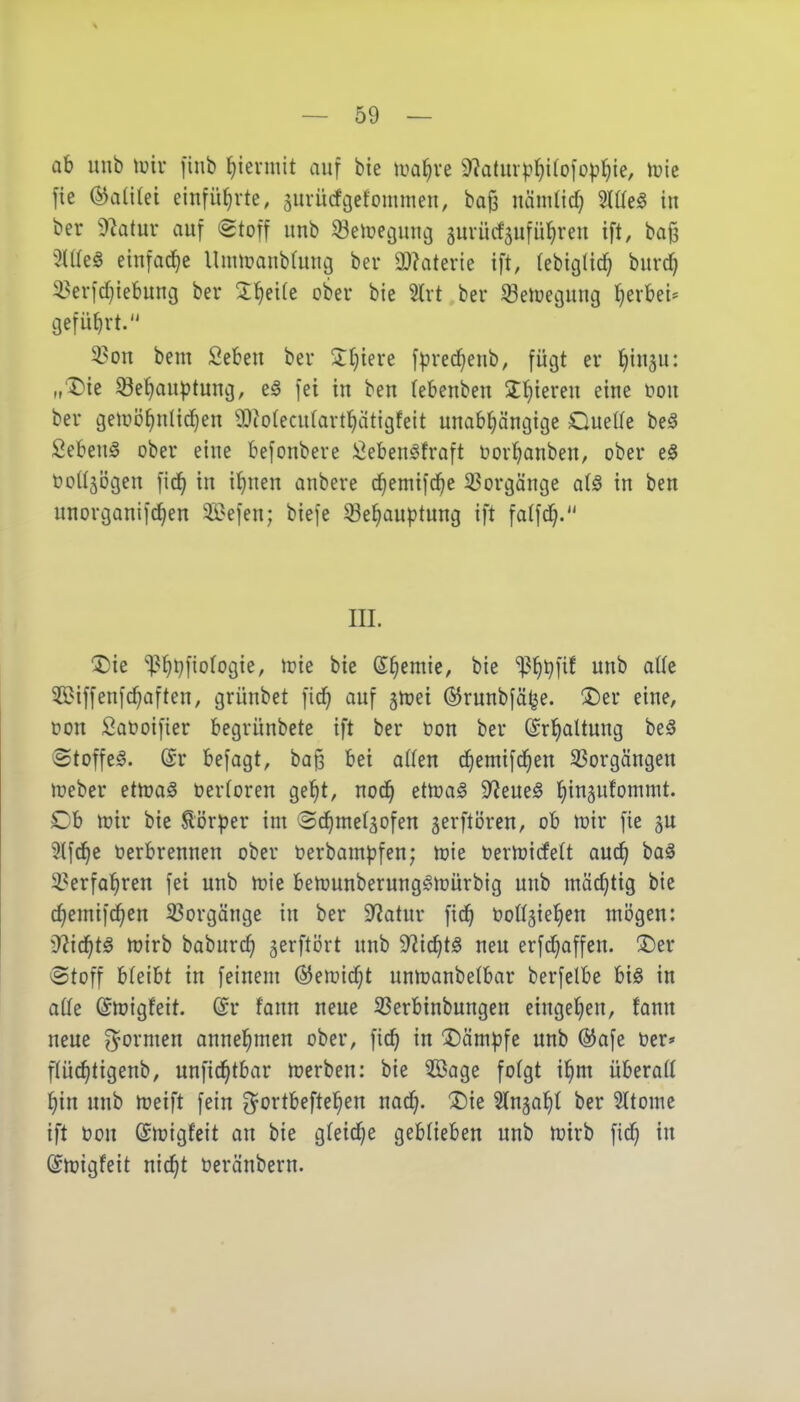 ab unb lüir finb ^ievmit auf bie tua^ve 9?aturp^i(ofDp^ie, iric fie (S^aülei einführte, surücfgefommen, ba§ nämlid) Hüeä in ber diatüx auf (gtoff unb 33eiüei}uui3 äuvücfaufü^reu ift, ba{3 5iae§ einfache Unnoanbtung ber äl?aterie ift, (ebigtic^ burc^ 33erfc^iebung ber 5;i^ei(e ober bie 5trt ber ^eiuecjung tjerbet^ aefütirt. 3?on bem Seben ber J^tere fprec^eub, fügt er l^in^u: „Die ^e^auptuncj, e§ fei in ben (ebenben 3:f)iereu eine mi ber geixiö^ntid)en 9?to(ecu(avt^ätigfeit unabl^ängige Quelle beä Sebent ober eine befonbere i^ebeuöfraft oorl^anben, ober e§ tooUäögen fic^ in i^uen anbere c^emifcbe 33orgänge ai§ in ben nnorganifd^en $i}efen; biefe Se^auptung ift faffd^. III. 1)ie ^^^i^fiofogie, n?ie bie S§emie, bie i^^tjfif unb aik $BiffenfGräften, grünbet fic^ auf jnjei ÖJrunbfälje. !J)er eine, oon Saüoifier begrünbete ift ber oon ber ©rl^altung beä Stoffel. @r befagt, ba§ bei oHen c^emifd^en 33orgängen n)eber etmaö oertoren ge^t, nod^ ettoa§ S^Jeue^ ^ingufornnit. Ob n)ir bie Körper im (Sd^metgofen gerftiJren, ob n)ir fie ju Slfd^c t?erbrennen ober oerbampfen; njie üernjicfett aud^ baä 3?erfa!^ren fei unb tvk benjunberung^n^ürbig unb mächtig bie d^emifd^en 33orgänge in ber 9?atnr fic^ ooHjie^en mögen: 9^ic^t^ njirb baburc^ gerftört unb S^ic^tö neu erfd}affcn. T)zv ©toff hUlU in feinem ©emid^t unn^anbelbar berfelbe bi§ in aüe (Sn?igfeit. @r fann neue 33erb{nbungen eingeljen, fann neue formen annehmen ober, fic^ in kämpfe unb ®afe Oer» ftüc^tigenb, unfic^tbar n?erben: bie ^ßage folgt il^m überall ^in unb n?eift fein O^ortbeftel^en nad^. ^Die ^Inga^t ber 21tome ift t)ou @rt?igfeit au bie gfeid;e geblieben unb mirb fid} in ©lüigfeit nic^t üeränbern.