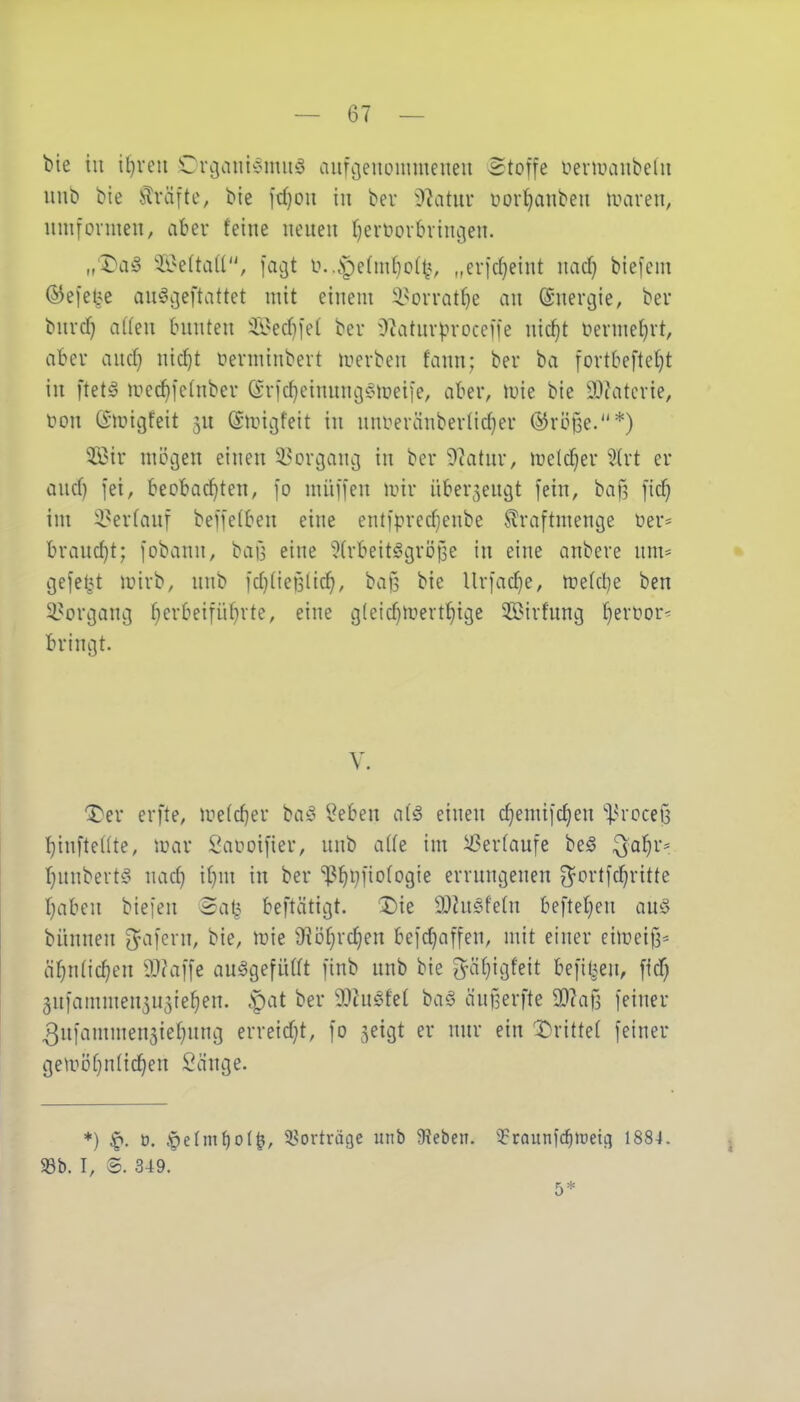 bie in iijxm Crcjaui^^miiS aufc^eiioinmeueu Stoffe üenuaiibedi unb bie !^räfte, bie fd)ou in bei* ))'latm' üor^anbeii mven, umformen, aber feine neuen I)ertiorbrini3en. „'Da§ 5i>eftaU, facjt o.,.V)e(m{}o(t?, „erid}eint md) biefem ©efei^e au^ijeftattet mit einem i^orrat^e an ©nercjie, beu burcf} a((en bunten ^i?ecf)iet bev O^aturproceffe uid}t rterme(}rt, aber and} nic^t ferminbert merben fann; ber ba fortbefte^t in ftet^ luec^fetnber Srfdjeinuncjf^iüeiie, aber, loie bie 93?aterie, l^on Gmicjfeit 5U ©miijfeit in nni^eränberlid)er ©röße.*) 2ßir mögen einen ^^orcjauij in ber 9?atnr, melc^er 3(rt er aud) fei, beobacf)ten, fo müffen mir überzeugt fein, baf5 fid} im 3?ertanf beffetben eine entfprcd^enbe .^raftmencje oer= braucht; fobann, bafs eine ^trbeit^ngröile in eine anbere um* gefel^^t mirb, unb fd)(ieBlic^, baß bie Urfadie, me(d)e ben ^^orcjaui} fierbeifii^rte, eine gleidimert^ige ^Birfnucj t)ert)or' bringt. V. '^er erfte, me(d)er ba^3 lieben d§ einen d)emifd)en ']3rocei3 I)infte((te, mar Saooifier, unb alte im ^erfaufe be^ ^a^r* f)unbert^5 nad) if)m in ber i^^i^fiotogie errungenen 3^ortfc!^ritte fjaben biefen 2at,^ beftätigt. Die SJZnöfeln beftet)eu au§ bünnen O^afcrn, bie, mie 9]i3f}rd}en befdjaffen, mit einer eimeif3= ä^ntic^en 9J?affe au^gefiUft finb unb bie 3^ä(}igfeit befil^en, fid) 5ufammen5U3ie^en. ^at ber ^IntM baö äuilerfte 9)?a{3 feiner 3ufammen5iet)ung erreidjt, fo ^eigt er nur ein 'X)rittet feiner gemö(}ntid)en Sange. *) ^. ü, igeUniioi^, ^Borträgc unb 9?eben. '^raunfc^Jüeifl 1884. 93b. I, S. 349. 5*
