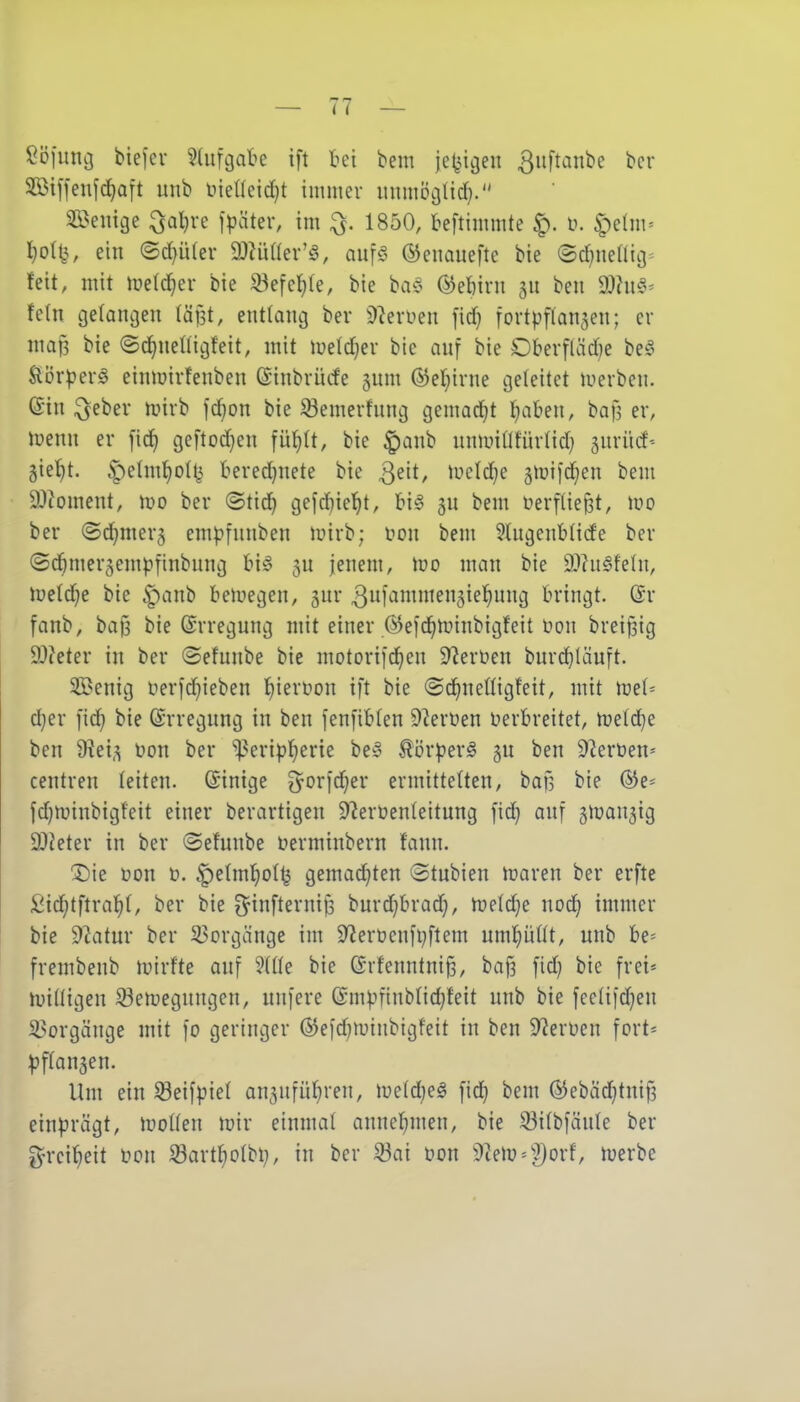 Söfi:nc3 biefcr ^dircjabe ift bei bem je^jigeu ^uftanbe bcr SBiffeufc^aft unb tiieaeid}t immer unmi?cjtid). 3Bemge ^aljre fpäter, im ^. 1850, beftimmte ^. ü. ^^elm^ I}o(t5, ein (5d}ü(er äl^üaev'ö, oufg ©enauefte bie ©d^neUig^ feit, mit metc^ev bie 23efet)(e, bie baC^ ®et)ini 511 beii ÜJht^- fc(n gelangen läjst, entlang ber 9^eroen fid) fortpflanaen; er map bie ©c^neKigfeit, mit metd^er bie auf bie Oberfläd)e be^^ Sli3r^er^ einmirfenben ©tnbrücfe jum ®ef;irne geleitet luerben. @in ^eber nnrb fd}on bie ^emerfung gemad^t ^aben, baf? er, iuenn er fid) geftod}en füf)lt, bie |)anb nnminturtid) jurüd- 5ie{)t. ^elm^odj beredjnete bie Qe'it, tueldie gluifd^en bem 9)ioment, wo ber ©tic^ gefc!^ie^t, bi6 gn bem berfliept, wo ber (Sd^mer5 empfunben tüirb; t>ou bem Slugenblide ber ©cftmer^empfinbung bi^5 5u jenem, tüo man bie 9Jhi§fehi, lueld^e bie ^anb beluegen, gur bringt, ör fanb, baf3 bie (Erregung mit einer ©eid^minbigfeit üon brei^ig 9}?eter in ber ©efunbe bie motorifd^en 5)^erüen bnrd^Iäuft. $Benig ferfd^ieben {)iert)on ift bie ©d^nefligfeit, mit w^U d}er fid) bie (Srregung in ben fenfibten 9^erüen Derbreitet, n)eld)e ben 9?ei,^ \)on ber iperiptjerie be§ ^örperä 3U ben ^^eröen* centren leiten. (Sinige ^orfdjer ermittelten, baf, bie (5Je* fd^minbigfeit einer berartigen 5)^erüen(eitung fid} auf gnjan^ig OJieter in ber ©efunbe üerminbern fann. 3)ie üon to. ^etmf)ot^ gemad)ten 3tubien iraren ber erfte Sid)tftral^(, ber bie O^infternijs burd^brad), wM]^ nod^ immer bie 9^atur ber 33orgänge im 9^eröenfi}ftem nmpüt, unb be= frembenb lutrfte auf ?(ne bie (Srfenntni^, baf? fid) bie frei* luidigen 33en)egnngcn, unfere @mpftnbtid}feit unb bie feetifdjen il^orgänge mit fo geringer ©efd^iuinbigfeit in ben 9?erüen fort- ^jflan^en. Um ein 33eifp{el an3ufüf)ren, meldjeö fid} bem (S!Jebcid^tnif3 einprägt, woikn mir einmal anncl^men, bie S3itbfänte ber ^yrci^eit üon Sartfiotbi;, in ber 33ai oon ))hW''f)oxt tuerbe
