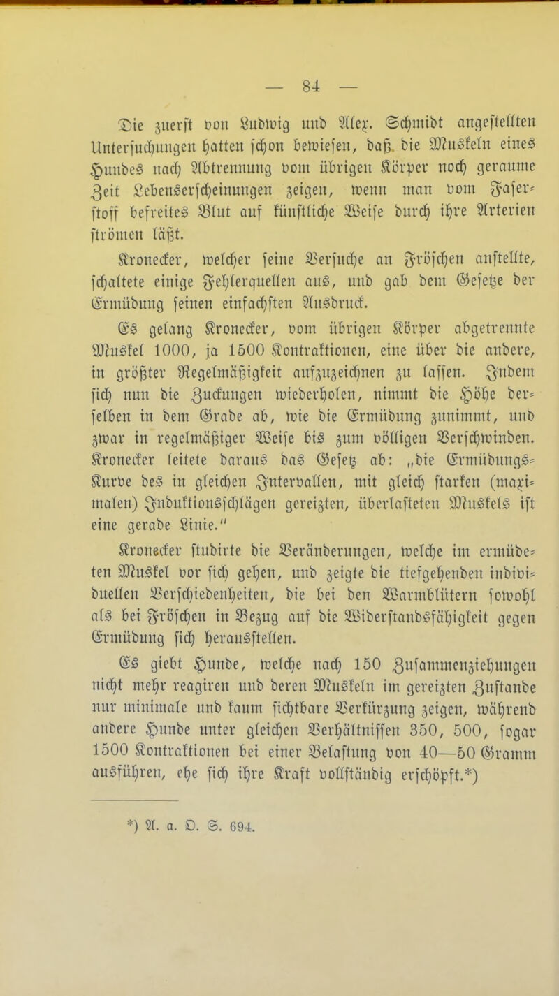 'A)ie 5uevft i^on Subluit} mib %k^. ©d}mibt antjefteßten Unterjud^uncjeu tjatteu \d)on beiüiefen, bag. bie SJhiöfeln eineö ^uiibe^ nac^ 5lbtrennuiU3 üom übrigen Körper nod| geraume 3eit Sebengerfd;einuugen geigen, ireim man üom O^afer- ftoü befreitet ^(iit auf fünft(id}e Steife buvd; i^re Slrterieu ftrömen Iä§t. Stroneder, n^elc^er feine 33erfud}e an ^röfc^eu anftente, ]d}a(tete einige 3^el}Ierquenen anö, unb gab beut ©efe^e ber iSnnübung feinen einfad}ften 3htgbrutf. @g gelang ^roneder, com übrigen ^ör^^er abgetrennte 9)?u§fel 1000, ja 1500 Sontraftionen, eine über bie anbere, in gröjster 9^ege(mäf3igfeit aufgugeid^nen ^u (äffen. :^nbem fid} nun bie 3i^^9^ tuieber{)o(en, nimmt bie ^öl}e ber* felben in bem ©rabe ab, n^ie bie ©rmübung gunimmt, unb ^n^ar in regelmäfsiger Steife bi^ gum üiJßigen 3Serfd}Hnnben. ^roneder (eitete barauö ba§ ®efe^ ab: „bie @rmübung^= toüe be§ in g(eid}en ^nterüaflen, mit gteid) ftarfen (maj;i' malen) :^nbuftion§fc^tägen gereiften, überlafteten 2)hi§fe(ö ift eine gerabe Sinie. ^roneder ftnbirte bie 93eränberungen, nietdje im ermübe^ ten a}?ugfet nor fid} ge'^en, unb geigte bie tiefgel^enben inbiüi* buetten ^erfd)iebent}eiten, bie bei ben äßarmblütern fomoI}t ai§ bei grijfc^en in Segug auf bie 5ß>iberftanb§fäf)igfeit gegen ©rmübung fic^ r)erau§fteüen. (i§ giebt ^unbe, m^e uad) 150 3f^ii^3ifI)Ugen ni^t mel^r reagiren unb beren 2)?ugte(n im gereiften ^uf^fini^e nur minimale unb faum fid^tbare ^erfürgung geigen, mä'^renb anbere ^unbe unter gteiii^en ^er^ältniffen 350, 500, fogar 1500 ^ontraftionen bei einer S3e(aflung üon 40—50 ©ramm au)§fül}ren, el^e fid^ il^re ^raft bDÜftäubig erfc^b^^ft.*) *) 91. a. D. S. 694.