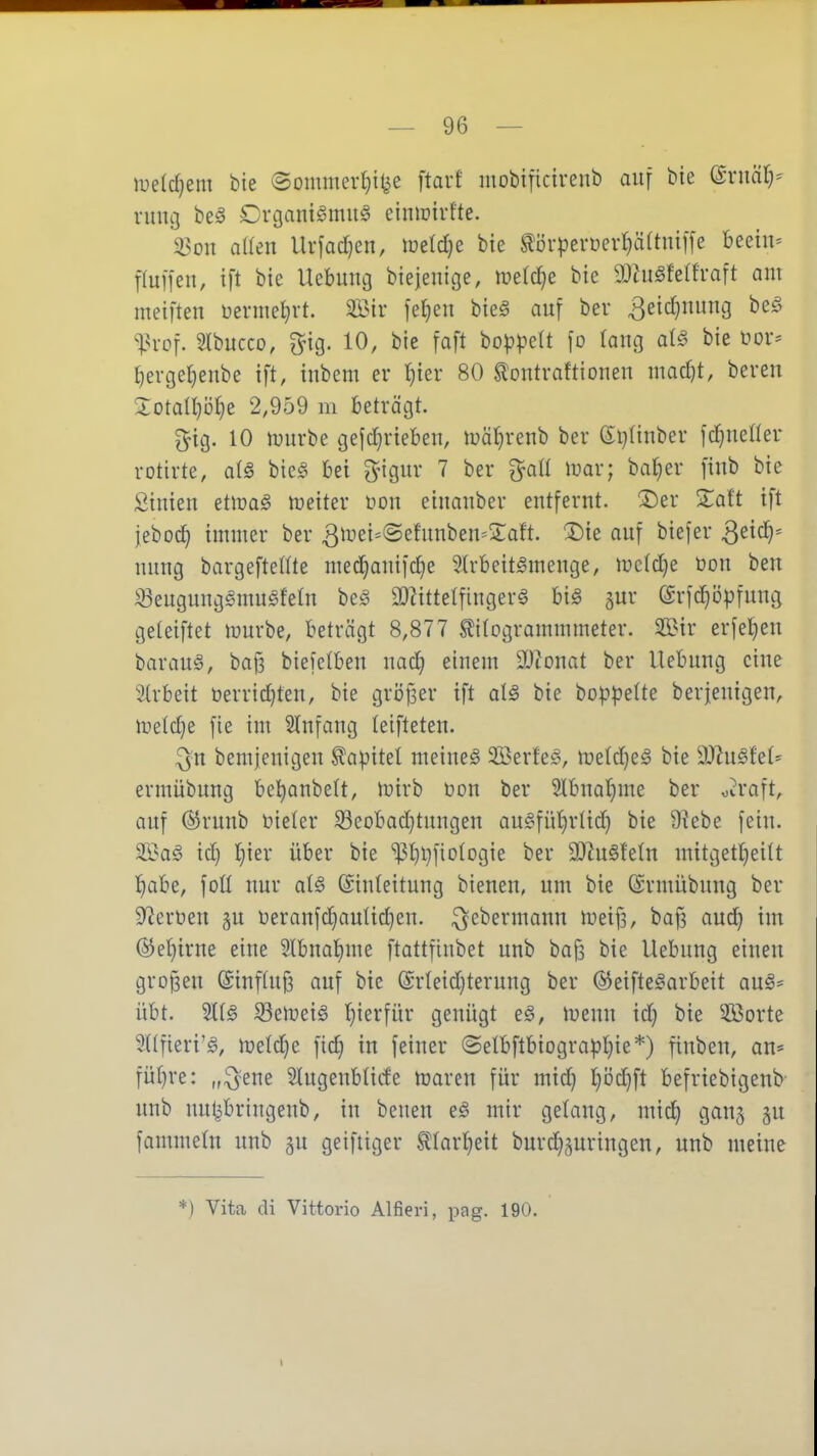 lueldjem bie ©ommer^i^e ftarf mobificivenb auf bie (£niäl)= ruiig be§ Crgant^muS einiüivfte. X^on aHen Urfad}en, luetdje bie ^örpevücrtjäftnilfe beeilt' Tluffen, ift bie Uebung biejenige, wetdje bie a)higfe(h-aft am meiften üevmel^vt. 2öir feljcu bieä auf bei* 3e{d}nung be§ ^H-of. Slbucco, ^ig. 10, bie faft bopl^elt fo (ang at^ bie üor* I)evger}enbe ift, inbem er l^ier 80 tontraftionen mad)t, bereu 5:otaII)i3§e 2,959 m beträgt. gig. 10 irurbe gefd}rieben, n?äl)renb ber (El^Iinber fd}nener rotirte, al^ bie§ bei ^^igitr 7 ber ^^aü luar; ba^er fiub bie ßimen etloaS lüeiter non einanber entfernt, ^er 2^aft ift jebod^ immer ber 3iüei=©etnnben=3:aft. 3)ie auf biefer S^id)-- uung bargeftetite med^anifdje 9.(rbeit^menge, iüc(d)e üou beu S3eugung§musfelu be^3 a)?ittetfinger§ big gur ©rfc^öpfung geteiftet luurbe, beträgt 8,877 ^itogrammmeter. SBir erfel^eu barauö, baf3 biefetbeu nad; einem 9}tonat ber Hebung eine Strbeit öerridjten, bie griJfjer ift alä bie boppelte ber jenigen, iuetdje fie im Stnfang teifteten. ^n bemjenigen Kapitel meinet SBerte^v iüe(d}eö bie DJ^u^fe^ ermübung beljanbelt, tuirb üon ber Slbnatjme ber otraft, auf @ruub Dieler S3eobad}tungen au§füt)rlid} bie Üiebe fein. id} t}ier über bie '^13l)i)fio(ogie ber 3D^u§fe(n mitgetl^eilt ^abe, foü nur al§ ©inteitung bieneu, um bie ©rmübung ber Sterben gu üeranf^autidjen. ^ebermann meif3, bafs aud) im (55e{)irue eine 2lbua!^me ftattfinbet unb ba^ bie Uebung einen großen (Sinffuf? auf bie @rteid}terung ber ©eifte^arbeit aus- übt. 93emei§ t)ierfür genügt e§, menn id} bie 5ß3orte 5l(fieri'g, ft)eld}e fic^ in feiner ©etbftbiograpljie*) finben, an* fül)re: „:^ene Slugenbüde ujaren für mid) l}i)d}ft befriebigenb unb nul^bringeub, in benen e§ mir gelang, mic^ gang gu fammelu unb gu geiftiger ^larl^eit burdjguringen, unb meine *) Vita di Vittoi-io Alfieri, i^ag. 190.