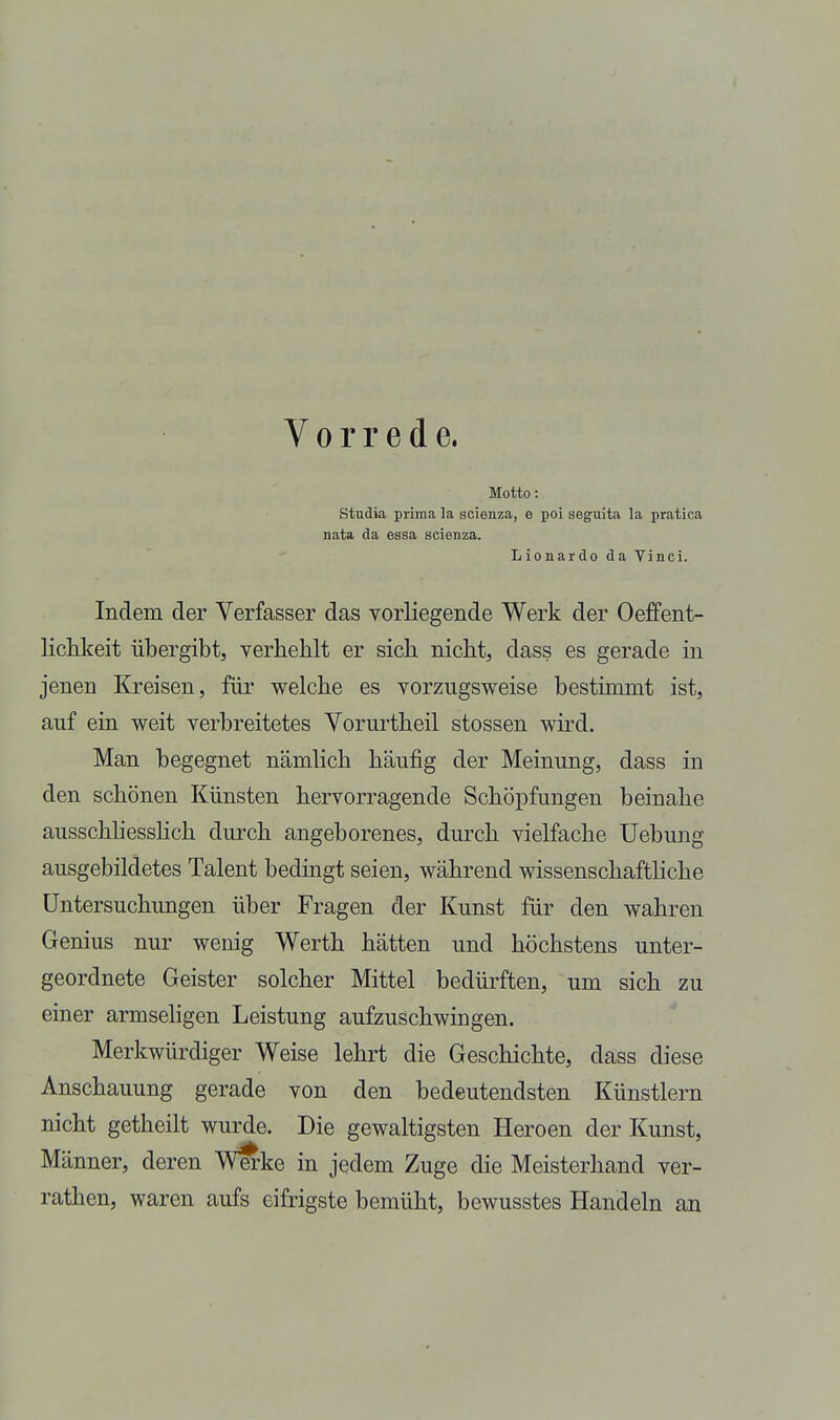 Vorrede. Motto: Studia prima la scienza, e poi seguita la pratica nata da essa scienza. Lionardo da Vinci. Indem der Verfasser das vorliegende Werk der Oeffent- liclikeit übergibt, verbehlt er sich nicht, dass es gerade in jenen Kreisen, für welche es vorzugsweise bestimmt ist, auf ein weit verbreitetes Vorurtheil stossen wird. Man begegnet nämlich häufig der Meinung, dass in den schönen Künsten hervorragende Schöpfungen beinahe ausschhesshch durch angeborenes, durch vielfache Uebung ausgebildetes Talent bedingt seien, während wissenschaftliche Untersuchungen über Fragen der Kunst für den wahren Genius nur wenig Werth hätten und höchstens unter- geordnete Geister solcher Mittel bedürften, um sich zu einer armseligen Leistung aufzuschwingen. Merkwürdiger Weise lehrt die Geschichte, dass diese Anschauung gerade von den bedeutendsten Künstlern nicht getheilt wurde. Die gewaltigsten Heroen der Kunst, Männer, deren W^ke in jedem Zuge die Meisterhand ver- rathen, waren aufs eifrigste bemüht, bewusstes Handeln an