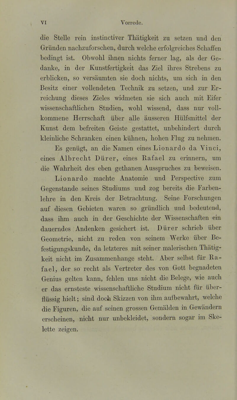 die Stelle rein instinctiver Thätigkeit zu setzen und den Gründen nachzuforsclien, durcli welche erfolgreiches Schaffen bedingt ist. Obwohl ihnen nichts ferner lag, als der Ge- danke, in der Kunstfertigkeit das Ziel ihres Strebens zu erblicken, so versäumten sie doch nichts, um sich in den Besitz einer vollendeten Technik zu setzen, und zur Er- reichung dieses Zieles widmeten sie sich auch mit Eifer wissenschaftlichen Studien, wohl wissend, dass nur voll- kommene Herrschaft über alle äusseren HüHsmittel der Kunst dem befreiten Geiste gestattet, unbehindert durch kleinliche Schranken einen kühnen, hohen Flug zu nehmen. Es genügt, an die Namen eines Lionardo da Vinci, eines Albrecht Dürer, eines Rafael zu erinnern, um die Wahrheit des eben gethanen Ausspruches zu beweisen. Lionardo machte Anatomie und Perspective zum Gegenstande seines Studiums und zog bereits die Farben- lehre in den Kreis der Betrachtung. Seine Forschungen auf diesen Gebieten waren so gründhch und bedeutend, dass ihm auch in der Geschichte der Wissenschaften ein dauerndes Andenken gesichert ist. Dürer schrieb über Geometrie, nicht zu reden von seinem Werke über Be- festigungskunde, da letzteres mit seiner malerischen Thätig- keit nicht im Zusammenhange steht. Aber selbst für Ra- fael, der so recht als Vertreter des von Gott begnadeten Genius gelten kann, fehlen uns nicht die Belege, wie auch er das ernsteste wissenschaftHche Studium nicht für über- flüssig hielt; sind doch Skizzen von ihm aufbewahrt, welche die Figuren, die auf seinen grossen Gemälden in Gewändern erscheinen, nicht nur unbekleidet, sondern sogar im Ske- lette zeigen.