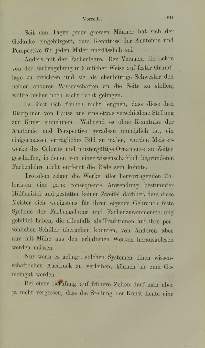 Seit den Tagen jeuer grossen Männer hat sich der Gedanke eingebiu-gert, dass Kenntniss der Anatomie und Perspective für jeden Maler imerlässhch sei. Anders mit der Farbenlehre. Der Versuch, die Lehre von der Farbengebung in ähnlicher Weise auf fester Grund- lage zu errichten und sie als ebenbürtige Schwester den beiden anderen Wissenschaften an die Seite zu stellen, wollte bisher noch nicht recht gelingen. Es lässt sich freihch nicht leugnen, dass diese drei Disciplinen von Hause aus eine etwas verschiedene Stellung zur Kunst einnehmen. Während es ohne Kenntniss der Anatomie und Perspective geradezu unmöglich ist, ein einigermassen erträgliches Bild zu malen, wurden Meister- werke des Colorits und mustergültige Ornamente zu Zeiten geschaffen, in denen von einer wissenschaftHch begründeten Farbenlehre nicht entfernt die Rede sein konnte. Trotzdem zeigen die Werke aller hervorragenden Co- loristen eine ganz consequente Anwendung bestimmter Hülfsmittel und gestatten keinen Zweifel darüber, dass diese Meister sich wenigstens für ihren eigenen Gebrauch feste Systeme der Farbengebung und Farbenzusammenstellung gebildet haben, die allenfalls als Traditionen auf ihre per- sönhchen Schüler übergehen konnten, von Anderen aber nur mit Mühe aus den erhaltenen Werken herausgelesen werden müssen. Nur wenn es gelingt, solchen Systemen einen wissen- schafthchen Ausdruck zu verleihen, können sie zum Ge- meingut werden. Bei einer BöÄ.fu.ng auf frühere Zeiten darf man aber ja nicht vergessen, dass die Stellung der Kunst heute eine