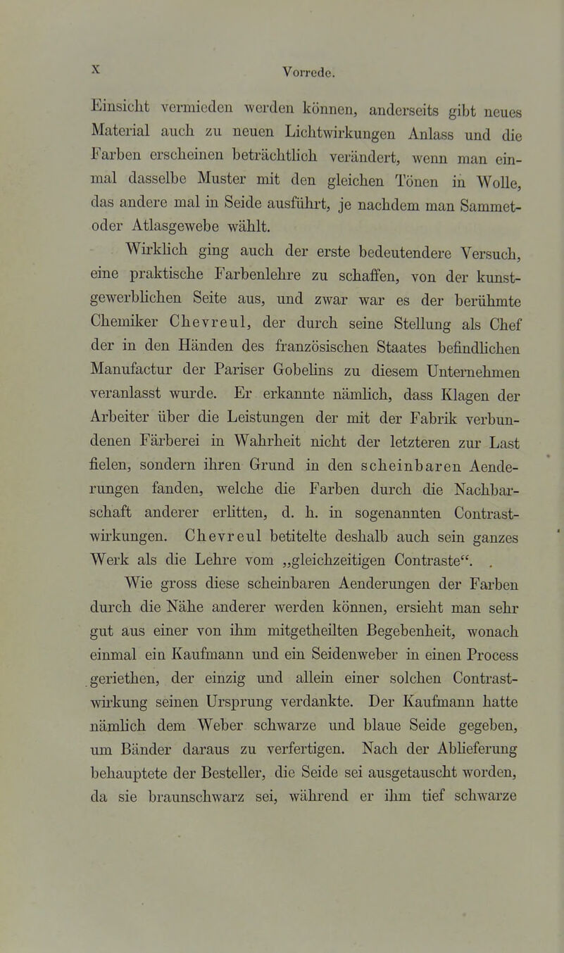 Einsicht vermieden werden können, anderseits gibt neues Material auch zu neuen Lichtwirkungen Anlass und die Farben erscheinen beträchthch verändert, wenn man em- mal dasselbe Muster mit den gleichen Tönen in Wolle, das andere mal in Seide ausführt, je nachdem man Sammet- oder Atlasgewebe wählt. Wirkhch ging auch der erste bedeutendere Versuch, eine praktische Farbenlehre zu schaffen, von der kunst- gewerbhchen Seite aus, und zwar war es der berühmte Chemiker Chevreul, der durch seine Stellung als Chef der in den Händen des französischen Staates befindhchen Manufactur der Pariser Gobelins zu diesem Unternehmen veranlasst wurde. Er erkannte nämlich, dass Klagen der Arbeiter über die Leistungen der mit der Fabrik verbun- denen Färberei in Wahrheit nicht der letzteren zur Last fielen, sondern ihren Grund in den scheinbaren Aende- rungen fanden, welche die Farben durch die Nachbar- schaft anderer erhtten, d. h. in sogenannten Contrast- wh-kungen. Chevreul betitelte deshalb auch sein ganzes Werk als die Lehre vom „gleichzeitigen Contraste. Wie gross diese scheinbaren Aenderungen der Farben durch die Nähe anderer werden können, ersieht man sehr gut aus einer von ihm mitgetheüten Begebenheit, wonach einmal ein Kaufmann und ein Seidenweber üi einen Process geriethen, der einzig und allein einer solchen Contrast- wh-kung seinen Ursprung verdankte. Der Kaufmann hatte nämlich dem Weber schwarze und blaue Seide gegeben, um Bänder daraus zu verfertigen. Nach der Abheferung behauptete der Besteller, die Seide sei ausgetauscht worden, da sie braunschwarz sei, während er ihm tief schwarze