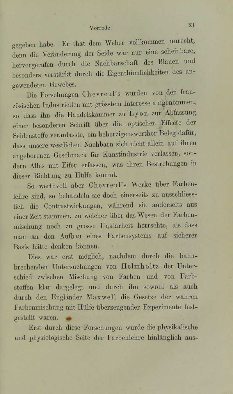gegeben habe. Er that dem Weber vollkommen unrecht, denn die Veränderung der Seide war nur eine scheinbare, hervorgerufen durch die Nachbarschaft des Blauen und besonders verstärkt durch die EigenthümUchkeiten des an- gewendeten Gewebes. Die Forschungen Chevreul's wurden von den fran- zösischen Industriellen mit grösstem Interesse aufgenommen, so dass ihn die Handelskammer zu Lyon zur Abfassung emer besonderen Schrift über die optischen .Effecte der Seidenstoffe veranlasste, ein beherzigenswerther Beleg dafür, dass unsere westhchen Nachbarn sich nicht allein auf ihren angeborenen Geschmack für Kunstindustrie verlassen, son- dern Alles mit Eifer erfassen, was ihren Bestrebungen in dieser Kichtung zu Hülfe kommt. So werthvoll aber Chevreul's Werke über Farben- lehre sind, so behandeln sie doch einerseits zu ausschliess- hch die Contrastwirkungen, während sie anderseits aus einer Zeit stammen, zu welcher über das Wesen der Farben- mischung noch zu grosse Unklarheit herrschte, als dass man an den Aufbau eines Farbensystems auf sicherer Basis hätte denken können. Dies war erst möghch, nachdem durch die bahn- brechenden Untersuchungen von Helmholtz der Unter- schied zwischen Mischung von Farben und von Farb- stoffen klar dargelegt und durch ihn sowohl als auch durch den Engländer Maxwell die Gesetze der wahren Farbenmischung mit HüKe überzeugender Experimente fest- gestellt waren. ^ Erst durch diese Forschungen wurde die physikahsche und physiologische Seite der Farbenlehre hinlänghch aus-