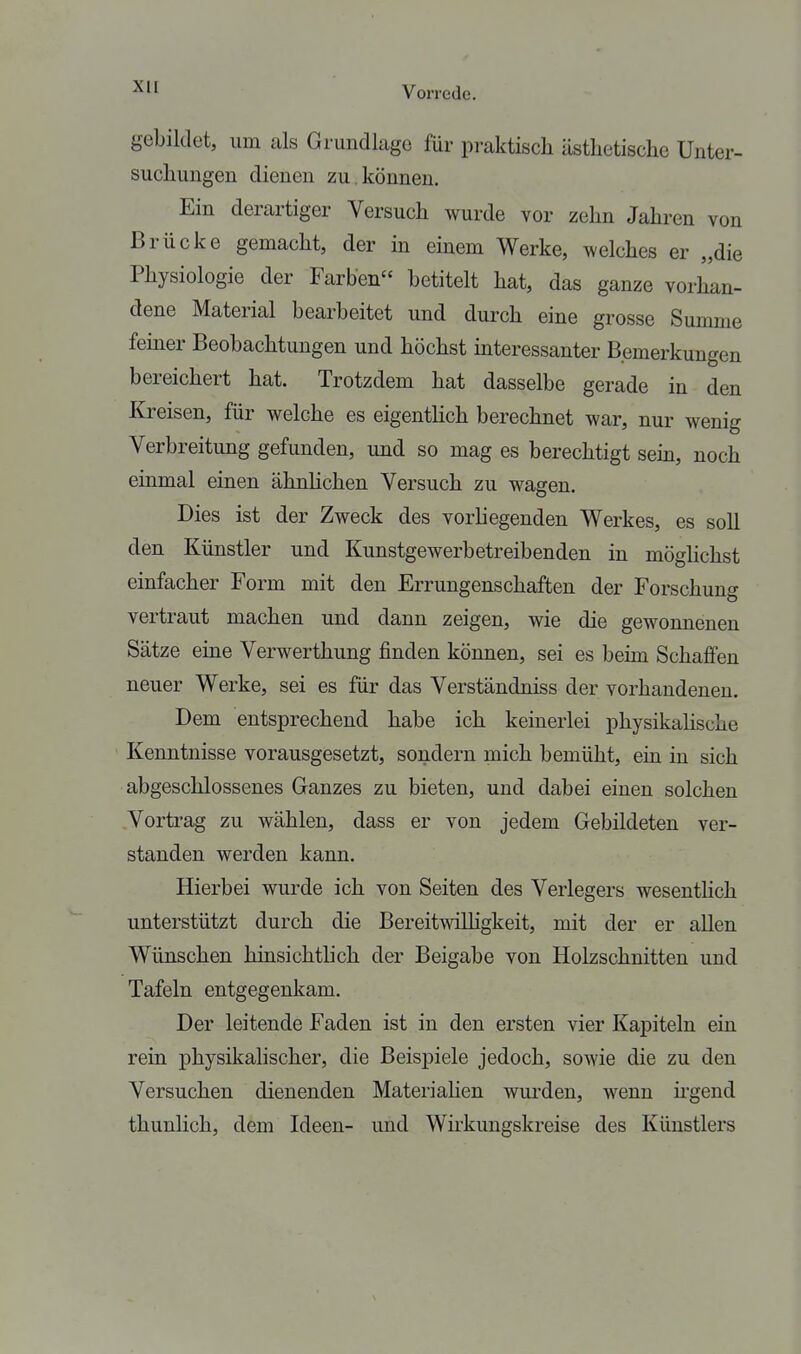 gebildet, um als Grundlage für praktisch ästhetische Unter- suchungen dienen zu.können. Ein derartiger Versuch wurde vor zehn Jahren von Brücke gemacht, der in einem Werke, welches er „die Physiologie der Farben betitelt hat, das ganze vorhan- dene Material bearbeitet und durch eine grosse Summe feiner Beobachtungen und höchst mteressanter Bemerkungen bereichert hat. Trotzdem hat dasselbe gerade in den Kreisen, für welche es eigentlich berechnet war, nur wenig Verbreitung gefunden, und so mag es berechtigt sem, noch einmal einen ähnhchen Versuch zu wagen. Dies ist der Zweck des vorliegenden Werkes, es soll den Künstler und Kunstgewerbetreibenden in möglichst einfacher Form mit den Errungenschaften der Forschung vertraut machen und dann zeigen, wie die gewonnenen Sätze eine Verwerthung finden können, sei es behn Schaffen neuer Werke, sei es für das Verständniss der vorhandenen. Dem entsprechend habe ich keinerlei physikalische Kenntnisse vorausgesetzt, sondern mich bemüht, ein in sich abgeschlossenes Ganzes zu bieten, und dabei einen solchen Vortrag zu wählen, dass er von jedem Gebildeten ver- standen werden kann. Hierbei wurde ich von Seiten des Verlegers wesenthch unterstützt durch die Bereitwilligkeit, mit der er allen Wünschen hinsichtlich der Beigabe von Holzschnitten und Tafeln entgegenkam. Der leitende Faden ist in den ersten vier Kapiteln ein rein physikahscher, die Beispiele jedoch, sowie die zu den Versuchen dienenden Materiahen wurden, wenn ü'gend thunlich, dem Ideen- und Wkkungskreise des Künstlers
